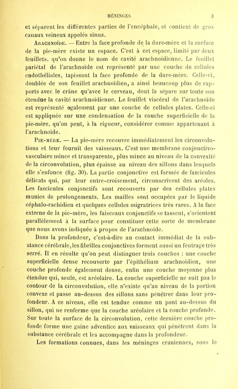 et separent les differentes parties de Fencephale, et contient de gros canaux veineux appeles sinus. Arachnoide. —Entre la face profonde de la diire-mere et la surface de la pie-mere existe un espace. C'est a cet espace, limite par deux feuillets. qu'on donne le nom de cavite arachnoidienne. Le feuiliet parietal de rarachnoide est represente par une couche de cellules cndotheliales, tapissant la face profonde de la dure-mere. Gelle-ci, doublee de son feuiliet arachnoidien, a ainsi beaucoup plus de rap- ports avec le crane qu'avec le cerveau, dont la separe sur toute son etendue la cavite arachnoidienne. Le feuiliet visceral de Tarachnoide est represente egalement par une couche de cellules plates. Celle-ci est appliquee sur une condensation de la couche superficielle de la pie-mere, qu'on pent, a la rigueur, considerer comme appartenant a I'arachnoide. Pie-mere. — La pie-mere recouvre immediatement les circonvolu- tions et leur fournit des vaisseaux. C'est une membrane conjonctivo- vasculaire mince et transparente, plus mince au niveau de la convexite de la circonvolution, plus epaisse au niveau des sillons dans lesquels elle s'enfonce (fig. 30). La partie conjonctive est formee de fascicules delicats qui, par leur entre-croisement, circonscrivent des areoles. Les fascicules conjonctifs sont recouverts par des cellules plates munies de prolongements. Les mailles sont occupees par le liquide cephalo-rachidien et quelques cellules migratriccs tres rares. A la face externe de la pie-mere, les faisceaux conjonctifs se tassent, s'orientent parallelement a la surface pour constituer cette sorte de membrane que nous avons indiquee a propos de rarachnoide. Dans la profondeur, c'est-a-dire au contact immediat de la sub- stance cerebrale,lesfibrilles conjonctives forment aussi un feutragetres serre. II en resulte qu'on pent distinguer trois couches : une couche superficielle dense recouverte par repithelium arachnoidien, une couche profonde egalement dense, enfm une couche moyenne plus etendue qui, seule, est areolaire. La couche superficielle ne suit pas le contour de la circonvolution, elle n'existe qu'au niveau de la portion convexe et passe au-dessus des sillons sans penetrer dans leur pro- fondeur. A ce niveau, elle est tendue comme un pont au-dessus du sillon, qui ne renferme que la couche areolaire et la couche profonde. Sur toute la surface de la circonvolution, cette derniere couche pro- fonde forme une gaine adventice aux vaisseaux qui penetrent dans la substance cerebrate et les accompagne dans la profondeur. Les formations connues, dans les meninges craniennes, sous le