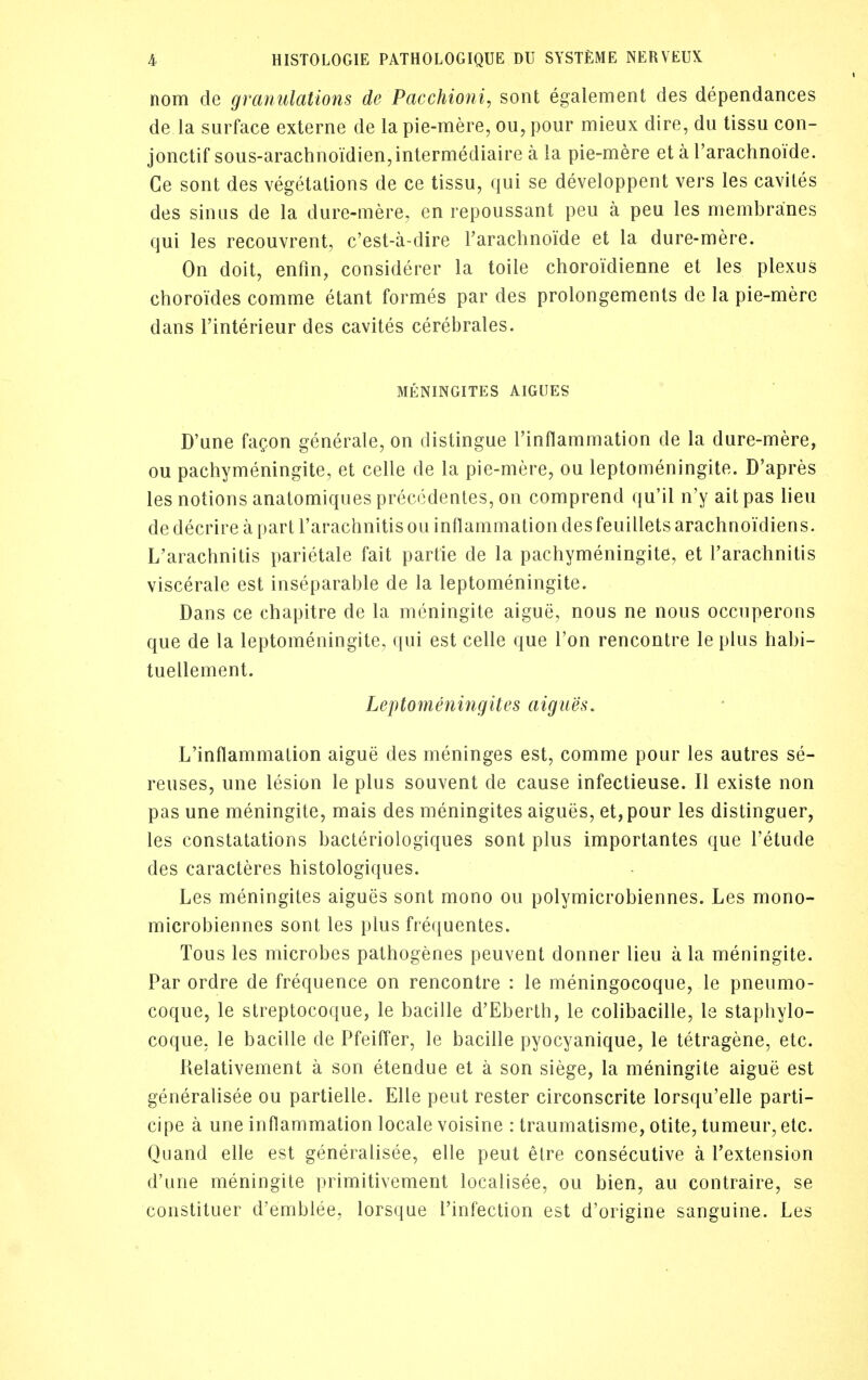 nom de granulations de Pacchioni, sont egalement des dependances de la surface externe de la pie-mere, ou, pour mieux dire, du tissu con- jonctif sous-arachnoidien,intermediaire a la pie-mere et a rarachnoide. Ce sont des vegetations de ce tissu, qui se developpent vers les caviles des sinus de la dure-mere, en repoussant peu a peu les membranes qui les recouvrent, c'est-a-dire I'arachnoide et la dure-mere. On doit, enfm, considerer la toile choroidienne et les plexus choroides comme etant formes par des prolongements de la pie-mere dans I'interieur des cavites cerebrales. MENINGITES AIGUES D'une faQon generate, on distingue Tinflammation de la dure-mere, ou pachymeningite, et celle de la pie-mere, ou leptomeningite. D'apres les notions anatomiques preccdenles, on comprend qu'il n'y ait pas lieu de decrire a part I'arachnitis ou inflammation des feuillets arachnoidiens. L'arachnitis parietale fait partie de la pachymeningite, et rarachnitis viscerale est inseparable de la leptomeningite. Dans ce chapitre de la meningite aigue, nous ne nous occuperons que de la leptomeningite, qui est celle que Ton rencontre le plus habi- tuellement. Leptomeningites aigues. L'inflammation aigue des meninges est, comme pour les autres se- reuses, une lesion le plus souvent de cause infectieuse. II existe non pas une meningite, mais des meningites aigues, et,pour les distinguer, les constatations bacteriologiques sont plus importantes que I'etude des caracteres histologiques. Les meningites aigues sont mono ou polymicrobiennes. Les mono- microbiennes sont les plus frequentes. Tons les microbes pathogenes peuvent donner lieu a la meningite. Par ordre de frequence on rencontre : le meningocoque, le pneumo- coque, le streptocoque, le bacille d'Eberth, le colibacille, le stapliylo- coque, le bacille de Pfeiffer, le bacille pyocyanique, le tetragene, etc. Relativement a son etendue el a son siege, la meningite aigue est generalisee ou partielle. Elle pent rester circonscrite lorsqu'elle parti- cipe a une inflammation locale voisine : traumatisme, otite, tumeur, etc. Quand elle est generalisee, elle pent elre consecutive a Textension d'une meningite primitivement localisee, ou bien, au contraire, se constituer d'emblee, lorsque I'infection est d'origine sanguine. Les