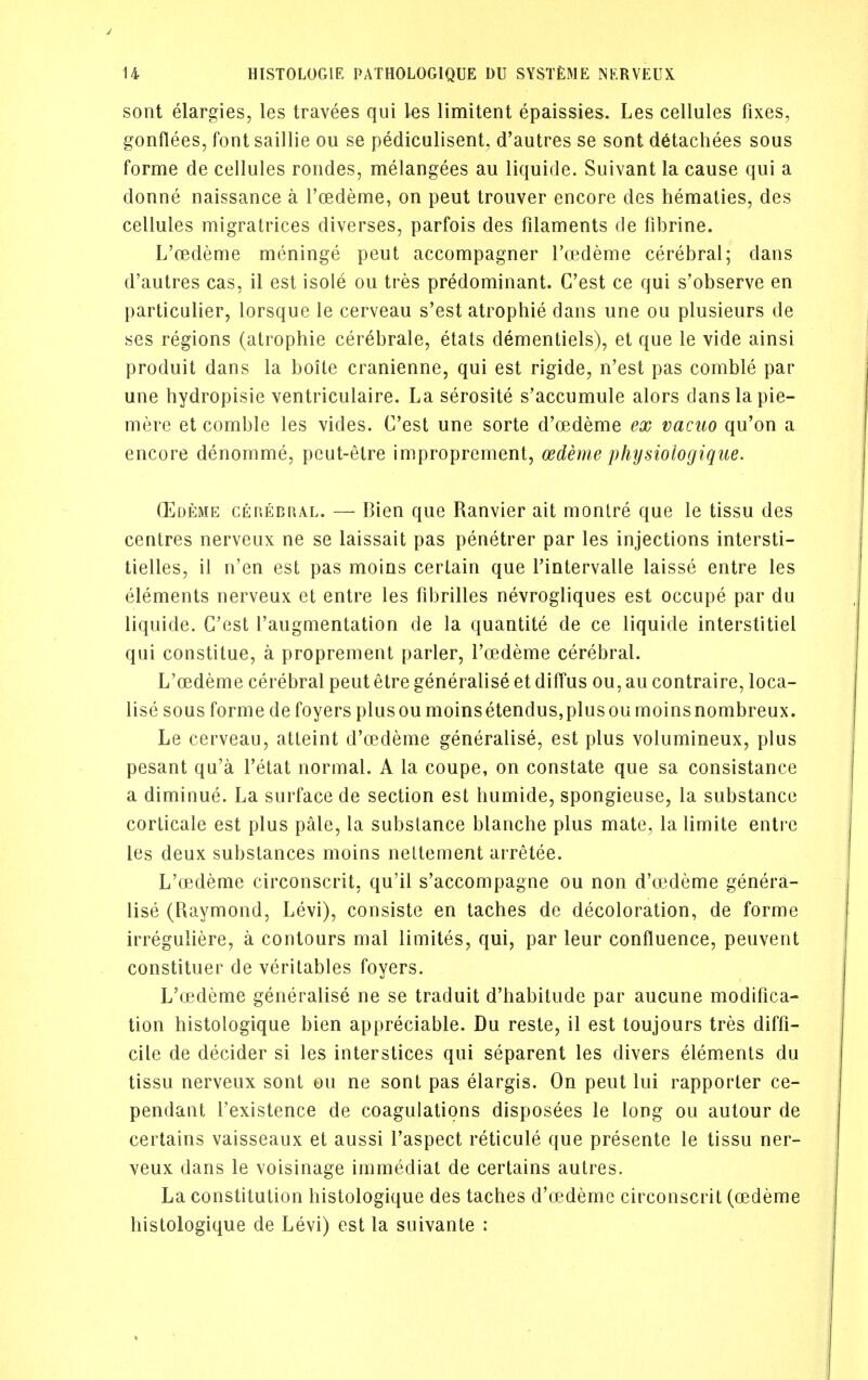 sont elargies, les travees qui les limitent epaissies. Les cellules fixes, gonflees, font saillie ou se pediculisent, d'autres se sont detachees sous forme de cellules roiides, melangees au liquide. Suivant la cause qui a donne naissance a I'oedeme, on pent trouver encore des hematies, des cellules migratrices diverses, parfois des filaments de fibrine. L'oedeme meninge peut accompagner I'cedeme cerebral; dans d'autres cas, il est isole ou tres predominant. C'est ce qui s'observe en particulier, lorsque le cerveau s'est atrophie dans une ou plusieurs de ses regions (atrophie cerebrale, etats dementiels), et que le vide ainsi produit dans la boile cranienne, qui est rigide, n'est pas comble par une hydropisie ventriculaire. La serosite s'accumule alors dans la pie- mere et comble les vides. C'est une sorte d'cedeme ex vacuo qu'on a encore denomme, pcut-etre improprement, oedeme physiologique. (Edeme cerebral. — Bien que Ranvier ait monlre que le tissu des centres nerveux ne se laissait pas penetrer par les injections intersti- lielles, il n'en est pas moins certain que rintervalle laisse entre les elements nerveux et entre les fibrilles nevrogliques est occupe par du liquide. C'est I'augmentation de la quantite de ce liquide interstitiel qui constitue, a proprement parler, l'oedeme cerebral. L'oedeme cerebral peut etre generalise et diffus ou, au contraire, loca- lise sous forme de foyers plusou moinsetendus,plusoumoinsnombreux. Le cerveau, atleint d'cedeme generalise, est plus volumineux, plus pesant qu'a I'etat normal. A la coupe, on constate que sa consistance a diminue. La surface de section est humide, spongieuse, la substance corticate est plus pale, la substance blanche plus mate, la limite enti e les deux substances moins neltement arretee. L'oedeme circonscrit, qu'il s'accompagne ou non d'oedeme genera- lise (Raymond, Levi), consiste en laches de decoloration, de forme irreguliere, a contours mat limites, qui, par leur confluence, peuvent constituer de veritables foyers. L'oedeme generalise ne se traduit d'habitude par aucune modifica- tion histologique bien appreciable. Du reste, il est toujours tres diffi- cile de decider si les interstices qui separent les divers elements du tissu nerveux sont ou ne sont pas elargis. On peut lui rapporter ce- pendant I'existence de coagulations disposees le long ou autour de certains vaisseaux et aussi I'aspect reticule que presente le tissu ner- veux dans le voisinage immediat de certains autres. La constitution histologique des taches d'oedeme circonscrit (oedeme histologique de Levi) est la suivante :