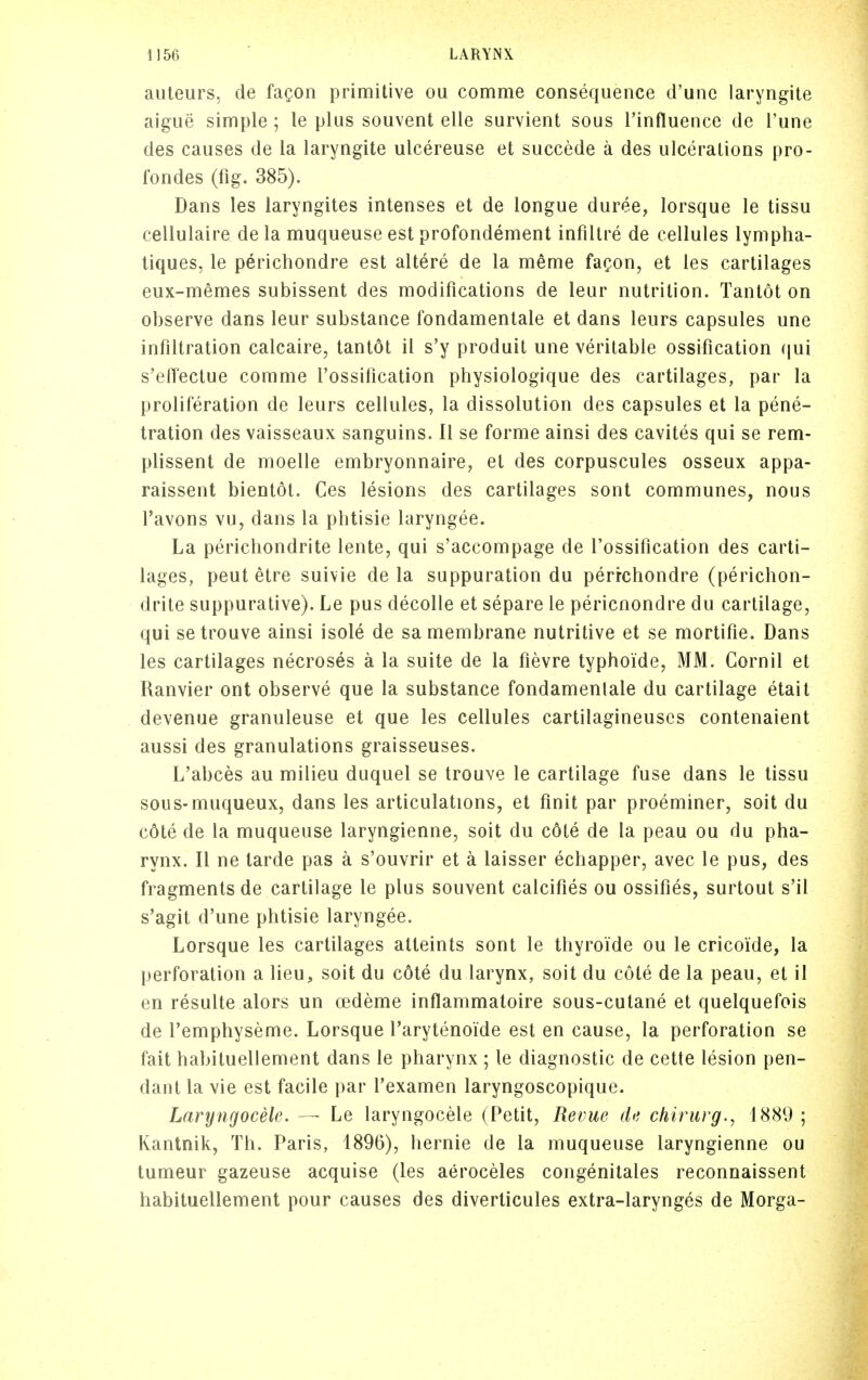 aiiteurs, de fagon primitive ou comnie consequence d'une laryngite aigue simple ; le plus souvent elle survient sous Tinfluence de I'une des causes de la laryngite ulcereuse et succede a des ulcerations pro- rondes (fig. 385). Dans les iaryngites intenses et de longue duree, lorsque le tissu cellulaire de la muqueuse est profondement infiltre de cellules lympha- tiques. le perichondre est altere de la meme faQon, et les cartilages eux-memes subissent des modifications de leur nutrition. Tanlot on observe dans leur substance fondamentale et dans leurs capsules une infiltration calcaire, tantot il s'y produit une veritable ossification (|ui s'effectue comme I'ossification physiologique des cartilages, par la proliferation de leurs cellules, la dissolution des capsules et la pene- tration des vaisseaux sanguins. 11 se forme ainsi des cavites qui se rem- plissent de moelle embryonnaire, et des corpuscules osseux appa- raissent bientot. Ces lesions des cartilages sont communes, nous Tavons vu, dans la plitisie laryngee. La perichondrite lente, qui s'accompage de I'ossification des carti- lages, pent etre suivie de la suppuration du perichondre (perichon- drite suppurative). Le pus decolle et separe le pericnondre du cartilage, qui setrouve ainsi isole de sa membrane nutritive et se mortifie. Dans les cartilages necroses a la suite de la fievre typhoidCj MM. Cornil et Ranvier ont observe que la substance fondamenlale du cartilage etait devenue granuleuse et que les cellules cartilagineuses contenaient aussi des granulations graisseuses. L'abces au milieu duquel se trouve le cartilage fuse dans le tissu sous-muqueux, dans les articulations, et finit par proeminer, soit du cote de la muqueuse laryngienne, soit du cote de la peau ou du pha- rynx. II ne tarde pas a s'ouvrir et a laisser echapper, avec le pus, des fragments de cartilage le plus souvent calcifies ou ossifies, surtout s'il s'agit d'une phtisie laryngee. Lorsque les cartilages atteints sont le thyroide ou le cricoide, la perforation a lieu, soit du cote du larynx, soit du cole de la peau, et il en resulte alors un cedeme inflammatoire sous-cutane et quelquefois de I'emphyseme. Lorsque Tarytenoide est en cause, la perforation se fait habituellement dans le pharynx ; le diagnostic de cette lesion pen- dant la vie est facile par I'examen laryngoscopique. Laryngocelc. — Le laryngocele (Petit, Revue de chirurg., 1889 ; Kantnik, Th. Paris, 1896), hernie de la muqueuse laryngienne ou tumeur gazeuse acquise (les aeroceles congenitales reconnaissent habituellement pour causes des diverticules extra-larynges de Morga-