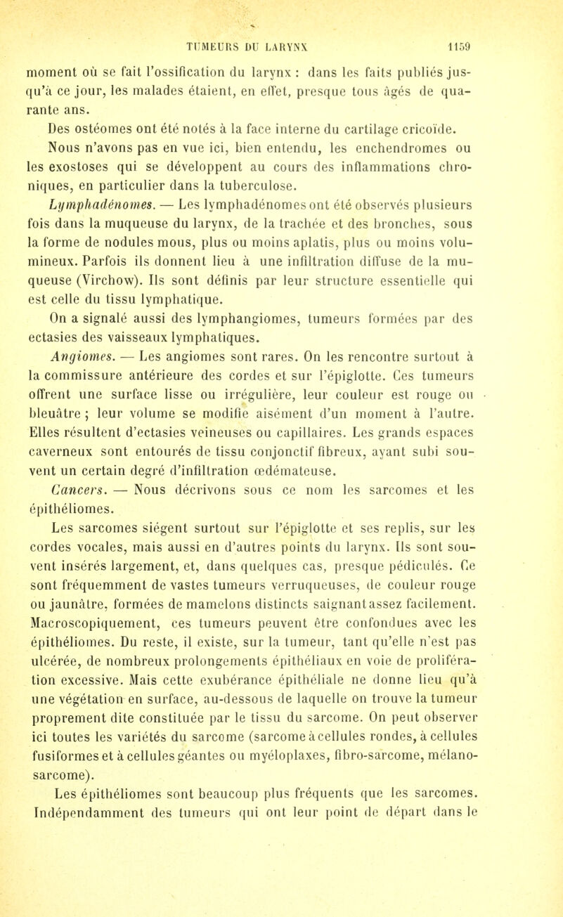 moment ou se fait rossification du larynx : dans les faits publies jus- qu'a ce jour, les malades etaient, en elTet, presque tons ages de qua- rante ans. Des osteomes ont ete notes a la face interne du cartilage cricoide. Nous n'avons pas en vue ici, bien entendu, les enchendromes ou les exostoses qui se developpent au cours des inflammations chro- niques, en particulier dans la tuberculose. Lijmphadenomes. — Les lymphadenomes ont ete observes plusieurs fois dans la muqueuse du larynx, de la trachee et des bronches, sous la forme de nodules mous, plus ou moins aplatis, plus ou moins volu- mineux. Parfois ils donnent lieu a une infiltration diffuse de la mu- queuse (Virchow). Ils sont deflnis par leur structure essentielle qui est celle du tissu lymphatique. On a signale aussi des lymphangiomes, tumeurs formees par des ectasies des vaisseaux lymphatiques. Angiomes. — Les angiomes sont rares. On les rencontre surtout a la commissure anterieure des cordes et sur I'epiglotte. Ces tumeurs offrent une surface lisse ou irreguliere, leur couleur est rouge ou bleuatre ; leur volume se modifie aisement d'un moment a I'autre. EUes resultant d'ectasies veineuses ou capillaires. Les grands espaces caverneux sont entoures de tissu conjonctif fibreux, ayant subi sou- vent un certain degre d'infiltration oedemateuse. Cancers. — Nous decrivons sous ce nom les sarcomes et les epitheliomes. Les sarcomes siegent surtout sur I'epiglotte et ses replis, sur les cordes vocales, mais aussi en d'autres points du larynx. [Is sont sou- vent inseres largement, et, dans quelques cas, presque pedicules. Ce sont frequemment de vastes tumeurs verruqueuses, de couleur rouge ou jaunalre, formees de mamelons distincts saignantassez facilement. Macroscopiquement, ces tumeurs peuvent etre confondues avec les epitheliomes. Du reste, il existe, sur la tumeur, tant qu'elle n'est pas ulceree, de nombreux prolongements epitheliaux en voie de prolifera- tion excessive. Mais cette exuberance epitheliale ne donne lieu qu'a une vegetation en surface, au-dessous de laquelle on trouve la tumeur proprement dite constiluee par le tissu du sarcome. On pent observer ici toutes les varietes du sarcome (sarcome acellules rondes, a cellules fusiformes et a cellules geantes ou myeloplaxes, fibro-sarcome, melano- sarcome). Les epitheliomes sont beaucoup plus frequents que les sarcomes. Independamment des tumeurs qui ont leur point de depart dans le