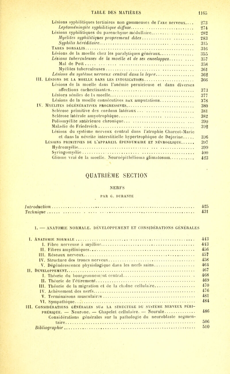 Lesions syphilitiques lertiaircs non gommeuses de I'axe nerveiix 273 Leptomeningile sijpliilitique diffuse 274 Lesions syphilitiques du parenciiymc mcdullairc, 282 Myelites syphilitiques proprement dites 283 Syphilis liereditaire 315 Tabes dorsalis 316 Lesions de la moelic ciiez les paralyliques generaiix 355 Lesions luberculeiises de la moelle et de ses enveloppes 357 Mai de Pott 358 Myelites tuberculouses .. 361 Lesions du systerne, nerveiix central dans la lepre 362 III. Lesions de la moelle dans les intoxications 366 Lesions de la moelle dans I'anemie pernicieuse et dans diverses affections cachectisantcs 373 Lesions seniles de li moelle 377 Lesions de la moelle consccutives aux amputations 378 IV. Myelites degeneratives progressives 380 Sclerose primitive des cordons lateraux 381 Sclerose laterale aniyotrophique 382 Poliomyelite anterieure clironique 390 Maladie de Friedreich 392 Lesions du systeme nerveux central dans I'atrophie Charcol-Marie et dans la nevritc interstitielle hypertrophique de Dejerine 396 Lesions primitives de l'appareil ependymaire et nevroglique, ..... 397 Hydromyelie 399 Syringomyelic lOO Glioine vrai de la moelle. Neuroepilhelioma glimalosum 423 QUATRIEME SECTION NERFS PAR G. DURANTE Introduction 425 Technique 431 I. — ANATOMIE NORMALE. DEVELOPPEMENT ET CONSIDERATIONS GENERALES I. ANATOMIE NORMALE 443 1. Fibre nerveuse a mycline 413 II. Fibres amyeliniques 456 III. Reseaux nerveux 457 IV. Structure des troncs nerveux 458 V. Degencrescence physiologique dans les nerfs sains 461 II. DEVELOPPEMENT 167 I. Tlieorie du bourijeonnein.^nt central 468 II. Theorie de retirement.... 469 III. Theorie de la migration et de la cli iinc ccllulairc 470 IV. Achevement des nerfs 476 V. Terniinaisons musculaircs 4.81 VI. Sympathique 484 III. CONSIDERATIONS G^INERALES SUi5 LA STRUCTURE DU SYSTEME NERVEUX PERI- PHfiRiQUE. — Neurone. — Ohapelet cellulaire. — Neurule 486 Considerations generales sur la pathologic du neuroblaste segmcn- taire 506 Bibliographie ^'0
