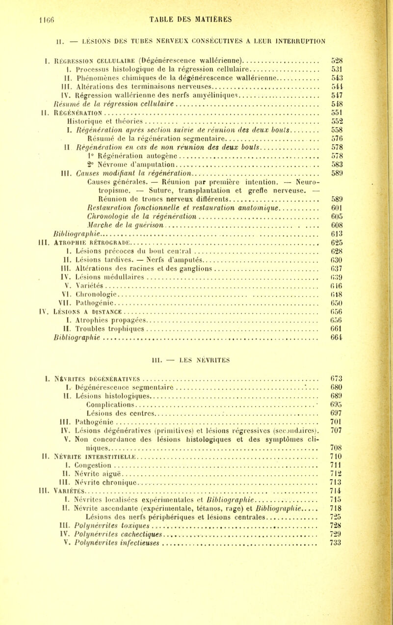 II. — LESIONS DES TUBES NEKVEUX CONSEGUTIVES A LEUR INTERRUPTION I. Regression cellulaire (Degenerescence wallerienne) 528 I. Processus histologique de la regression cellulaire 531 II. Plienomenes cliiiiiiques de la degenerescence wallerienne 543 III. Alterations des terminaisons nerveuses 541 IV. Regression wallerienne des nerfs amyeliniquc; 547 Resume de la i egression cellulaire 548 11. RfiGENERATION 551 Historique et theories 552 I. Regeneration apres section suivie de reunion des deux bouls 558 Resume de la regeneration segmentaire ... 576 II Regeneration en cas de non reunion des deux bouls 578 1° Regeneration autogene 578 2° Nevronie d'aniputation 583 III. Causes modifiant la regeneration 589 Causes generales. — Reunion par premiere intention. — Neuro- tropisme. — Suture, transplantation et greffe nerveuse. — Reunion de troncs nerveux differents 589 Restauration fonctionnelle et restauration anatomique 601 Ckroiiologie de la regeneration 605 Marche de la guerison 608 Bibliographie 613 III. ATROPHIE RETROGRADE 625 I. Lesions precoces du bout cenlral 628 II. Lesions tardives. — Nerfs d'amputes 630 III. Alterations des racines et des ganglions 637 IV. Lesions medullaires 6:)9 V. Varietes 616 Vi. Ciironologie 618 VII. Patliogenie 650 IV. Lesions a distance 656 I. Atrophies propagecs 656 II. Troubles tropbiques 661 Bibliographie 664 III. — LES NEVRITES I. NfiVRlTES degeneratives 673 I. Degenerescence segmentaire .... 680 II. Lesions histologiques 689 Complications • 695 Lesions des centres 697 III. Pathogenie 701 IV. Lesions degeneratives (primitives) et lesions regressives (sccjudaircs). 707 V. Non concordance des lesions histologiques et des symptomes cli- niques 708 II. Nevrite interstitielle 710 I. Congestion 711 U. Nevrite aigue 712 III. Nevrite chronique 713 III. Varietes 714 I. Nevrites localisecs experimenlales et Uibliograpkie 715 II. Nevrite ascendante (experimentale, tetanos, rage) et Bibliographie 718 Lesions des nerfs peripheriques et lesions centrales 725 III. Polijnevrites toxiques 728 IV. Polynevrites cachecliques 729 V. Polynevrites infectieuses 733