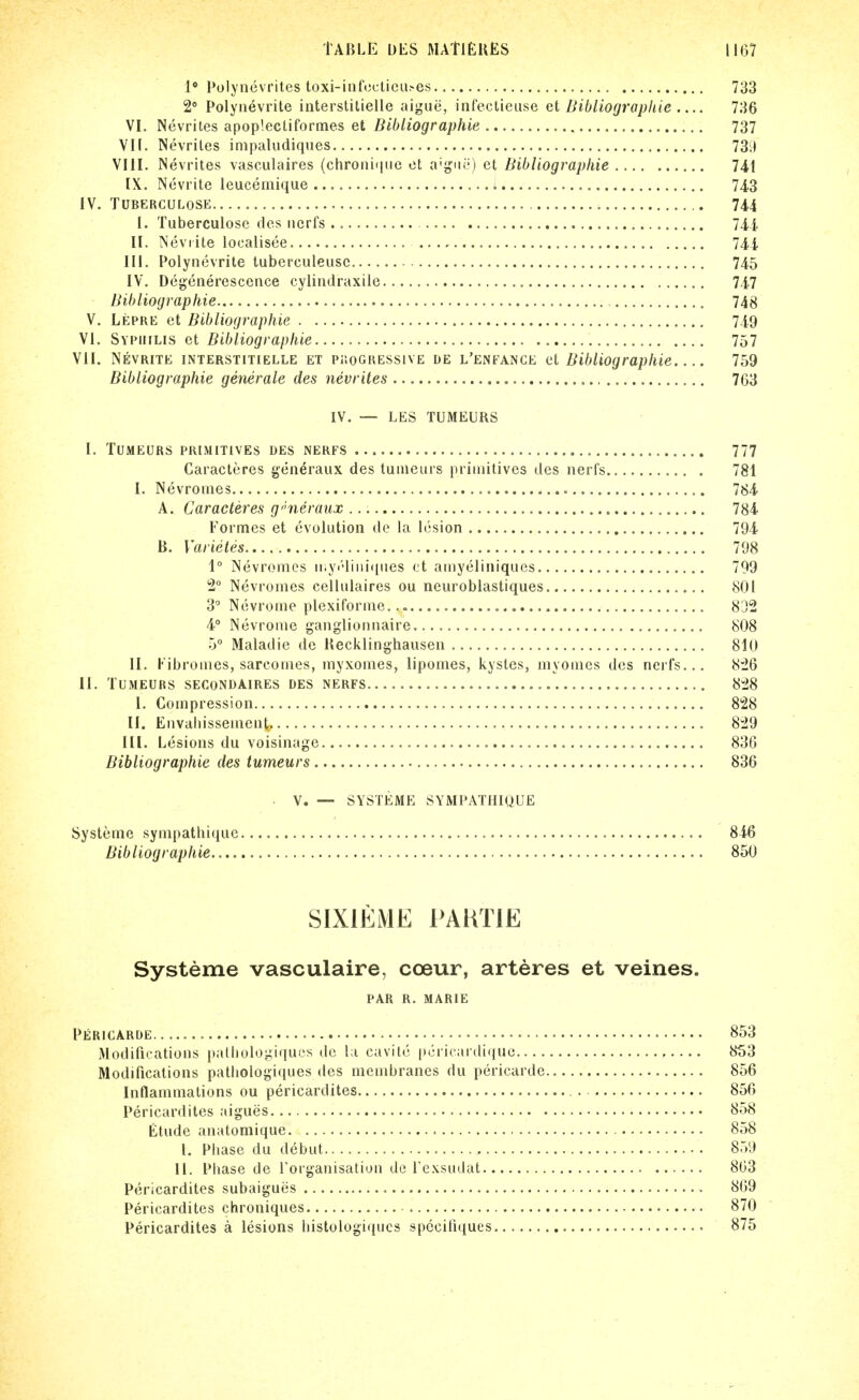 1* Polynevrites toxi-iiifcctica>es 733 2 Polynevrite interslitielle aigue, inreclieuse et Dibliograpliie 736 VI. Nevrites apoplecliformes et Bibliographie 737 VII. Nevrites inipaludiques 73:1 VIII. Nevrites vasculaires (chronitiiie et a'ij'nr) et Bibliographie 741 IX. Nevrite leucemique i 743 IV. TUBERCULOSE 744 I. Tuberculose ties iicrfs 744 II. Neviite localisee 744 III. Polynevrite tuberculeiisc 745 IV. Degenerescence cylindraxile 747 Bibliographie 748 V. Lepre et Bibliographie 749 VI. Sypuilis et Bibliographie 757 VII. Nevrite interstitielle et puogressive de l'enfance et Bibliographie 759 Bibliographie generale des nevrites 763 IV. — LES TUMEURS I. TUMEURS primitives DES NERFS 777 Caracteres generaux des tuineurs primitives des nerfs 781 I. Nevronies 784 A. Caracteres generaux 784 Formes et evolution de la lesion 794 B. Varietes 798 1° Nevrotncs ii;yi''liiii([iies et amyeliniques 799 2° Nevromes cellulaires ou neuroblastiques 801 3 Nevrome plexiforme. 8[/2 4° Nevrome ganglionnaire 808 5° Maladie de Recklinghausen 810 II. Kibromes, sarcomes, inyxomes, lipomes, kystes, myomes des nerfs... 826 II. TUMEURS SECONDAIRES DES NERFS 828 I. Compression 828 II. Envaliissement 829 III. Lesions du voisinage 836 Bibliographie des tumeurs 836 V. — SYSTliME SYMPATHIQUE Systenie synipathique 846 Bibliographie 850 SIXIEME PAHTIE Systeme vasculaire, coeur, arteres et veines. par r. marie Pericarde ■' ■ 853 Modifications palliologiqucs dc la cavite pcricardique 853 Modifications patliologiques des membranes du pericarde 856 Inflammations ou pericardites. 856 Pericardiles aigues 858 Etude anatomique 858 I, Phase du debut 859 II. Phase de Torganisatiun de Texsudat 803 Pericardites subaigues 869 Pericardites chroniques 870 Pericardites a lesions histologiqucs speciliques 875