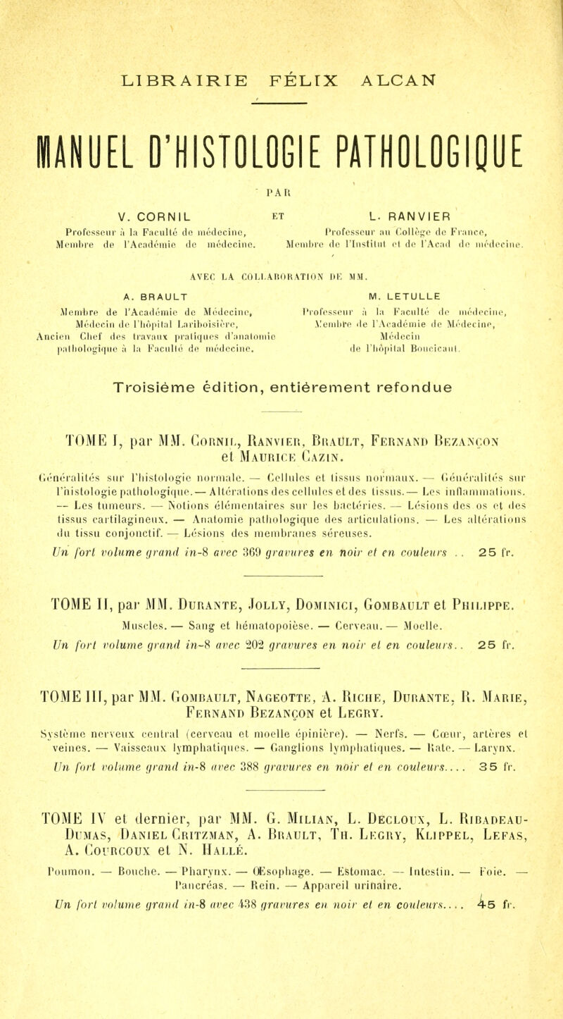 • v.r.vr1 m ■ ' ' .mm L1BRAIRIE FELTX ALCAN MANUEL D'HISTOLOGIE PATHOLOGIQUE PAR V. CORNIL et L. RAN VI ER Profcsscur u la Faculte de medecine, Professcur .in College de Franco, Membre de l'Academie de medecine. Membre de l'lnstitut et de l'Acad de medecine. AVEC LA COLLABORATION DE MM. A. BRAULT M. LETULLE Membre de l'Academie de Medecine, Professeur a la Facnlle de medecine, Medccin de l'b&pital Lariboisiere, Membre de l'Academie de Medecine, Ancien Clief des travaux pratiques d'analomic Medecin pathologiqnc a la Facnlle de medecine. de l'bopital Boucicaut. Troisieme edition, entierement refondue TOME I, par MM. Cornil, Ranvier, Brault, Fernand Bezancon et Maurice Cazin. Generalites sur l'histologie normalc. — Cellules et tissus normaux. — Generalites sur l'histologie pathologique.— Alterations des cellules et ties tissus.— Les inflammations. — Les tumeurs. — Notions elementaires sur les bacteries. — Lesions des os et des tissus cartilagineux. — Ariatomie pathologique des articulations. — Les alterations du tissu conjonctif. — Lesions des membranes sereuses. Un fort volume grand in-S avec 369 gravures en noir et en contents .. 25 IV. TOME II, par MM. Durante, Jolly, Dominici, Gombault et Philippe. Muscles.— Sang et hemalopoiese. — Cerveau.— Moelle. Un fort volume grand m-8 avec 202 gravures en noir el en couleurs.. 25 fr. TOME III, par MM. Gombault, Nageotte, A. Riche, Durante, R. Marie, Fernand Bezancon et Legry. Syste'me nerveux central (cerveau et moelle epiniere). — Nerfs. — Coour, arteres et veines. — Vaisseaux lympbatiques. — Ganglions lympbatiques. — Kate. — Larynx. Un fort volume grand in-8 avec 388 gravures en noir et en couleurs.... 3 5 fr. TOME IV et dernier, par MM. G. Milian, L. Decloux, L. Ribadeau- Dumas, Daniel Critzman, A. Brault, Th. Legry, Klippel, Lefas, A. Courcoux et N. Halle. Poumon. — Boucbe. — Pharynx. — OEsopbage. — Estomac. — Inteslin. — Foie. — Pancreas. — Rein. — Appareil urinaire. Un fort volume grand in-S avec 438 gravures en noir et en couleurs ks fr.