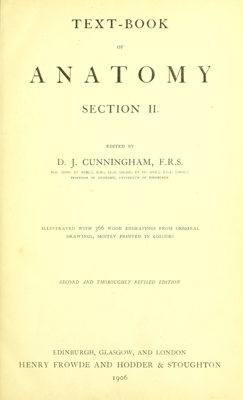 TEXT-BOOK OF ANATOMY SECTION IL EDITED BY D. J. CUNNINGHAM, F.R.S. M.D. (EDIN. ET duel.), D.SC, LL.D. (gLASG. ET ST. AND.), D.C.L. (oXON.) PROFESSOR OF ANATOMY, UNIVERSITY OF EDINBURGH ILLUSTRATED WITH 366 WOOD ENGRAVINGS FROM ORIGINAL DRAWINGS, MOSTLY PRINTED IN COLOURS SECOND AND THOROUGHLY REVISED EDITION EDINBURGH, GLASGOW, AND LONDON HENRY FROWDE AND HODDER & STOUGHTON 1906
