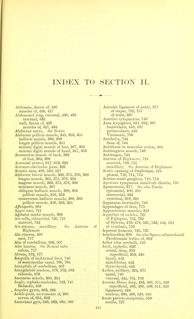 INDEX TO SECTION II. Abdomen, fasciae of, 426 muscles of, 426, 427 Aljdominal ring, external, 430, 433 internal, 432 wall, fascise of, 426 muscles of, 427, 434 Abducent nerve. See Nerve Abductor pollicis muscle, 345, 353, 355 haUucis muscle, 386, 389 longus pollicis muscle, 351 minimi digiti muscle of foot, 387, 389 minimi digiti muscle of band, 347, 353 Accessorius muscle of back, 393 of foot, 384, 389 Acromial nerves, 617, 619, 622 Acromio-clavicular joint, 326 Acustic area, 488, 520, 527 Adductor brevis muscle, 366, 375, 376, 399 longus muscle, 365, 375, 376, 399 magnus muscle, 366, 375, 376, 399 minimus muscle, 367 obliquus liallucis muscle, 388, 389 pollicis muscle, 346, 353 transversus hallucis muscle, 388, 389 pollicis muscle, 346, 353, 355 Affenspalte, 564 Agger nasi, 721 Agitator caudse muscle, 369 mastoid, 752 Air-sinuses, maxillary, Higlimore Ala cinerea, 488 nasi, 717 Alse of cerebellum, 506, 507 Alar lamina. See Neural tube sulcus, 717 Alveus, 572, 577 Ampulla of lachrymal duct, 740 of semicircular canal, 760, 764 Amygdala of cerebellum, 507 Amygdaloid nucleus, 576, 579, 582 tubercle, 576 Anconeus muscle, 350, 354 Angle, ceplialo-auricular, 743, 745 Rolandic, 558 Angular gyrus, 563, 564 Ankle-joint, movements of, 389 nerves of, 651, 653 Annectant gyri, 558, 563, 565, 566 See Antrum of Annular ligament of ankle, 377 of stapes, 752, 757 of wrist, 337 Annulus tympanicus, 748 Ansa hypoglossi, 621, 622, 697 lenticularis, 545, 581 peduncularis, 545 Vieussenii, 708 Antihelix, 744 fossa of, 744 Antithesis in muscular action, 404 Antitragicus muscle, 746 Antitragus, 744 Antrum of Highmore, 721 mastoid, 749, 752 maxillary. See Antrum of Highmore Aortic opening of diaphragm, 424 plexus, 710, 711, 714 Aortico-renal ganglion, 710, 712 Apertura tympanica canaliculi chordae, 750 Aponeurosis, 317. See also Fascia epicranial, 400, 401 intercostal, 422 vertebral, 318, 391 Apparatus lacrimalis, 740 Appendages of skin, 775 Appendicular muscles, 318 Aqueduct of cochlea, 761 of Fallopius, 752, 762 of Sylvius, 476, 478, 531, 533, 542, 551 of vestibule, 759 Aqueous humour, 725, 737 Arachnoidea, 600. See also Space, subarachnoid Pacchionian bodies of, 602 Arbor vitse cerebelli, 510 Arch, cephalic, 626 crural, deep, 359 superficial, 359, 430 hyoid, 442 mandibular, 442 thyro-hyoid, 442 Arches, axillary, 324, 671 tarsal, 740 visceral, 442, 701, 703 Arcuate fibres, deep, 493, 498, 511, 528 superficial, 485, 496, 498, 511, 528 ligaments, 424 nucleus, 490, 498, 528, 545 Arcus parieto-occipitalis, 559 senilis, 727