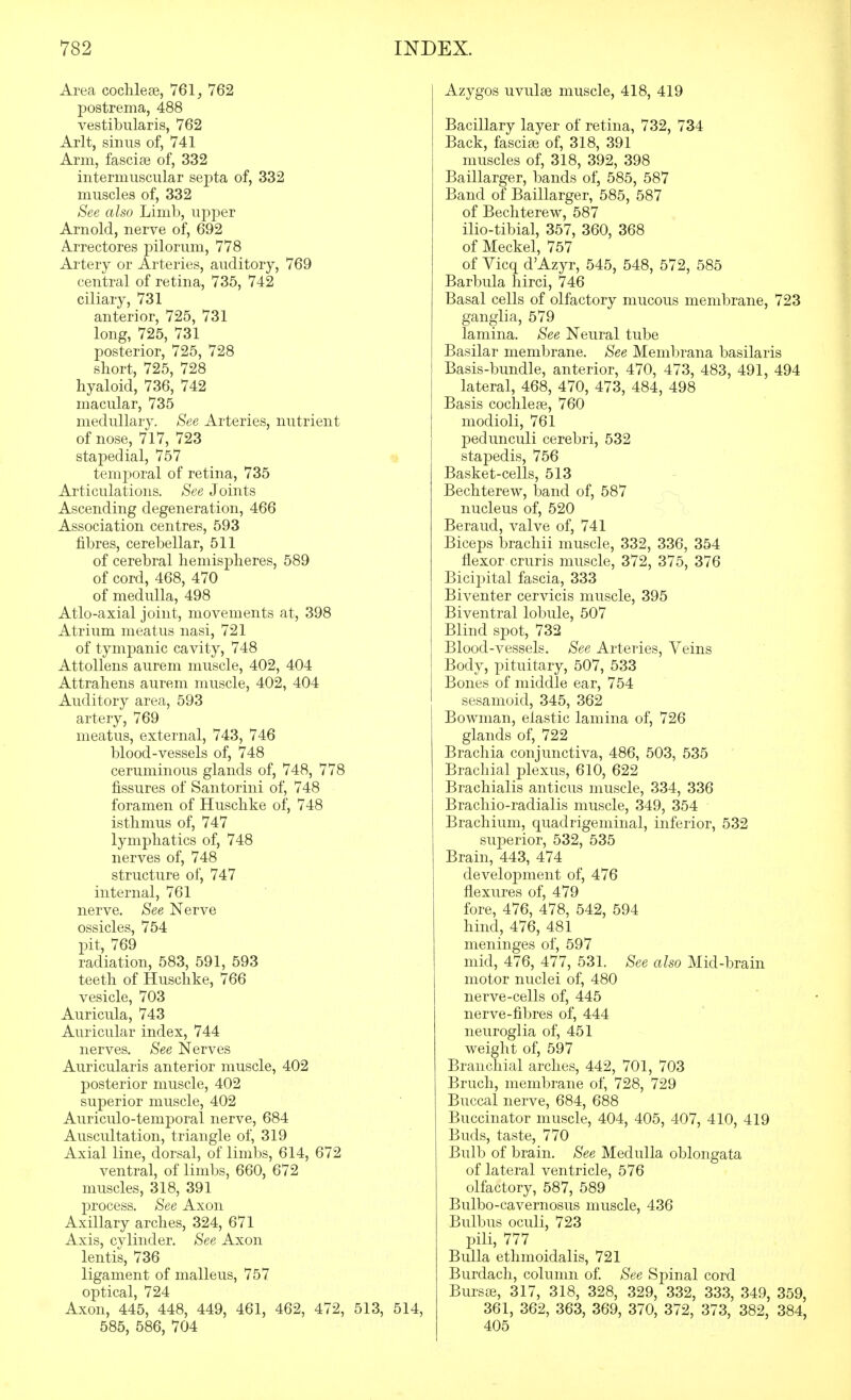 Area coclileje, 761, 762 postrema, 488 vestibularis, 762 Arlt, sinus of, 741 Arm, fasciae of, 332 intermuscular septa of, 332 muscles of, 332 See also Limb, upper Arnold, nerve of, 692 Arrectores pilorum, 778 Artery or Arteries, auditory, 769 central of retina, 735, 742 ciliary, 731 anterior, 725, 731 long, 725, 731 posterior, 725, 728 short, 725, 728 hyaloid, 736, 742 macular, 735 medullary. See Arteries, nutrient of nose, 717, 723 stapedial, 757 temporal of retina, 735 Articulations. See Joints Ascending degeneration, 466 Association centres, 593 fibres, cerebellar, 511 of cerebral hemispheres, 589 of cord, 468, 470 of medulla, 498 Atlo-axial joint, movements at, 398 Atrium meatus nasi, 721 of tympanic cavity, 748 Attollens aurem muscle, 402, 404 Attrahens aurem muscle, 402, 404 Auditory area, 593 artery, 769 meatus, external, 743, 746 blood-vessels of, 748 ceruminous glands of, 748, 778 fissures of Santorini of, 748 foramen of Huschke of, 748 isthmus of, 747 lymphatics of, 748 nerves of, 748 structure of, 747 internal, 761 nerve. See Nerve ossicles, 754 pit, 769 radiation, 583, 591, 593 teeth of Huschke, 766 vesicle, 703 Auricula, 743 Auricular index, 744 nerves. See Nerves Auricularis anterior muscle, 402 posterior muscle, 402 superior muscle, 402 Auriculo-temporal nerve, 684 Auscultation, triangle of, 319 Axial line, dorsal, of limbs, 614, 672 ventral, of limbs, 660, 672 muscles, 318, 391 process. See Axon Axillary arches, 324, 671 Axis, cylinder. See Axon lentis, 736 ligament of malleus, 757 optical, 724 Axon, 445, 448, 449, 461, 462, 472, 513, 514, 585, 586, 704 Azygos uvulae muscle, 418, 419 Bacillary layer of retina, 732, 734 Back, fasciae of, 318, 391 muscles of, 318, 392, 398 Baillarger, bands of, 585, 587 Band of Baillarger, 585, 587 of Bechterew, 587 ilio-tibial, 357, 360, 368 of Meckel, 757 of Yicq d'Azyr, 545, 548, 572, 585 Barbula hirci, 746 Basal cells of olfactory mucous membrane, 723 ganglia, 579 lamina. See Neural tube Basilar membrane. See Membrana basilaris Basis-bundle, anterior, 470, 473, 483, 491, 494 lateral, 468, 470, 473, 484, 498 Basis cochleae, 760 modioli, 761 pedunculi cerebri, 532 stapedis, 756 Basket-cells, 513 Bechterew, iDand of, 587 nucleus of, 520 Beraud, valve of, 741 Biceps brachii muscle, 332, 336, 354 flexor cruris muscle, 372, 375, 376 Bicipital fascia, 333 Biventer cervicis muscle, 395 Biventral lobule, 507 Blind spot, 732 Blood-vessels. See Arteries, Veins Body, pituitary, 507, 533 Bones of middle ear, 754 sesamoid, 345, 362 Bowman, elastic lamina of, 726 glands of, 722 Brachia conjunctiva, 486, 503, 535 Brachial plexus, 610, 622 Brachialis anticus muscle, 334, 336 Brachio-radialis muscle, 349, 354 Brachium, quadrigeminal, inferior, 532 suj)erior, 532, 535 Brain, 443, 474 develoj)ment of, 476 flexures of, 479 fore, 476, 478, 542, 594 hind, 476, 481 meninges of, 597 mid, 476, 477, 531. See also Mid-brain motor nuclei of, 480 nerve-cells of, 445 nerve-fibres of, 444 neuroglia of, 451 weight of, 597 Branchial arches, 442, 701, 703 Bruch, membrane of, 728, 729 Buccal nerve, 684, 688 Buccinator muscle, 404, 405, 407, 410, 419 Buds, taste, 770 Bulb of brain. See Medulla oblongata of lateral ventricle, 576 olfactory, 587, 589 Bulbo-cavernosus muscle, 436 Bulbus oculi, 723 pili, 777 Bulla ethmoidalis, 721 Burdach, column of See Spinal cord Bursae, 317, 318, 328, 329, 332, 333, 349, 359, 361, 362, 363, 369, 370, 372, 373, 382, 384, 405