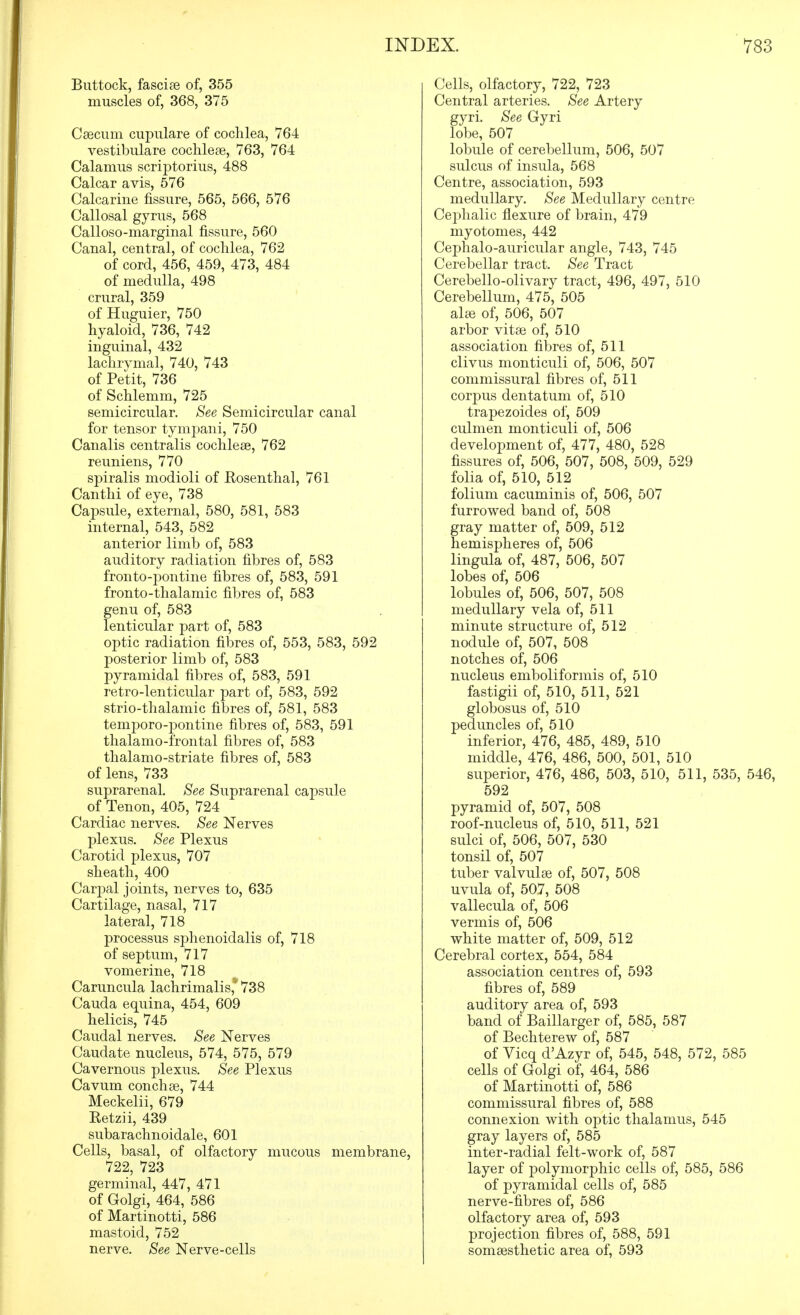 Buttock, fasciae of, 355 muscles of, 368, 375 Caecum cupulare of cochlea, 764 vestibulare cochleae, 763, 764 Calamus scriptorius, 488 Calcar avis, 576 Calcarine fissure, 565, 566, 576 Callosal gyrus, 568 Calloso-marginal fissure, 560 Canal, central, of cochlea, 762 of cord, 456, 459, 473, 484 of medulla, 498 crural, 359 of Huguier, 750 hyaloid, 736, 742 inguinal, 432 lachrymal, 740, 743 of Petit, 736 of Schlemm, 725 semicircular. See Semicircular canal for tensor tympani, 750 Canalis centralis cochleae, 762 reuniens, 770 spiralis modioli of Eosenthal, 761 Canthi of eye, 738 Capsule, external, 580, 581, 583 internal, 543, 582 anterior limb of, 583 auditory radiation fibres of, 583 fronto-pontine fibres of, 583, 591 fronto-thalamic fibres of, 583 genu of, 583 lenticular part of, 583 optic radiation fibres of, 553, 583, 592 posterior limb of, 583 pyramidal fibres of, 583, 591 retro-lenticular part of, 583, 592 strio-thalamic fibres of, 581, 583 temporo-pontine fibres of, 583, 591 thalamo-frontal fibres of, 583 thalamo-striate fibres of, 583 of lens, 733 suprarenal. See Suprarenal capsule of Tenon, 405, 724 Cardiac nerves. See Nerves plexus. See Plexus Carotid plexus, 707 sheath, 400 Carpal joints, nerves to, 635 Cartilage, nasal, 717 lateral, 718 processus sphenoidalis of, 718 of septum, 717 vomerine, 718 Caruncula lachrimalis,' 738 Cauda equina, 454, 609 helicis, 745 Caudal nerves. See Nerves Caudate nucleus, 574, 575, 579 Cavernous plexus. See Plexus Cavum conch ae, 744 Meckelii, 679 Ketzii, 439 subarachnoidale, 601 Cells, basal, of olfactory mucous membrane, 722, 723 germinal, 447, 471 of Golgi, 464, 586 of Martinotti, 586 mastoid, 752 nerve. See Nerve-cells Cells, olfactory, 722, 723 Central arteries. See Artery gyri. See Gyri lobe, 507 lobule of cerebellum, 506, 507 sulcus of insula, 568 Centre, association, 593 medullary. See Medullary centre Cephalic flexure of brain, 479 myotomes, 442 Cephalo-auricular angle, 743, 745 Cerebellar tract. See Tract Cerebello-olivary tract, 496, 497, 510 Cerebellum, 475, 505 al£e of, 506, 507 arbor vitae of, 510 association filDres of, 511 clivus monticuli of, 506, 507 commissural fibres of, 511 corpus dentatum of, 510 trapezoides of, 509 culmen monticuli of, 506 development of, 477, 480, 528 fissures of, 506, 507, 508, 509, 529 folia of, 510, 512 folium cacuminis of, 506, 507 furrowed band of, 508 gray matter of, 509, 512 hemispheres of, 506 lingula of, 487, 506, 507 lobes of, 506 lobules of, 506, 507, 508 medullary vela of, 511 minute structure of, 512 nodule of, 507, 508 notches of, 506 nucleus emboliformis of, 510 fastigii of, 510, 511, 521 globosus of, 510 peduncles of, 510 inferior, 476, 485, 489, 510 middle, 476, 486, 500, 501, 510 superior, 476, 486, 503, 510, 511, 535, 546, 592 pyramid of, 507, 508 roof-nucleus of, 510, 511, 521 sulci of, 506, 507, 530 tonsil of, 507 tuber valvulae of, 507, 508 uvula of, 507, 508 vallecula of, 506 vermis of, 506 white matter of, 509, 512 Cerebral cortex, 554, 584 association centres of, 593 fibres of, 589 auditory area of, 593 band of Baillarger of, 585, 587 of Bechterew of, 587 of Vicq d'Azyr of, 545, 548, 572, 585 cells of Golgi of, 464, 586 of Martinotti of, 586 commissural fibres of, 588 connexion with optic thalamus, 545 gray layers of, 585 inter-radial felt-work of, 587 layer of polymorphic cells of, 585, 586 of pyramidal cells of, 585 nerve-fibres of, 586 olfactory area of, 593 projection fibres of, 588, 591 somaesthetic area of, 593