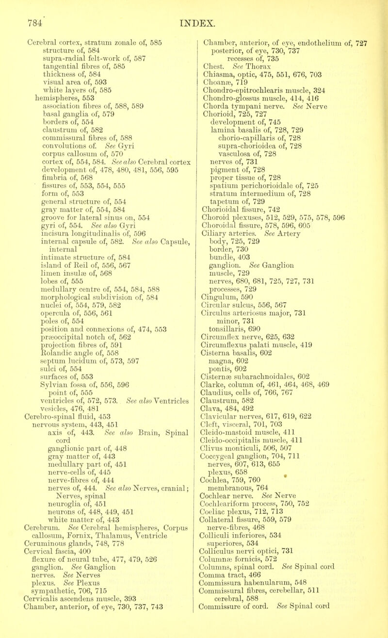 Cerebral cortex, stratum zoiiale of, 585 structure of, 584 supra-radial felt-work of, 587 tangential fibres of, 585 thickness of, 584 visual area of, 593 white layers of, 585 hemispheres, 553 association fibres of, 588, 589 basal ganglia of, 579 borders of, 554 claustrum of, 582 commissural fibres of, 588 convolutions of. See Gyri corpus callosum of, 570 cortex of, 554, 584, See also Cerebral cortex development of, 478, 480, 481, 556, 595 fimbria of, 568 ' fissures of, 553, 554, 555 form of, 553 general structure of, 554 gray matter of, 554, 584 groove for lateral sinus on, 554 gyri of, 554. See also Gyri incisura longitudinalis of, 596 internal capsule of, 582. See also Capsule, internal intimate structure of, 584 island of Keil of, 556, 567 limen insulse of, 568 lobes of, 555 medullary centre of, 554, 584, 588 morphological subdivision of, 584 nuclei of, 554, 579, 582 opercula of, 556, 561 poles of, 554 position and connexions of, 474, 553 prteoccipital notch of, 562 projection fibres of, 591 Rolandic angle of, 558 septum lucidum of, 573, 597 sulci of, 554 surfaces of, 553 Sylvian fossa of, 556, 596 point of, 555 ventricles of, 572, 573. See also Ventricles vesicles, 476, 481 Cerebro-sj)inal fiuid, 453 nervous system, 443, 451 axis of, 443. See also Brain, S]3inal cord ganglionic j)art of, 448 gray matter of, 443 medullary part of, 451 nerve-cells of, 445 nerve-fibres of, 444 nerves of, 444, See also Nerves, cranial; Nerves, spinal neuroglia of, 451 neurons of, 448, 449, 451 white matter of, 443 Cerebrum. See Cerebral hemispheres, Corpus callosum. Fornix, Thalamus, Ventricle Ceruminous glands, 748, 778 Cervical fascia, 400 flexure of neural tube, 477, 479, 526 ganglion. See Ganglion nerves. See Nerves plexus. See Plexus sympathetic, 706, 715 Cervicalis ascendens muscle, 393 Chamber, anterior, of eye, 730, 737, 743 Chamber, anterior, of eye, endothelium of, 727 posterior, of eye, 730, 737 recesses of, 735 Chest, See Thorax Chiasma, optic, 475, 551, 676, 703 Choanee, 719 Chondro-epitrochlearis muscle, 324 Chondro-glossus muscle, 414, 416 Chorda tympani nerve. See Nerve Chorioid, 725, 727 development of, 745 lamina basalis of, 728, 729 chorio-capillaris of, 728 supra-chorioidea of, 728 vasculosa of, 728 nerves of, 731 23igment of, 728 proper tissue of, 728 spatium perichorioidale of, 725 stratum intermedium of, 728 tapetum of, 729 Chorioidal fissure, 742 Choroid plexuses, 512, 529, 575, 578, 596 Choroidal fissure, 578, 596, 605 Ciliary arteries. See Artery body, 725, 729 border, 730 bundle, 403 ganglion. See Ganglion muscle, 729 nerves, 680, 681, 725, 727, 731 processes, 729 Cingulum, 590 Circular sulcus, 556, 567 Circulus arteriosus major, 731 minor, 731 tonsillaris, 690 Circumflex nerve, 625, 632 Circumflexus palati muscle, 419 Cisterna basalis, 602 magna, 602 pontis, 602 Cisternse subarachnoidales, 602 Clarke, column of, 461, 464, 468, 469 Claudius, cells of, 766, 767 Claustrum, 582 Clava, 484, 492 Clavicular nerves, 617, 619, 622 Cleft, visceral, 701, 703 Cleido-mastoid muscle, 411 Cleiclo-occipitalis muscle, 411 Clivus monticuli, 506, 507 Coccygeal ganglion, 704, 711 nerves, 607, 613, 655 plexus, 658 Cochlea, 759, 760 membranous, 764 Cochlear nerve. See Nerve Cochleariform process, 750, 752 Coeliac plexus, 712, 713 Collateral fissure, 559, 579 nerve-fibres, 468 CoUiculi inferiores, 534 superiores, 534 Colliculus nervi optici, 731 Columnae fornicis, 572 Columns, spinal cord. See Spinal cord Comma tract, 466 Commissura habenularum, 548 Commissural fibres, cerebellar, 511 cerebral, 588 Commissure of cord. See Spinal cord