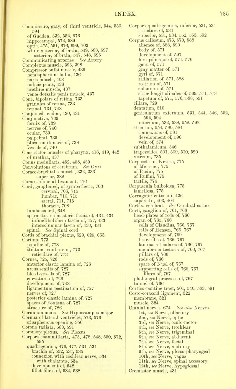 Commissure, gray, of third ventricle, 544, 550, 594 of Giidden, 532, 552, 676 liippocampal, 572, 589 optic, 475, 551, 676, 699, 703 white anterior, of brain, 549, 588, 597 posterior, of brain, 547, 548, 595 Communicating arteries. See Artery Complexus muscle, 395, 398 Compressor bulbi muscle, 436 hemispherium bulbi, 436 naris muscle, 403 radicis penis, 436 urethrse muscle, 437 venae dorsalis ]3enis muscle, 437 Cone, bipolars of retina, 733 granules of retina, 733 retinal, 734, 743 Conjoined tendon, 430, 431 Conjunctiva, 739 fornix of, 739 nerves of, 740 ocular, 739 palpebral, 739 plica semilunaris of, 738 vessels of, 740 Constrictor muscles of pharynx, 416, 419, 442 of urethra, 437 Conus medullaris, 452, 458, 459 Convolutions of cerebrum. See Gyri Coraco-brachialis muscle, 332, 336 superior, 332 Coraco-humeral ligament, 476 Cord, gangliated, of sympathetic, 703 cervical, 706, 715 lumbar, 710, 715 sacral, 711, 715 thoracic, 708 lumbo-sacral, 648 spermatic, cremasteric fascia of, 431, 434 infundibuliform fascia of, 427, 433 intercolumnar fascia of, 430, 434 spinal. See Spinal cord Cords of brachial jDlexus, 623, 625, 663 Corium, 773 papillae of, 773 stratum papillare of, 773 reticulare of, 773 Cornea, 725, 726 anterior elastic lamina of, 726 arcus senilis of, 727 blood-vessels of, 727 curvature of, 726 development of, 743 ligamentum pectinatum of, 727 nerves of, 727 posterior elastic lamina of, 727 spaces of Fontana of, 727 structure of, 726 Cornu ammonis. See Hip|)ocampus major Cornua of lateral ventricles, 573, 576 of saphenous opening, 356 Corona radiata, 583, 591 Coronary plexus. See Plexus Corpora mammillaria, 475, 478, 548, 550, 572, 595 quadrigemina, 476, 477, 531, 534 brachia of, 532, 534, 535 connexion with cochlear nerve, 534 with thalamus, 534 development of, 542 fillet-fibres of, 534, 538 Corpora quadrigemina, inferior, 531, 534 structure of, 534 superior, 531, 534, 552, 553, 592 Corpus callosum, 476, 570, 588 absence of, 588, 590 body of, 571 development of, 597 forceps major of, 571, 576 genu of, 571 gray matter of, 571 gyri of, 571 radiation of, 571, 588 rostrum of, 571 splenium of, 571 striae longitudinales of, 569, 571, 573 tapetum of, 571, 576, 588, 591 ciliare, 729 dentatum, 510 geniculatum externum, 531, 544, 546, 552, 592, 594 internum, 532, 538, 552, 592 striatum, 554, 580, 584 connexions of, 581 development of, 596 vein of, 574 subthalamicum, 546 trapezoides, 501, 509, 510, 520 vitreum, 735 Corpuscles of Krause, 775 of Meissner, 775 of Pacini, 775 of Euffini, 775 tactile, 774 Corpuscula bulboidea, 775 lamellosa, 775 Corrugator cutis ani, 436 supercilii, 403, 404 Cortex, cerebral. See Cerebral cortex Corti, ganglion of, 761, 768 head-plates of rods of, 766 organ of, 765, 766 cells of Claudius, 766, 767 cells of Hensen, 766, 767 development of, 769 hair-cells of, 766, 767 lamina reticularis of, 766, 767 membrana tectoria of, 766, 767 pillars of, 766 rods of, 766 space of Nuel of, 767 supporting cells of, 766, 767 fibres of, 767 phalangeal processes of, 767 tunnel of, 766 Cortico-pontine tract, 501, 540, 583, 591 Costo-coracoid ligament, 322 membrane, 321 muscle, 324 Cranial nerves, 674. See also Nerves 1st, see Nerve, olfactory 2nd, see Nerve, optic 3rd, see Nerve, oculo-motor 4th, see Nerve, trochlear 5th, see Nerve, trigeminal 6th, see Nerve, abducent 7th, see Nerve, facial 8th, see Nerve, auditory 9th, see Nerve, glosso-pharyngeal 10th, see Nerve, vagus 11th, see Nerve, spinal accessory 12th, see Nerve, hypoglossal Cremaster muscle, 431