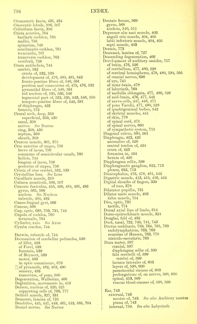 Cremasteric fascia, 431, 434 Crescentic lobule, 506, 507 Cribriform fascia, 356 Crista acustica, 764 basilaris cochleae, 765 mallei, 755 spinarum, 748 semilunaris cochleae, 761 terminalis, 787 transvervsa coclilese, 762 vestibuli, 759 Crura antihelicis, 744 cerebri, 532 crusta of, 532, 539 development of, 478, 480, 481, 542 fronto-pontine fibres of, 540, 591 position and connexions of, 475, 476, 532 pyramidal fibres of, 540, 591 red nucleus of, 535, 536, 546 tegmental part of, 532, 535, 543, 546, 550 temporo-pontine fibres of, 540, 591 of diaphragm, 423 fornicis, 572 Crural arch, deep, 359 superficial, 359, 430 canal, 359 nerves. See Nerves ring, 359, 430 septum, 359 sheath, 359 Crureus muscle, 361, 375 Crus anterius of stapes, 756 breve of incus, 756 commune of semicircular canals, 760 helicis, 744 longum of incus, 756 posterius of stapes, 756 Crusta of crus cerebri, 532, 539 Crystalline lens. See Lens Cucullaris muscle, 318 Culmen monticuli, 506, 507 Cuneate funiculus, 455, 466, 484, 491, 492 gyrus, 565, 566 nucleus. See Nucleus tubercle, 485, 492 Cuneo-lingual gyri, 566 Cuneus, 566 Cup, optic, 698, 703, 731, 742 Cupola of cochlea, 760 terminalis, 764 Cylinder, axis. See Axon Cymba conchse, 744 Darwin, tubercle of, 744 Decussation of cerebellar peduncles, 536 of fillet, 493 of Forel, 539 fountain, 539 of Meynert, 539 motor, 493 in optic commissure, 676 n ;of pyramids, 482, 483, 490 sensory, 493 transverse, of jDons, 500 Degeneration, Wallerian, 466 Deglutition, movements in, 419 Deiters, nucleus of, 520, 521 supporting cells of, 766, 777 Deltoid muscle, 327, 331 Demours, lamina of, 725 Dendrites, 445, 447, 449, 461, 513, 585, 704 Dental nerves. See Nerves Dentate fissure, 569 gyrus, 568 nucleus, 510, 511 Depressor alee nasi muscle, 403 anguli oris muscle, 404, 405 labii inferioris muscle, 404, 405 septi muscle, 403 Dermis, 773 Descemet, lamina of, 727 Descending degeneration, 466 Development of auditory ossicles, 757 of brain, 476, 526 of cerebellum, 477, 480, 528 of cerebral hemispheres, 478, 480, 594, 595 of cranial nerves, 698 of eye, 741 of inter-brain, 478 of labyrinth, 769 of medulla oblongata, 477, 480, 526 of mid-brain, 476, 477, 542 of nerve-cells, 447, 448, 471 of pons Varolii, 477, 480, 528 of quadrigeminal bodies, 542 of skeletal muscles, 441 of skin, 778 of spinal cord, 471 of spinal nerves, 660 of sympathetic system, 715 Diagonal sulcus, 560, 561 Diaphragm, 423, 426 anomalies of, 426 central tendon of, 424 crura of, 423 foramina in, 424 hernia of, 426 Diaphragma sella3, 599 Diaphragmatic ganglion, 622, 713 plexus, 622, 713 Diencephalon, 476, 478, 481, 542 Digastric muscle, 413, 415, 416, 442 Digital sheaths of fingers, 339 of toes, 378 Dilatator pupillse, 731 Dilator naris muscle, 403 tubse muscle, 754 Disc, optic, 731 tactile, 774 Dorsal axial line of limbs, 614 Dorso-epitrochlearis muscle, 324 Douglas, fold of, 432 Duct, nasal, 722, 740, 741, 743 Ductus cochlearis, 759, 764, 765, 769 endolymphaticus, 763, 769 reuniens of Hensen, 763, 770 utriculo-saccularis, 763 Dura mater, 597 cranial, 597 dia]3hragma sellse of, 599 falx cerebelli of, 599 cerebri of, 599 lacunae laterales of, 603 layers of, 598, 600 parasinoidal sinuses of, 603 prolongations of, on nerves, 598, 600 spinal, 453, 599 venous blood-sinuses of, 598, 599 Ear, 743 external, 743 meatus of, 743. See also Auditory meatus pinna of, 743 internal, 759. See also Labyrinth