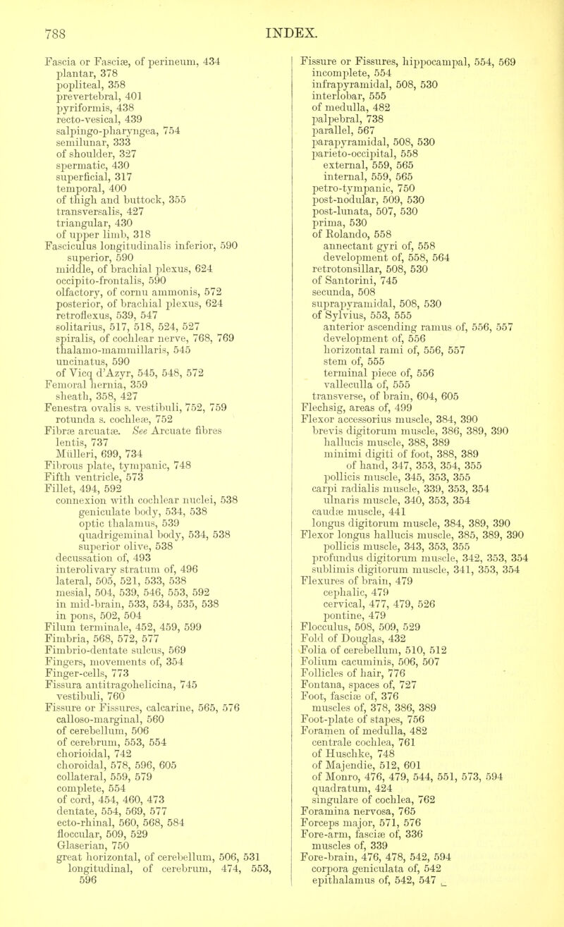 Fascia or Fasciae, of perineum, 434 jDlantar, 378 popliteal, 358 prevertebral, 401 pyriformis, 438 recto-vesical, 439 salpingo-pliaryngea, 754 semilunar, 333 of shoulder, 327 spermatic, 430 superficial, 317 temporal, 400 of thigh and buttock, 355 transversalis, 427 triangular, 430 of upper limb, 318 Fasciculus longitudinal]s inferior, 590 superior, 590 middle, of brachial plexus, 624 occipito-frontalis, 590 olfactory, of cornu ammonis, 572 posterior, of brachial plexus, 624 retroflexus, 539, 547 solitarius, 517, 518, 524, 527 spiralis, of cochlear nerve, 768, 769 thalamo-mamniillaris, 545 uncinatus, 590 of Vicq d'Azyr, 545, 548, 572 Femoral liernia, 359 sheath, 358, 427 Fenestra ovalis s. vestibuli, 752, 759 rotunda s. cochleae, 752 Fibrse arcuatse. See Arcuate fibres lentis, 737 Miilleri, 699, 734 Fibrous plate, tymf)anic, 748 Fifth ventricle, 573 Fillet, 494, 592 connexion with cochlear nuclei, 538 geniculate body, 534, 538 optic thalamus, 539 quadrigeminal body, 534, 538 superior olive, 538 decussation of, 493 interolivary stratum of, 496 lateral, 505, 521, 533, 538 mesial, 504, 539, 546, 553, 592 in mid-brain, 533, 534, 535, 538 in pons, 502, 504 Filum terminale, 452, 459, 599 Fimbria, 568, 572, 577 Fimbrio-dentate sulcus, 569 Fingers, movements of, 354 Finger-cells, 773 Fissura antitragohelicina, 745 vestibuli, 760 Fissure or Fissures, calcarine, 565, 576 calloso-marginal, 560 of cerebellum, 506 of cerebrum, 553, 554 chorioidal, 742 choroidal, 578, 596, 605 collateral, 559, 579 complete, 554 of cord, 454, 460, 473 dentate, 554, 569, 577 ecto-rhinal, 560, 568, 584 floccular, 509, 529 Glaserian, 750 great horizontal, of cerebellum, 506, 531 longitudinal, of cerebrum, 474, 553, 596 Fissure or Fissures, hippocampal, 554, 569 incomplete, 554 infrapyramidal, 508, 530 interlobar, 555 of medulla, 482 palpebral, 738 parallel, 567 parajDyramidal, 508, 530 parieto-occipital, 558 external, 559, 565 internal, 559, 565 petro-tympanic, 750 post-nodular, 509, 530 post-lunata, 507, 530 prima, 530 of Rolando, 558 annectant gyri of, 558 development of, 558, 564 retrotonsillar, 508, 530 of Santorini, 745 secunda, 508 suprapvramidal, 508, 530 of Sylvius, 553, 555 anterior ascending ramus of, 556, 557 development of, 556 horizontal rami of, 556, 557 stem of, 555 terminal piece of, 556 valleculla of, 555 transverse, of brain, 604, 605 Flechsig, areas of, 499 Flexor accessorius muscle, 384, 390 brevis digitorum muscle, 386, 389, 390 hallucis muscle, 388, 389 minimi digiti of foot, 388, 389 of hand, 347, 353, 354, 355 pollicis muscle, 345, 353, 355 carpi radialis muscle, 339, 353, 354 ulnaris muscle, 340, 353, 354 caudas muscle, 441 longus digitorum muscle, 384, 389, 390 Flexor longus hallucis muscle, 385, 389, 390 pollicis muscle, 343, 353, 355 profundus digitorum muscle, 342, 353, 354 sublimis digitorum muscle, 341, 353, 354 Flexures of brain, 479 cephalic, 479 cervical, 477, 479, 526 pontine, 479 Flocculus, 508, 509, 529 Fold of Douglas, 432 Folia of cerebellum, 510, 512 Folium cacuminis, 506, 507 Follicles of hair, 776 Fontana, spaces of, 727 Foot, fasciae of, 376 muscles of, 378, 386, 389 Foot-plate of stapes, 756 Foramen of medulla, 482 centrale cochlea, 761 of Huschke, 748 of Majendie, 512, 601 of Monro, 476, 479, 544, 551, 573, 594 quadratum, 424 singulare of cochlea, 762 Foramina nervosa, 765 Forceps major, 571, 576 Fore-arm, fasciae of, 336 muscles of, 339 Fore-brain, 476, 478, 542, 594 corpora geniculata of, 542 epithalamus of, 542, 547
