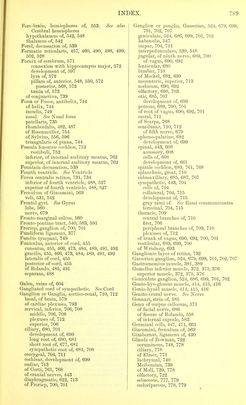 Fore-brain, liemisplieres of, 553. See also Cerebral liemispheres hypothalamus of, 542, 548 thalamus of, 542 Forel, decussation of, 539 Formatio reticularis, 457, 460, 490, 498, 499, 502, 528 Fornix of cerebrum, 571 connexion with hippocampus major, 572 development of, 597 lyra of, 572 pillars of, anterior, 548, 550, 572 posterior, 568, 572 taenia of, 572 of conjunctiva, 739 Fossa or Fossae, antihelix, 744 of helix, 744 incudis, 749 nasal. See Nasal fossa patellaris, 735 rhomboidalis, 482, 487 of Eosenmiiller, 754 of Sylvius, 556, 596 triangularis of pinna, 744 Fossula fenestras cochleae, 752 vestibuli, 752 inferior, of internal auditory meatus, 762 superior, of internal auditory meatus, 762 Fountain decussation, 539 Fourth ventricle. See Ventricle Fovea centralis retinae, 731, 734 inferior of fourth ventricle, 488, 527 superior of fourth ventricle, 488, 527 Frenulum of Giacomini, 569 veli, 531, 542 Frontal gyri. See Gyrus lobe, 560 nerve, 679 Fronto-marginal sulcus, 560 Fronto-pontine tract, 540, 583, 591 Froriep, ganglion of, 700, 701 Fundiform ligament, 377 Fundus tympani, 749 Funiculus, anterior of cord, 455 cuneatus, 455, 466, 473, 484, 489, 491, 492 gracilis, 455, 466, 473, 484, 489, 491, 492 lateralis of cord, 455 posterior of cord, 455 of Rolando, 485, 491 separans, 488 Galen, veins of, 604 Gangliated cord of sympathetic. See Cord Ganglion or Ganglia, aortico-renal, 710, 712 basal, of brain, 579 of cardiac plexuses, 793 cervical, inferior, 706, 708 middle, 706, 708 plexuses of, 712 superior, 706 ciliary, 680, 701 development of, 699 long root of, 680, 681 short root of, 677, 681 sympathetic root of, 681, 708 coccygeal, 704, 711 cochlear, development of, 699 coeliac, 713 of Corti, 761, 768 of cranial nerves, 443 diaphragmatic, 622, 713 of Froriep, 700, 701 Ganglion or ganglia, Gasserian, 524, 679, 699, 701, 702, 707 geniculate, 524, 686, 699, 701, 702 habenulae, 547 impar, 704, 711 interpedunculare, 539, 548 jugular, of ninth nerve, 689, 700 of vagus, 690, 692 lenticular, 680 lumbar, 710 of Meckel, 682, 699 mesenteric, superior, 713 nodosum, 690, 692 olfactory, 698, 703 otic, 685, 707 development of, 699 petrous, 689, 700, 701 of root of vagus, 690, 692, 701 sacral, 711 of Scarpa, 768 semilunar, 710, 712 of fifth nerve, 679 spheno-j)alatine, 682 development of, 699 spinal, 443, 608 accessory, 608 cells of, 608 development of, 661 spirale cochleae, 689, 761, 768 splanchnic, great, 710 submaxillary, 685, 687, 707 sympathetic, 443, 704 cells of, 704 collateral, 704, 715 development of, 715 gray rami of. See Rami communicantes terminal, 704, 715 thoracic, 709 central branches of, 710 first, 706 peripheral branches of, 709, 710 plexuses of, 712 of trunk of vagus, 690, 692, 700, 701 vestibular, 689, 699, 700 of Wrisberg, 693 Ganglionic layer of retina, 732 Gasserian ganglion, 524, 679, 699, 701, 702, 707 Gastrocnemius muscle, 381, 389 Gemellus inferior muscle, 372, 375, 376 superior muscle, 372, 375, 376 Geniculate ganglion, 524, 686, 699, 701, 702 Genio-hyo-glossus muscle, 414, 415, 416 Genio-hyoid muscle, 414, 415, 416 Genito-crural nerve. See Nerve Gennari, stria of, 585 Genu of corpus callosum, 571 of facial nerve, 686 of fissure of Rolando, 558 of internal capsule, 583 Germinal cells, 447, 471, 661 Giacomini, frenulum of, 569 Gimbernat, ligament of, 430 Glands of Bowman, 722 ceruminous, 748, 778 ciliary, 778 of Ebner, 771 lachrymal, 740 Meibomian, 739 of Moll, 739, 778 olfactory, 722 sebaceous, 777, 779 sudoriparous, 778, 779