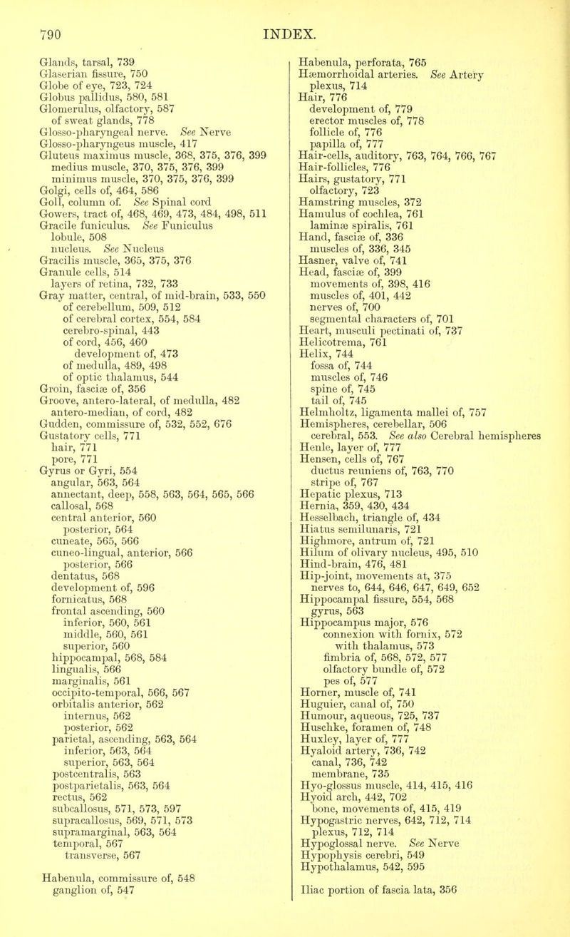 Glands, tarsal, 739 Glaseriaii fissure, 750 Globe of eye, 723, 724 Globus pallidus, 580, 581 Glomerulus, olfactory, 587 of sweat glands, 778 Glosso-j)haryngeal nerve. See Nerve Glosso-pharyngeus muscle, 417 Gluteus maximus muscle, 368, 375, 376, 399 medius muscle, 370, 375, 376, 399 minimus muscle, 370, 375, 376, 399 Golgi, cells of, 464, 586 GoU, column of. See Spinal cord Gowers, tract of, 468, 469, 473, 484, 498, 511 Gracile funiculus. See Funiculus lobule, 508 / nucleus. See Nucleus Gracilis muscle, 365, 375, 376 Granule cells, 514 layers of retina, 732, 733 Gray matter, central, of mid-brain, 533, 550 of cerebellum, 509, 512 of cerebral cortex, 554, 584 cerebro-spinal, 443 of cord, 456, 460 development of, 473 of medulla, 489, 498 of optic thalamus, 544 Groin, fasciae of, 356 Groove, antero-lateral, of medulla, 482 antero-median, of cord, 482 Gudden, commissure of, 532, 552, 676 Gustatory cells, 771 hair, 771 pore, 771 Gyrus or Gyri, 554 angular, 563, 564 annectant, deep, 558, 563, 564, 565, 566 callosal, 568 central anterior, 560 posterior, 564 cuneate, 565, 566 cuneo-lingual, anterior, 566 posterior, 566 dentatus, 568 development of, 596 fornicatus, 568 frontal ascending, 560 inferior, 560, 561 middle, 560, 561 superior, 560 hippocampal, 568, 584 lingualis, 566 marginalis, 561 occipito-temporal, 566, 567 orbitalis anterior, 562 internus, 562 posterior, 562 parietal, ascending, 563, 564 inferior, 563, 564 superior, 563, 564 postcentralis, 563 postparietalis, 563, 564 rectus, 562 subcallosus, 571, 573, 597 supracallosus, 569, 571, 573 supramarginal, 563, 564 temporal, 567 transverse, 567 Habenula, commissure of, 548 ganglion of, 547 Habenula, perforata, 765 Haemorrhoidal arteries. See Artery plexus, 714 Hair, 776 development of, 779 erector muscles of, 778 follicle of, 776 papilla of, 777 Hair-cells, auditory, 763, 764, 766, 767 Hair-follicles, 776 Hairs, gustatory, 771 olfactory, 723 Hamstring muscles, 372 Hamulus of cochlea, 761 laminae spiralis, 761 Hand, fasciae of, 336 muscles of, 336, 345 Hasner, valve of, 741 Head, fasciae of, 399 movements of, 398, 416 muscles of, 401, 442 nerves of, 700 segmental characters of, 701 Heart, musculi pectinati of, 737 Helicotrema, 761 Helix, 744 fossa of, 744 muscles of, 746 spine of, 745 tail of, 745 Helmholtz, ligamenta mallei of, 757 Hemispheres, cerebellar, 506 cerebral, 553. See also Cerebral hemispheres Henle, layer of, 777 Hensen, cells of, 767 ductus reuniens of, 763, 770 stripe of, 767 Hepatic plexus, 713 Hernia, 359, 430, 434 Hesselbach, triangle of, 434 Hiatus semilunaris, 721 Highmore, antrum of, 721 Hilum of olivary nucleus, 495, 510 Hind-brain, 476, 481 Hip-joint, movements at, 375 nerves to, 644, 646, 647, 649, 652 Hippocampal fissure, 554, 568 gyrus, 563 Hippocampus major, 576 connexion with fornix, 572 with thalamus, 573 fimbria of, 568, 572, 577 olfactory bundle of, 572 pes of, 577 Horner, muscle of, 741 Huguier, canal of, 750 Humour, aqueous, 725, 737 Huschke, foramen of, 748 Huxley, layer of, 777 Hyaloid artery, 736, 742 canal, 736, 742 membrane, 735 Hyo-glossus muscle, 414, 415, 416 Hyoid arch, 442, 702 bone, movements of, 415, 419 Hypogastric nerves, 642, 712, 714 plexus, 712, 714 Hypoglossal nerve. See Nerve Hypophysis cerebri, 549 Hypothalamus, 542, 595 Iliac portion of fascia lata, 356