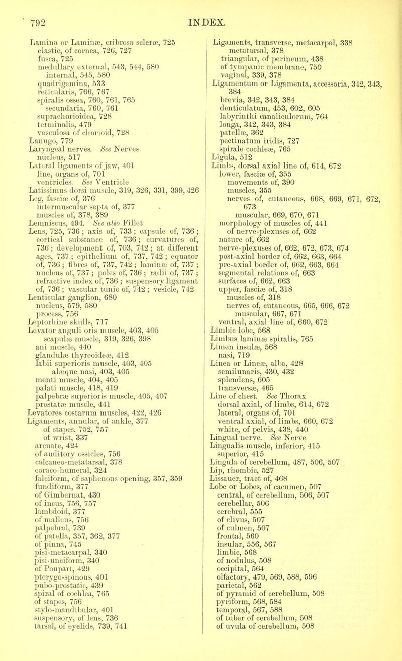 Lamina or Laminae, cribrosa sclerse, 725 elastic, of cornea, 726, 727 fusca, 725 medullary external, 543, 544, 580 internal, 545, 580 quadrigemina, 533 reticularis, 766, 767 sjDiralis ossea, 760, 761, 765 secundaria, 760, 761 suprachorioidea, 728 terminalis, 479 vasculosa of cliorioid, 728 Lanugo, 779 Laryngeal nerves. See Nerves nucleus, 517 Lateral ligaments of jaw, 401 line, organs of, 701 ventricles. See Ventricle Latissimus dorsi muscle, 319, 326, 331, 399,426 Leg, fasciae of, 376 intermuscular septa of, 377 muscles of, 378, 389 Lemniscus, 494. See also Fillet Lens, 725, 736; axis of, 733 ; capsule of, 736 ; cortical substance of, 736; curvatures of, 736 ; development of, 703, 742 ; at different ages, 737 ; epithelium of, 737, 742 ; equator of, 736; fibres of, 737, 742 ; laminas of, 737 ; nucleus of, 737 ; poles of, 736 ; radii of, 737 ; refractive index of, 736 ; suspensory ligament of, 736 ; vascular tunic of, 742 ; vesicle, 742 Lenticular ganglion, 680 nucleus, 579, 580 j^rocess, 756 Leptorliine skulls, 717 Levator anguli oris muscle, 403, 405 scapulae muscle, 319, 326, 398 ani muscle, 440 glandulae thyreoideae, 412 labii superioris muscle, 403, 405 alaeque nasi, 403, 405 menti muscle, 404, 405 palati muscle, 418, 419 palpebrae superioris muscle, 405, 407 prostatas muscle, 441 Levatores costarum muscles, 422, 426 Ligaments, annular, of ankle, 377 of stapes, 752, 757 of wrist, 337 arcuate, 424 of auditory ossicles, 756 calcaneo-metatarsal, 378 coraco-humeral, 324 falciform, of saphenous opening, 357, 359 fundiform, 377 of Gimbernat, 430 of incus, 756, 757 lambdoid, 377 of malleus, 756 jDalpebral, 739 of patella, 357, 362, 377 of ]3inna, 745 j)isi-metacarpal, 340 pisi-unciform, 340 of Poupart, 429 pterygo-spinous, 401 p>ubo-prostatic, 439 sjDiral of cochlea, 765 of stapes, 756 stylo-mandibular, 401 suspensory, of lens, 736 tarsal, of eyelids, 739, 741 Ligaments, transverse, metacarpal, 338 metatarsal, 378 triangular, of perineum, 438 of tympanic membrane, 750 vaginal, 339, 378 Ligamentum or Ligamenta, accessoria, 342, 343, 384 brevia, 342, 343, 384 denticulatum, 453, 602, 605 labyrinthi canaliculorum, 764 longa, 342, 343, 384 patella?, 362 pectinatum iridis, 727 spirale cochleae, 765 Ligula, 512 Limbs, dorsal axial line of, 614, 672 lower, fasciae of, 355 movements of, 390 muscles, 355 nerves of, cutaneous, 668, 669, 671, 672, 673 muscular, 669, 670, 671 morj)hology of muscles of, 441 of nerve-plexuses of, 662 nature of, 662 nerve-plexuses of, 662, 672, 673, 674 post-axial border of, 662, 663, 664 pre-axial border of, 662, 663, 664 segmental relations of, 663 surfaces of, 662, 663 upper, fasciae of, 318 muscles of, 318 nerves of, cutaneous, 665, 666, 672 muscular, 667, 671 ventral, axial line of, 660, 672 Limbic lobe, 568 Limbus laminae spiralis, 765 Limen insulae, 568 nasi, 719 Linea or Lineae, alba, 428 semilunaris, 430, 432 splendens, 605 transversag, 465 Line of chest. See Thorax dorsal axial, of limbs, 614, 672 lateral, organs of, 701 ventral axial, of limbs, 660, 672 white, of pelvis, 438, 440 Lingual nerve. See Nerve Lingualis muscle, inferior, 415 superior, 415 Lingula of cerebellum, 487, 506, 507 Lip, rhombic, 527 Lissauer, tract of, 468 Lobe or Lobes, of cacumen, 507 central, of cerebellum, 506, 507 cerebellar, 506 cerebral, 555 of clivus, 507 of culmen, 507 frontal, 560 insular, 556, 567 limbic, 568 of nodulus, 508 occipital, 564 olfactory, 479, 569, 588, 596 parietal, 562 of pyramid of cerebellum, 508 pyriform, 568, 584 temporal, 567, 588 of tuber of cerebellum, 508 of uvula of cerebellum, 508