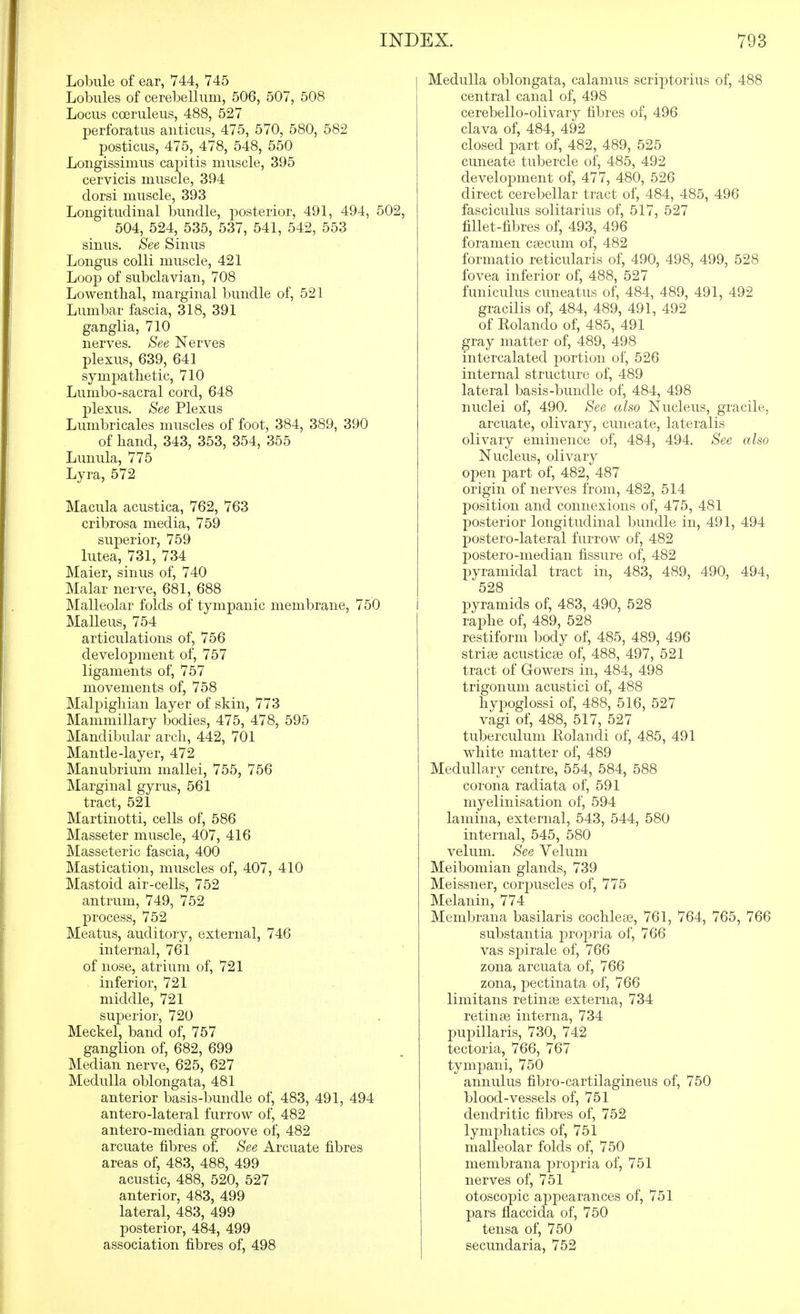 Lobule of ear, V44, 745 Lobules of cerebellum, 506, 507, 508 Locus coeruleus, 488, 527 perforatus anticus, 475, 570, 580, 582 posticus, 475, 478, 548, 550 Longissimus caj)itis muscle, 395 cervicis muscle, 394 dorsi muscle, 393 Longitudinal bundle, posterior, 491, 494, 502, 504, 524, 535, 537, 541, 542, 553 sinus. See Sinus Longus colli muscle, 421 Loop of subclavian, 708 Lowenthal, marginal bundle of, 521 Lumbar fascia, 318, 391 ganglia, 710 nerves. See Nerves plexus, 639, 641 sympathetic, 710 Lumbo-sacral cord, 648 plexus. See Plexus Lumbricales muscles of foot, 384, 389, 390 of band, 343, 353, 354, 355 Lunula, 775 Lyra, 572 Macula acustica, 762, 763 cribrosa media, 759 superior, 759 lutea, 731, 734 Maier, sinus of, 740 Malar nerve, 681, 688 Malleolar folds of tympanic membrane, 750 Malleus, 754 articulations of, 756 development of, 757 ligaments of, 757 movements of, 758 Mal2)igliian layer of skin, 773 Mammillary bodies, 475, 478, 595 Mandibular arch, 442, 701 Mantle-layer, 472 Manubrium mallei, 755, 756 Marginal gyrus, 561 tract, 521 Martinotti, cells of, 586 Masseter muscle, 407, 416 Masseteric fascia, 400 Mastication, muscles of, 407, 410 Mastoid air-cells, 752 antrum, 749, 752 process, 752 Meatus, auditory, external, 746 internal, 761 of nose, atrium of, 721 inferior, 721 middle, 721 superior, 720 Meckel, band of, 757 ganglion of, 682, 699 Median nerve, 625, 627 Medulla oblongata, 481 anterior basis-bundle of, 483, 491, 494 antero-lateral furrow of, 482 antero-median groove of, 482 arcuate fibres of. See Arcuate fibres areas of, 483, 488, 499 acustic, 488, 520, 527 anterior, 483, 499 lateral, 483, 499 posterior, 484, 499 association fibres of, 498 Medulla oblongata, calamus scriptorius of, 488 central canal of, 498 cerebello-olivary fibres of, 496 clava of, 484, 492 closed part of, 482, 489, 525 cuneate tubercle of, 485, 492 development of, 477, 480, 526 direct cerebellar tract of, 484, 485, 496 fasciculus solitarius of, 517, 527 fillet-fibres of, 493, 496 foramen ctecum of, 482 formatio reticularis of, 490, 498, 499, 528 fovea inferior of, 488, 527 funiculus cuneatus of, 484, 489, 491, 492 gracilis of, 484, 489, 491, 492 of Rolando of, 485, 491 gray matter of, 489, 498 intercalated portion of, 526 internal structure of, 489 lateral basis-bundle of, 484, 498 nuclei of, 490. See also Nucleus, gracile, arcuate, olivary, cuneate, lateralis olivary eminence of, 484, 494. See also Nucleus, olivary open part of, 482, 487 origin of nerves from, 482, 514 position and connexions of, 475, 481 posterior longitudinal bundle in, 491, 494 postero-lateral furrow of, 482 postero-median fissure of, 482 pyramidal tract in, 483, 489, 490, 494, 528 pyramids of, 483, 490, 528 raphe of, 489, 528 restiform body of, 485, 489, 496 striae acusticse of, 488, 497, 521 tract of Gowers in, 484, 498 trigonum acustici of, 488 hypoglossi of, 488, 516, 527 vagi of, 488, 517, 527 tuberculum Eolandi of, 485, 491 white matter of, 489 Medullary centre, 554, 584, 588 corona radiata of, 591 myelinisation of, 594 lamina, external, 543, 544, 580 internal, 545, 580 velum. See Velum Meibomian glands, 739 Meissner, coriDuscles of, 775 Melanin, 774 Membrana basilaris cochleae, 761, 764, 765, 766 substantia proj^ria of, 766 vas spirale of, 766 zona arcuata of, 766 zona, pectinata of, 766 limitans retinse externa, 734 retinae interna, 734 pupillaris, 730, 742 tectoria, 766, 767 tympani, 750 annulus fibro-cartilagineus of, 750 blood-vessels of, 751 dendritic fibres of, 752 lymi^hatics of, 751 malleolar folds of, 750 membrana propria of, 751 nerves of, 751 otoscopic appearances of, 751 pars flaccida of, 750 tensa of, 750 secundaria, 752