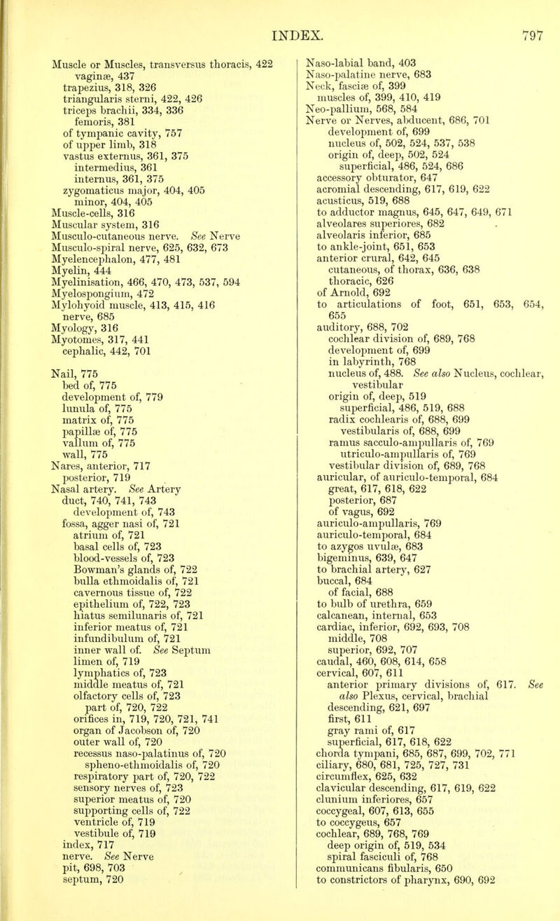 Muscle or Muscles, transversus thoracis, 422 vaginae, 437 trapezius, 318, 326 triangularis sterni, 422, 426 triceps bracliii, 334, 336 femoris, 381 of tympanic cavity, 757 of upper limb, 318 vastus extern us, 361, 375 intermedins, 361 internus, 361, 375 zygomaticus major, 404, 405 minor, 404, 405 Muscle-cells, 316 Muscular system, 316 Musculo-cutaneous nerve. See Nerve Musculo-spiral nerve, 625, 632, 673 Myelenceplialon, 477, 481 Myelin, 444 Myelinisation, 466, 470, 473, 537, 594 Myelospongium, 472 Mylohyoid muscle, 413, 415, 416 nerve, 685 Myology, 316 Myotomes, 317, 441 cephalic, 442, 701 Nail, 775 bed of, 775 development of, 779 lunula of, 775 matrix of, 775 papillae of, 775 vallum of, 775 wall, 775 Nares, anterior, 717 posterior, 719 Nasal artery. See Artery duct, 740, 741, 743 development of, 743 fossa, agger nasi of, 721 atrium of, 721 basal cells of, 723 blood-vessels of, 723 Bowman's glands of, 722 bulla ethmoidalis of, 721 cavernous tissue of, 722 epithelium of, 722, 723 hiatus semilunaris of, 721 inferior meatus of, 721 infundibulum of, 721 inner wall of. See Septum limen of, 719 lymphatics of, 723 middle meatus of, 721 olfactory cells of, 723 part of, 720, 722 orifices in, 719, 720, 721, 741 organ of Jacobson of, 720 outer wall of, 720 recessus naso-palatinus of, 720 spheno-ethmoidalis of, 720 respiratory part of, 720, 722 sensory nerves of, 723 superior meatus of, 720 supporting cells of, 722 ventricle of, 719 vestibule of, 719 index, 717 nerve. See Nerve pit, 698, 703 septum, 720 Naso-labial band, 403 Naso-palatine nerve, 683 Neck, fasciae of, 399 muscles of, 399, 410, 419 Neo-pallium, 568, 584 Nerve or Nerves, abducent, 686, 701 development of, 699 nucleus of, 502, 524, 537, 538 origin of, deep, 502, 524 superficial, 486, 524, 686 accessory obturator, 647 acromial descending, 617, 619, 622 acusticus, 519, 688 to adductor magnus, 645, 647, 649, 671 alveolares superiores, 682 alveolaris inferior, 685 to ankle-joint, 651, 653 anterior crural, 642, 645 cutaneous, of thorax, 636, 638 thoracic, 626 of Arnold, 692 to articulations of foot, 651, 653, 654, 655 auditory, 688, 702 cochlear division of, 689, 768 development of, 699 in labyrinth, 768 nucleus of, 488. See also Nucleus, cochlear, vestibular origin of, deep, 519 superficial, 486, 519, 688 radix cochlearis of, 688, 699 vestibularis of, 688, 699 ramus sacculo-ampullaris of, 769 utriculo-ampullaris of, 769 vestibular division of, 689, 768 auricular, of auriculo-temporal, 684 great, 617, 618, 622 posterior, 687 of vagus, 692 auriculo-ampullaris, 769 auriculo-temporal, 684 to azygos uvulae, 683 bigeminus, 639, 647 to brachial artery, 627 buccal, 684 of facial, 688 to bulb of urethra, 659 calcanean, internal, 653 cardiac, inferior, 692, 693, 708 middle, 708 superior, 692, 707 caudal, 460, 608, 614, 658 cervical, 607, 611 anterior primary divisions of, 617. See also Plexus, cervical, brachial descending, 621, 697 first, 611 gray rami of, 617 superficial, 617, 618, 622 chorda tympani, 685, 687, 699, 702, 771 ciliary, 680, 681, 725, 727, 731 circumflex, 625, 632 clavicular descending, 617, 619, 622 clunium inferiores, 657 coccygeal, 607, 613, 655 to coccygeus, 657 cochlear, 689, 768, 769 deep origin of, 519, 534 spiral fasciculi of, 768 communicans fibularis, 650 to constrictors of pharynx, 690, 692