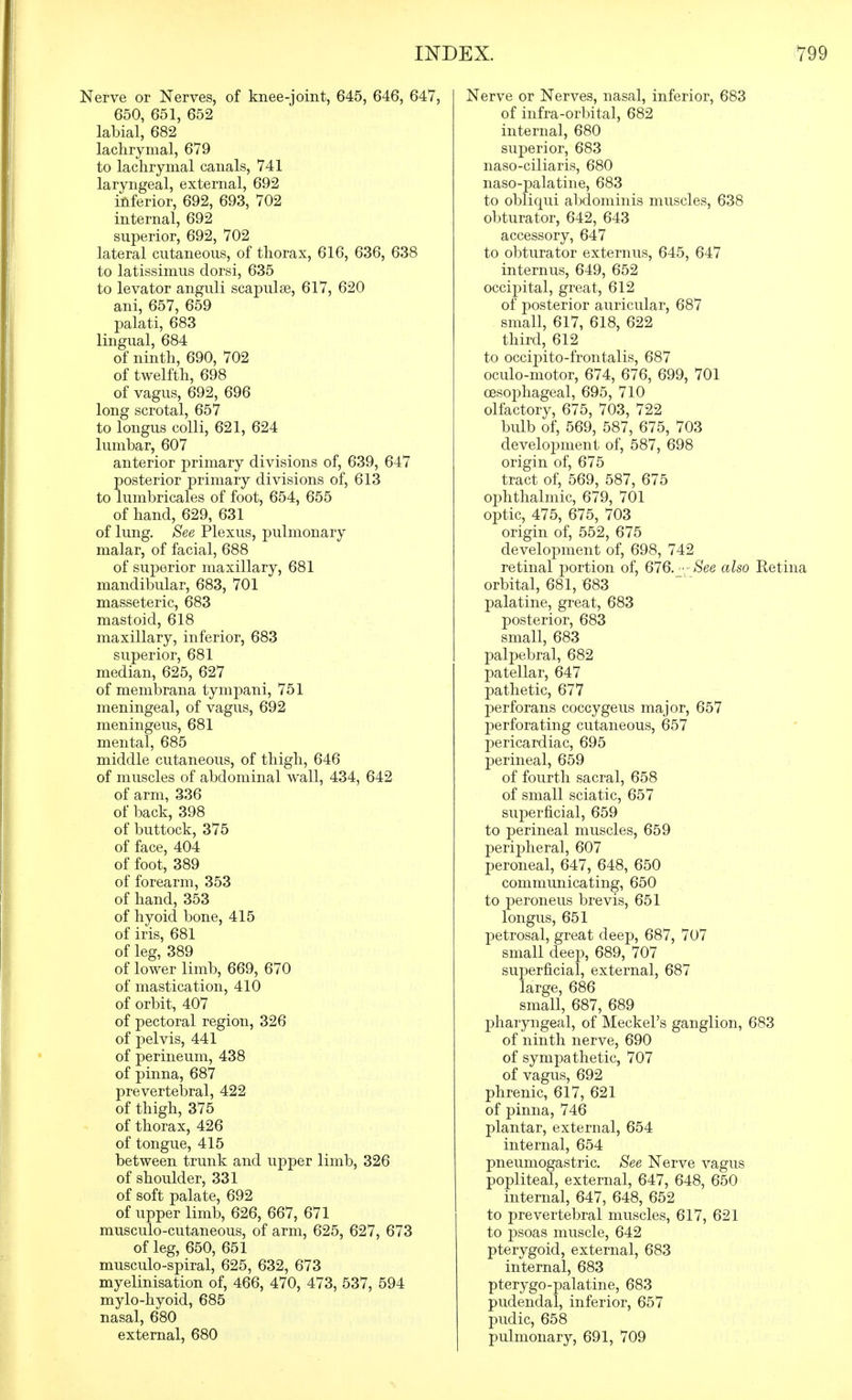Nerve or Nerves, of knee-joint, 645, 646, 647, 650, 651, 652 labial, 682 lachrymal, 679 to lachrymal canals, 741 laryngeal, external, 692 inferior, 692, 693, 702 internal, 692 superior, 692, 702 lateral cutaneous, of thorax, 616, 636, 638 to latissimus dorsi, 635 to levator anguli scapulae, 617, 620 ani, 657, 659 palati, 683 lingual, 684 of ninth, 690, 702 of twelfth, 698 of vagus, 692, 696 long scrotal, 657 to longus colli, 621, 624 lumbar, 607 anterior primary divisions of, 639, 647 posterior primary divisions of, 613 to lumbricales of foot, 654, 655 of hand, 629, 631 of lung. See Plexus, pulmonary malar, of facial, 688 of superior maxillary, 681 mandibular, 683, 701 masseteric, 683 mastoid, 618 maxillary, inferior, 683 superior, 681 median, 625, 627 of membrana tympani, 751 meningeal, of vagus, 692 meningeus, 681 mental, 685 middle cutaneous, of thigh, 646 of muscles of abdominal wall, 434, 642 of arm, 336 of back, 398 of buttock, 375 of face, 404 of foot, 389 of forearm, 353 of hand, 353 of hyoid bone, 415 of iris, 681 of leg, 389 of lower limb, 669, 670 of mastication, 410 of orbit, 407 of pectoral region, 326 of pelvis, 441 of perineum, 438 of pinna, 687 prevertebral, 422 of thigh, 375 of thorax, 426 of tongue, 415 between trunk and upper limb, 326 of shoulder, 331 of soft palate, 692 of upper limb, 626, 667, 671 musculo-cutaneous, of arm, 625, 627, 673 of leg, 650, 651 musculo-spiral, 625, 632, 673 myelinisation of, 466, 470, 473, 537, 594 mylo-hyoid, 685 nasal, 680 external, 680 Nerve or Nerves, nasal, inferior, 683 of infra-orbital, 682 internal, 680 superior, 683 naso-ciliaris, 680 naso-palatine, 683 to obliqui abdominis muscles, 638 obturator, 642, 643 accessory, 647 to obturator externus, 645, 647 internus, 649, 652 occipital, great, 612 of posterior auricular, 687 small, 617, 618, 622 third, 612 to occipito-frontalis, 687 oculo-motor, 674, 676, 699, 701 oesophageal, 695, 710 olfactory, 675, 703, 722 bulb of, 569, 587, 675, 703 development of, 587, 698 origin of, 675 tract of, 569, 587, 675 ophthalmic, 679, 701 optic, 475, 675, 703 origin of, 552, 675 development of, 698, 742 retinal portion of, 676.--See also Retina orbital, 681, 683 palatine, great, 683 posterior, 683 small, 683 palpebral, 682 patellar, 647 pathetic, 677 perforans coccygeus major, 657 perforating cutaneous, 657 pericardiac, 695 perineal, 659 of fourth sacral, 658 of small sciatic, 657 superficial, 659 to perineal muscles, 659 peripheral, 607 peroneal, 647, 648, 650 communicating, 650 to peroneus brevis, 651 longus, 651 petrosal, great deep, 687, 707 small deep, 689, 707 superficial, external, 687 large, 686 small, 687, 689 pharyngeal, of Meckel's ganglion, 683 of ninth nerve, 690 of sympathetic, 707 of vagus, 692 phrenic, 617, 621 of pinna, 746 plantar, external, 654 internal, 654 pneumogastric. See Nerve vagus popliteal, external, 647, 648, 650 internal, 647, 648, 652 to prevertebral muscles, 617, 621 to psoas muscle, 642 pterygoid, external, 683 internal, 683 pterygo-palatine, 683 pudendal, inferior, 657 pudic, 658 pulmonary, 691, 709