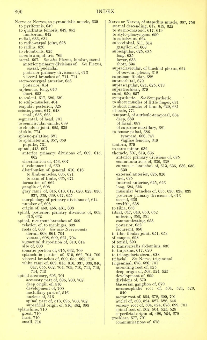 Nerve or Nerves, to pyramidalis muscle, 639 to pyriformis, 649 to qiiadratus femoris, 649, 652 liimborum, 642 radial, 633, 634 to radio-carpal joint, 628 to radius, 628 to rhomboids, 625 sacculo-ampullaris, 769 sacral, 607. See also Plexus, lumbar, sacral anterior primary divisions of. See Plexus, sacral, pudendal posterior primary divisions of, 613 visceral branches of, 711, 714 sacro-coccygeal anterior, 658 posterior, 614 sa23henous, long, 646 short, 653 to scaleni, 617, 620, 621 to scalp-muscles, 404 scapular posterior, 625 sciatic, great, 647, 648 small, 656, 665 segmental, of head, 701 to semicircular canals, 689 to shoulder-joint, 625, 632 of skin, 774 spheno-palatine, 681 to sphincter ani, 657, 659 pupillae, 731^ spinal, 443, 607 anterior primary divisions of, 609, 615, 662 classification of, 453, 607 development of, 660 distribution of, general, 610, 616 to limb-muscles, 665, 671 to skin of limbs, 665, 671 formation of, 662 ganglia of, 608 gray rami of, 615, 616, 617, 620, 623, 636, 637, 638, 639, 647, 655 morphology of primary divisions of, 614 number of, 608 origin of, 453, 455, 461, 608 spinal, jDosterior, primary divisions of, 609, 610, 662 spinal, recurrent branches of, 609 relation of, to meninges, 609 roots of, 608. See also Nerve-roots dorsal, 608, 661, 704 ventral, 608, 609, 661, 704 segmental disposition of, 610, 614 size of, 608 somatic portion of, 615, 662, 709 splanchnic portion of, 615, 662, 704, 709 visceral branches of, 609, 655, 662, 715 white rami of, 609, 615, 616, 637, 638, 640, 647, 655, 662, 704, 709, 710, 711, 712, 714, 715 spinal accessory, 695, 701 accessory part of, 695, 700, 702 deep origin of, 516 development of, 700 medullary part of, 516 nucleus of, 516 spinal part of, 516, 695, 700, 702 superficial origin of, 516, 482, 695 splanchnic, 710 great, 710 least, 710 small, 710 Nerve or Nerves, of stapedius muscle, 687, 758 sternal descending, 617, 619, 622 to sterno-mastoid, 617, 619 to stylo-pharyngeus, 690 to subclavius, 624 suboccij^ital, 611, 614 ganglion of, 608 subscapular, 625, 635 long, 635 lower, 635 short, 635 supraclavicular, of brachial plexus, 624 of cervical plexus, 618 supramandibular, 688 suiDraorbital, 679 suprascapular, 624, 625, 673 supratrochlear, 679 sural, 650, 657 sympathetic. See Sympathetic to short muscles of little finger, 631 to short muscles of thumb, 629, 631 of taste, 771 temporal, of auriculo-temporal, 684 deep, 683 of facial, 687 of superior maxillary, 681 to tensor palati, 686 tympani, 686, 757 vaginte femoris, 649 tentorii, 679 to teres minor, 632 thoracic, 607, 613, 635 anterior primary divisions of, 635 communications of> 636, 638 cutaneous branches of, 613, 635, 636, 638, 639 external anterior, 625, 626 first, 635 internal anterior, 625, 626 long, 624, 625 muscular branches of, 635, 636, 638, 639 posterior primary divisions of, 613 second, 636 twelfth, 638 to tibia, 653 tibial, 647, 648, 650, 652 anterior, 650, 651 communicating, 653 posterior, 652 recurrent, 650 to tibio-fibular joint, 651, 653 of tongue, 698 of tonsil, 690 to transversalis abdominis, 638 to trapezius, 617, 620 to triangularis sterni, 638 trifacial. See Nerve, trigeminal trigeminal, 678, 686, 701 ascending root of, 525 deep origin of, 503, 524, 525 development of, 699 divisions of, 679 Gasserian ganglion of, 679 mesencephalic root of, 504, 524, 526, 540 motor root of, 504, 678, 699, 701 nuclei of, 503, 524, 527, 528, 540 sensory root of, 504, 524, 678, 699, 701 spinal root of, 502, 504, 525, 528 superficial origin of, 486, 524, 678 trochlear, 677, 701 communications of, 678
