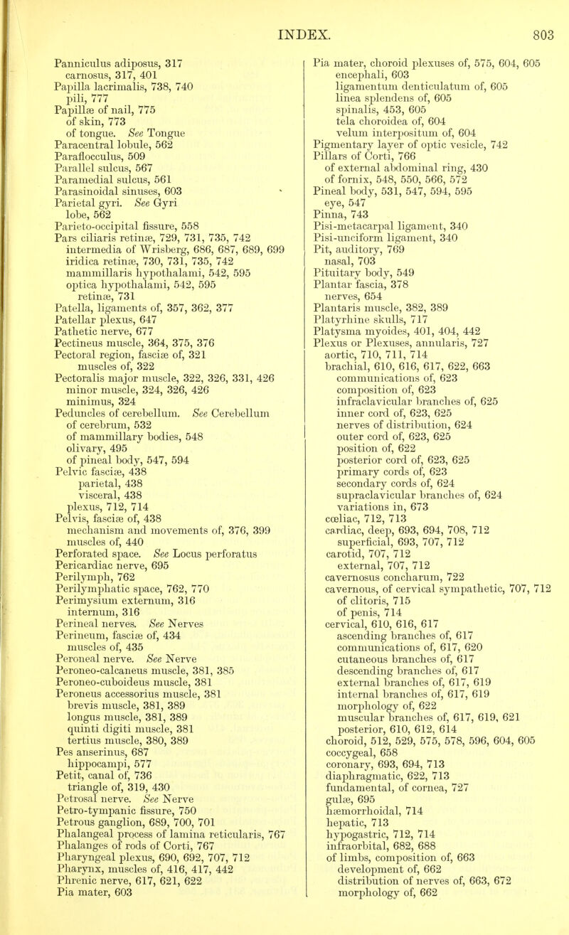 Panniculus adiposus, 317 carnosiis, 317, 401 Papilla lacrimalis, 738, 740 pili, 777 Papillae of nail, 775 of skin, 773 of tongue. See Tongue Paracentral lobule, 562 Paraflocculus, 509 Parallel sulcus, 567 Paramedial sulcus, 561 Parasinoidal sinuses, 603 Parietal gyri. See Gyri lobe, 562 Parieto-occipital fissure, 558 Pars ciliaris retina3, 729, 731, 735, 742 intermedia of Wrisberg, 686, 687, 689, 699 iridica retinae, 730, 731, 735, 742 mammillaris liyj^othalami, 542, 595 o]3tica liypothalami, 542, 595 retinae, 731 Patella, ligaments of, 357, 362, 377 Patellar plexus, 647 Pathetic nerve, 677 Pectineus muscle, 364, 375, 376 Pectoral region, fasciae of, 321 muscles of, 322 Pectoralis major muscle, 322, 326, 331, 426 minor muscle, 324, 326, 426 minimus, 324 Peduncles of cerebellum. See Cerebellum of cerebrum, 532 of mammillary bodies, 548 olivary, 495 of pineal body, 547, 594 Pelvic fasciae, 438 parietal, 438 visceral, 438 plexus, 712, 714 Pelvis, fasciae of, 438 mechanism and movements of, 376, 399 muscles of, 440 Perforated space. See Locus perforatus Pericardiac nerve, 695 Perilymph, 762 Perilymphatic space, 762, 770 Perimysium externum, 316 internum, 316 Perineal nerves. See Nerves Perineum, fasciae of, 434 muscles of, 435 Peroneal nerve. See Nerve Peroneo-calcaneus muscle, 381, 385 Peroneo-cuboideus muscle, 381 Peroneus accessorius muscle, 381 brevis muscle, 381, 389 longus muscle, 381, 389 quinti digiti muscle, 381 tertius muscle, 380, 389 Pes anserinus, 687 hippocampi, 577 Petit, canal of, 736 triangle of, 319, 430 Petrosal nerve. See Nerve Petro-tympanic fissure, 750 Petrous ganglion, 689, 700, 701 Phalangeal process of lamina reticularis, 767 Phalanges of rods of Corti, 767 Pharyngeal plexus, 690, 692, 707, 712 Pharynx, muscles of, 416, 417, 442 Phrenic nerve, 617, 621, 622 Pia mater, 603 Pia mater, choroid plexuses of, 575, 604, 605 encephali, 603 ligamentum denticulatum of, 605 linea sjDlendens of, 605 spinalis, 453, 605 tela choroidea of, 604 velum interpositum of, 604 Pigmentary layer of optic vesicle, 742 Pillars of Corti, 766 of external abdominal ring, 430 of fornix, 548, 550, 566, 572 Pineal body, 531, 547, 594, 595 eye, 547 Pinna, 743 Pisi-metacarpal ligament, 340 Pisi-unciform ligament, 340 Pit, auditory, 769 nasal, 703 Pituitary body, 549 Plantar fascia, 378 nerves, 654 Plantaris muscle, 382, 389 Platyrhine skulls, 717 Platysma myoides, 401, 404, 442 Plexus or Plexuses, annularis, 727 aortic, 710, 711, 714 brachial, 610, 616, 617, 622, 663 communications of, 623 composition of, 623 infraclavicular branches of, 625 inner cord of, 623, 625 nerves of distribution, 624 outer cord of, 623, 625 position of, 622 posterior cord of, 623, 625 primary cords of, 623 secondary cords of, 624 supraclavicular branches of, 624 variations in, 673 coeliac, 712, 713 cardiac, deep, 693, 694, 708, 712 superficial, 693, 707, 712 carotid, 707, 712 external, 707, 712 cavernosus concharum, 722 cavernous, of cervical sympathetic, 707, 712 of clitoris, 715 of penis, 714 cervical, 610, 616, 617 ascending branches of, 617 communications of, 617, 620 cutaneous branches of, 617 descending branches of, 617 external branches of, 617, 619 internal branches of, 617, 619 morjDhology of, 622 muscular branches of, 617, 619, 621 posterior, 610, 612, 614 choroid, 512, 529, 575, 578, 596, 604, 605 coccygeal, 658 coronary, 693, 694, 713 diaphragmatic, 622, 713 fundamental, of cornea, 727 gulae, 695 haemorrhoidal, 714 hepatic, 713 hypogastric, 712, 714 infraorbital, 682, 688 of limbs, composition of, 663 development of, 662 distribution of nerves of, 663, 672 morphology of, 662