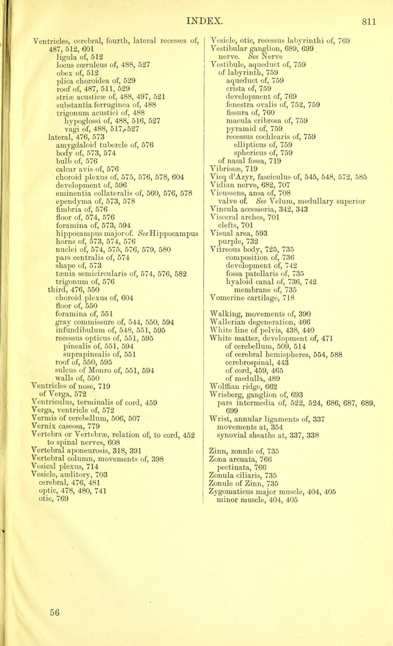 Ventricles, cerebral, fourth, lateral recesses of, 487, 512, 601 ligula of, 512 locus coeruleus of, 488, 527 obex of, 512 plica choroidea of, 529 roof of, 487, 511, 529 striae acusticse of, 488, 497, 521 substantia ferruginea of, 488 trigonuni acustici of, 488 liypoglossi of, 488, 516, 527 vagi of, 488, 517,-527 lateral, 476, 573 amygdaloid tubercle of, 576 body of, 573, 574 bulb of, 576 calcar avis of, 576 choroid plexus of, 575, 576, 578, 604 develoj)ment of, 596 eminentia coUateralis of, 560, 576, 578 ependyma of, 573, 578 fimbria of, 576 floor of, 574, 576 foramina of, 573, 594 hippocampus maj or of. /See Hi]Dpocampus horns of, 573, 574, 576 nuclei of, 574, 575, 576, 579, 580 pars centralis of, 574 shape of, 573 taenia semicircularis of, 574, 576, 582 trigonum of, 576 third, 476, 550 choroid plexus of, 604 floor of, 550 foramina of, 551 gray commissure of, 544, 550, 594 infundibulum of, 548, 551, 595 recessus opticus of, 551, 595 pinealis of, 551, 594 suprapinealis of, 551 roof of, 550, 595 sulcus of Monro of, 551, 594 walls of, 550 Ventricles of nose, 719 of Verga, 572 Ventriculus, terminalis of cord, 459 Verga, ventricle of, 572 Vermis of cerebellum, 506, 507 Vernix caseosa, 779 Vertebra or Vertebrae, relation of, to cord, 452 to spinal nerves, 608 Vertebral aponeurosis, 318, 391 Vertebral column, movements of, 398 Vesical plexus, 714 Vesicle, auditory, 703 cerebral, 476, 481 optic, 478, 480, 741 otic, 769 Vesicle, otic, recessus labyrinth! of, 769 Vestibular ganglion, 689, 699 nerve. See Nerve Vestibule, aqueduct of, 759 of labyrinth, 759 aqueduct of, 759 crista of, 759 development of, 769 fenestra ovalis of, 752, 759 fissura of, 760 macula cribrosa of, 759 pyramid of, 759 recessus cochlearis of, 759 ellipticus of, 759 sphericus of, 759 of nasal fossa, 719 Vibrissae, 719 Vicq d'Azyr, fasciculus of, 545, 548, 572, 585 Vidian nerve, 682, 707 Vieussens, ansa of, 708 valve of. See Velum, medullary superior Vincula accessoria, 342, 343 Visceral arches, 701 clefts, 701 Visual area, 593 purple, 732 Vitreous body, 725, 735 composition of, 736 development of, 742 fossa patellaris of, 735 hyaloid canal of, 736, 742 membrane of, 735 Vomerine cartilage, 718 Walking, movements of, 390 Wallerian degeneration, 466 White line of pelvis, 438, 440 White matter, develoj)ment of, 471 of cerebellum, 509, 514 of cerebral hemispheres, 554, 588 cerebrospinal, 443 of cord, 459, 465 of medulla, 489 Wolflian ridge, 662 Wrisberg, ganglion of, 693 pars intermedia of, 522, 524, 686, 687, 689, 699 Wrist, annular ligaments of, 337 movements at, 354 synovial sheaths at, 337, 338 Zinn, zonule of, 735 Zona arcuata, 766 pectinata, 766 Zonula ciliaris, 735 Zonule of Zinn, 735 Zygomaticus major muscle, 404, 405 minor muscle, 404, 405 56