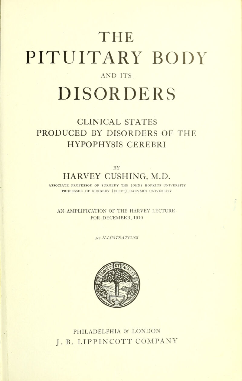 THE PITUITARY BODY AND ITS DISORDERS CLINICAL STATES PRODUCED BY DISORDERS OF THE HYPOPHYSIS CEREBRI BY HARVEY CUSHING, M.D. ASSOCIATE PROFESSOR OF SURGERY THE JOHNS HOPKINS UNIVERSITY PROFESSOR OF SURGERY (eLECT) HARVARD UNIVERSITY AN AMPLIFICATION OF THE HARVEY LECTURE FOR DECEMBER, 1910 319 ILLUSTRATIONS PHILADELPHIA ^ LONDON J. B. LIPPINCOTT COMPANY