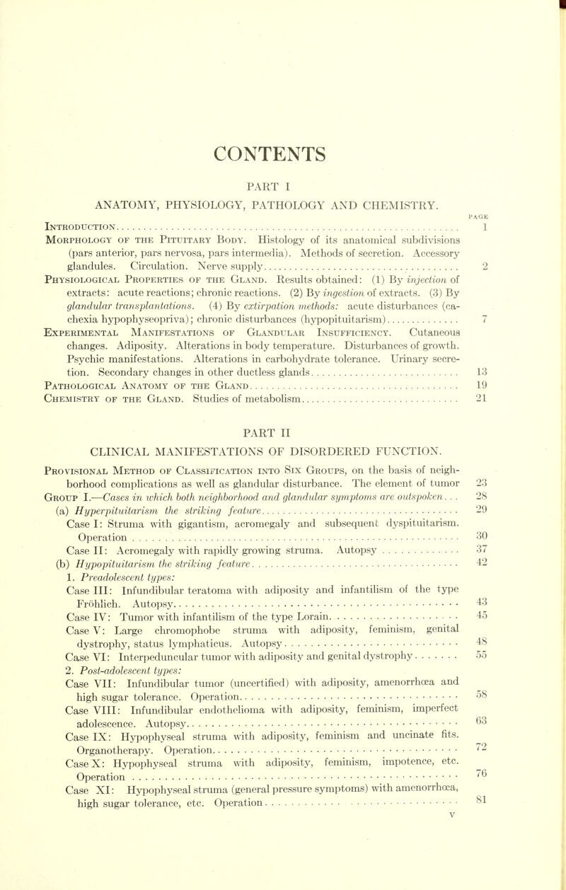 CONTENTS PART I ANATOMY, PHYSIOLOGY, PATHOLOGY AND CHEMISTRY. PAGE Introduction 1 Morphology of the Pituitary Body. Histology of its anatomical subdivisions (pars anterior, pars nervosa, pars intermedia). Methods of secretion. Accessory- glandules. Circulation. Nerve supply 2 Physiological Properties of the Gland. Results obtained: (1) By injection of extracts: acute reactions; chronic reactions. (2) By ingestion of extracts. (3) By glandular transplantations. (4) By extirpation methods: acute disturbances (ca- chexia hypophyseopriva); chronic disturbances (hypopituitarism) 7 Experimental Manifestations of Glandular Insufficiency. Cutaneous changes. Adiposity. Alterations in body temperature. Disturbances of growth. Psychic manifestations. Alterations in carbohydrate tolerance. Urinary secre- tion. Secondary changes in other ductless glands 13 Pathological Anatomy of the Gland 19 Chemistry of the Gland. Studies of metabolism 21 PART II CLINICAL MANIFESTATIONS OF DISORDERED FUNCTION. Provisional Method of Classification into Six Groups, on the basis of neigh- borhood complications as well as glandular disturbance. The element of tumor 23 Group I.—Cases in which both neighborhood and glandular symptoms are outspoken. . . 28 (a) Hyperpituitarism the striking feature 29 Case I: Struma with gigantism, acromegaly and subsequent dyspituitarism. Operation 30 Case II: Acromegaly with rapidly growing struma. Autopsy 37 (b) Hypopituitarism the striking feature 42 1. Preadolescent types: Case III: Infundibular teratoma with adiposity and infantilism of the type Frohlich. Autopsy 43 Case IV: Tumor with infantilism of the type Lorain • . 45 Case V: Large chromophobe struma with adiposity, feminism, genital dystrophy, status lymphaticus. Autopsy. 48 Case VI: Interpeduncular tumor with adiposity and genital dystrophy 55 2. Post-adolescent types: Case VII: Infundibular tumor (uncertified) with adiposity, amenorrhcea and high sugar tolerance. Operation 58 Case VIII: Infundibular endothelioma with adiposity, feminism, imperfect adolescence. Autopsy ^3 Case IX: Hypophyseal struma with adiposity, feminism and uncinate fits. Organotherapy. Operation -^ CaseX: Hypophyseal struma with adiposity, feminism, impotence, etc. Operation Case XI: Hypophyseal struma (general pressure symptoms) with amenorrhcea, high sugar tolerance, etc. Operation 81