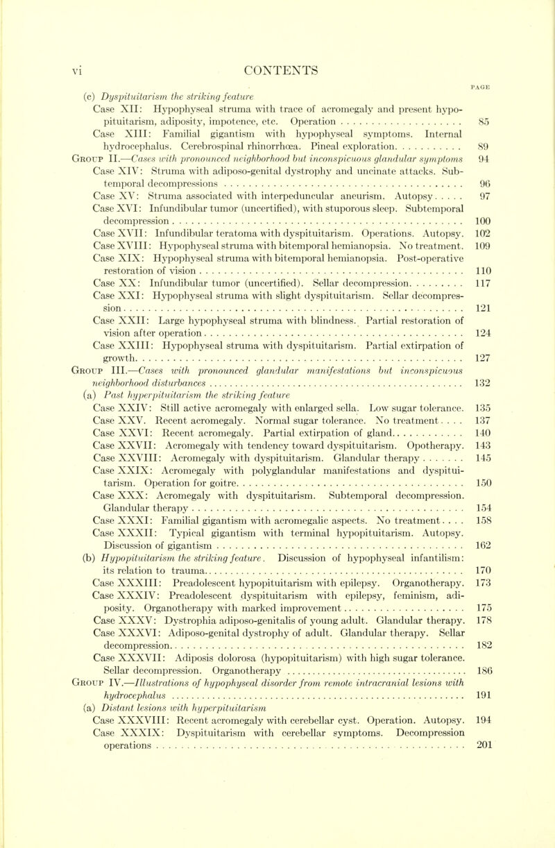 PAGE (c) Dyspituitarism the striking feature Case XII: Hypophyseal struma with trace of acromegaly and present hypo- pituitarism, adiposity, impotence, etc. Operation 85 Case XIII: Familial gigantism with hypophyseal symptoms. Internal hydrocephalus. Cerebrospinal rhinorrhoea. Pineal exploration 89 Group II.—Cases urith pronounced neighborhood but inconspicuous glandular symptoms 94 Case XIV: Struma with adiposo-genital dystrophy and uncinate attacks. Sub- temporal decompressions 96 Case XV: Struma associated with interpeduncular aneurism. Autopsy 97 Case XVI: Infundibular tumor (uncertified), with stuporous sleep. Subtemporal decompression 100 Case XVII: Infundibular teratoma with dyspituitarism. Operations. Autopsy. 102 Case XVIII: Hypophyseal struma with bitemporal hemianopsia. No treatment. 109 Case XIX: Hypophyseal struma with bitemporal hemianopsia. Post-operative restoration of vision 110 Case XX: Infundibular tumor (uncertified). Sellar decompression 117 Case XXI: Hj^ophyseal struma with slight dyspituitarism. Sellar decompres- sion 121 Case XXII: Large hypophyseal struma with blindness. Partial restoration of vision after operation 124 Case XXIII: Hypophyseal struma with dyspituitarism. Partial extirpation of growth 127 Group III.—Cases urith pronounced glandular manifestations but inconspicuous neighborhood disturbances 132 (a) Past hyperpituitarism the striking feature Case XXIV: Still active acromegaly with enlarged sella. Low sugar tolerance. 135 Case XXV. Recent acromegaly. Normal sugar tolerance. No treatment.... 137 Case XXVI: Recent acromegaly. Partial extirpation of gland 140 Case XXVII: Acromegaly with tendency toward dyspituitarism. Opotherapy. 143 Case XXVIII: Acromegaly with dyspituitarism. Glandular therapy 145 Case XXIX: Acromegaly with polyglandular manifestations and dyspitui- tarism. Operation for goitre 150 Case XXX: Acromegaly with dyspituitarism. Subtemporal decompression. Glandular therapy 154 Case XXXI: Familial gigantism with acromegalic aspects. No treatment. . . . 158 Case XXXII: Typical gigantism with terminal hypopituitarism. Autopsy. Discussion of gigantism 162 (b) Hypopituitarism the striking feature. Discussion of hypophyseal infantilism: its relation to trauma 170 Case XXXIII: Preadolescent hypopituitarism with epilepsy. Organotherapy. 173 Case XXXIV: Preadolescent dyspituitarism with epilepsy, feminism, adi- posity. Organotherapy with marked improvement 175 Case XXXV: Dystrophia adiposo-genitalis of young adult. Glandular therapy. 178 Case XXXVI: Adiposo-genital dystrophy of adult. Glandular therapy. Sellar decompression 182 Case XXXVII: Adiposis dolorosa (hypopituitarism) with high sugar tolerance. Sellar decompression. Organotherapy 186 Group IV.—Illustrations of hypophyseal disorder from remote intracranial lesions with hydrocephalus 191 (a) Distant lesions ivith hyperpituitarism Case XXXVIII: Recent acromegaly with cerebellar cyst. Operation. Autopsy. 194 Case XXXIX: Dyspituitarism with cerebellar symptoms. Decompression operations 201