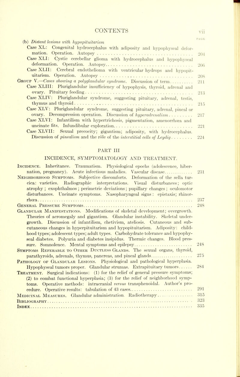 (b) Distant lesions with hypopituitarism Case XL: Congenital hydrocephalus with adiposity and hypophyseal defor- mation. Operation. Autopsy 204 Case XLI: Cystic cerebellar glioma with hydrocephalus and hypophyseal deformation. Operation. Autopsy 2()() CaseXLII: Cerebral endothehoma with ventricular hydrops and hypopit- uitarism. Operation. Autopsy 208 Group V.—Cases showing a polyglandular syndrome. Discussion of term 211 Case XLIII: Pluriglandular insufficiency of hypophysis, thyroid, adrenal and ovary. Pituitary feeding 213 Case XLIV: Pluriglandular syndrome, suggesting pituitary, adrenal, testis, thymus and thyroid 215 Case XLV: Pluriglandular syndrome, suggesting pituitary, adrenal, pineal or ovary. Decompression operation. T>\s,Q,\is^\on oi hyperadrenalism 217 Case XLVI: Infantilism with hypertrichosis, pigmentation, amenorrhoea and uncinate fits. Infundibular exploration 221 CaseXLVII: Sexual precocity; gigantism; adiposity, with hydrocephalus. Discussion of pinealism and the role of the interstitial cells of Leydig 224 PART III INCIDENCE, SYMPTOMATOLOGY AND TREATMENT. Incidence. Inheritance. Traumatism. Physiological epochs (adolescence, hiber- nation, pregnancy). Acute infectious maladies. Vascular disease 231 Neighborhood Symptoms. Subjective discomforts. Deformation of the sella tur- cica: varieties. Radiographic interpretations. Visual disturbances; optic atrophy ; exophthalmos ; perimetric deviations; pupillary changes ; oculomotor disturbances. Uncinate symptoms. Nasopharyngeal signs : epistaxis; rhinor- rhoea 237 General Pressure Symptoms 248 Glandular Manifestations. Modifications of skeletal development; overgrowth. Theories of acromegaly and gigantism. Glandular instability. Skeletal under- growth. Discussion of infantilism, chetivism, ateliosis. Cutaneous and sub- cutaneous changes in hyperpituitarism and hypopituitarism. Adiposity: child- hood types; adolescent types; adult types. Carbohydrate tolerance and hypophy- seal diabetes. Polyuria and diabetes insipidus. Thermic changes. Blood pres- sure. Somnolence. Mental symptoms and epilepsy 248 Symptoms Referable to Other Ductless Glands. The sexual organs, thyroid, parathyroids, adrenals, thymus, pancreas, and pineal glands 275 Pathology of Glandular Lesions. Physiological and pathological hyperplasia. Hypophyseal tumors proper. Glandular strumas. Extrapituitary tumors 284 Treatment. Surgical indications: (1) for the rehef of general pressure symptoms; (2) to combat functional hyperplasia; (3) for the relief of neighborhood symp- toms. Operative methods: intracranial versus transphenoidal. Author's pro- cedure. Operative results: tabulation of 43 cases 291 Medicinal Measures. Glandular administration. Radiotherapy 315 Bibliography 323 Index 335