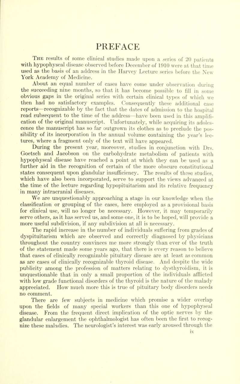 PREFACE The results of some clinical studies made upon a series of 20 patients with hypophyseal disease observed before December of 1910 were at that time used as the basis of an address in the Harvey Lecture series before the New York Academy of Medicine. About an equal number of cases have come under observation during the succeeding nine months, so that it has become possible to fill in some obvious gaps in the original series with certain clinical types of which we then had no satisfactory examples. Consequently these additional case reports—recognizable by the fact that the dates of admission to the hospital read subsequent to the time of the address—have been used in this amplifi- cation of the original manuscript. Unfortunately, while acquiring its adoles- cence the manuscript has so far outgrown its clothes as to preclude the pos- sibility of its incorporation in the annual volume containing the year's lec- tures, where a fragment only of the text will have appeared. During the present year, moreover, studies in conjunction ^vith Drs. Goetsch and Jacobson on the carbohydrate metabolism of patients with hypophyseal disease have reached a point at which they can be used as a further aid in the recognition of certain of the more obscure constitutional states consequent upon glandular insufficiency. The results of these studies, which have also been incorporated, serve to support the views advanced at the time of the lecture regarding hypopituitarism and its relative frequency in many intracranial diseases. We are unquestionably approaching a stage in our knowledge when the classification or grouping of the cases, here employed as a provisional basis for clinical use, will no longer be necessary. However, it may temporarily serve others, as it has served us, and some one, it is to be hoped, will provide a more useful subdivision, if any subdivision at all is necessary. The rapid increase in the number of individuals suffering from grades of dyspituitarism which are observed and correctly diagnosed by physicians throughout the country convinces me more strongly than ever of the truth of the statement made some years ago, that there is every reason to believe that cases of clinically recognizable pituitary disease are at least as common as are cases of clinically recognizable thyroid disease. And despite the wide publicity among the profession of matters relating to dysthyroidism, it is unquestionable that in only a small proportion of the individuals afflicted with low grade functional disorders of the thyroid is the nature of the malady appreciated. How much more this is true of pituitary body disorders needs no comment. There are few subjects in medicine which promise a wider overlap upon the fields of many special workers than this one of hypophyseal disease. From the frequent direct implication of the optic nerves by the glandular enlargement the ophthalmologist has often been the first to recog- nize these maladies. The neurologist's interest was early aroused through the