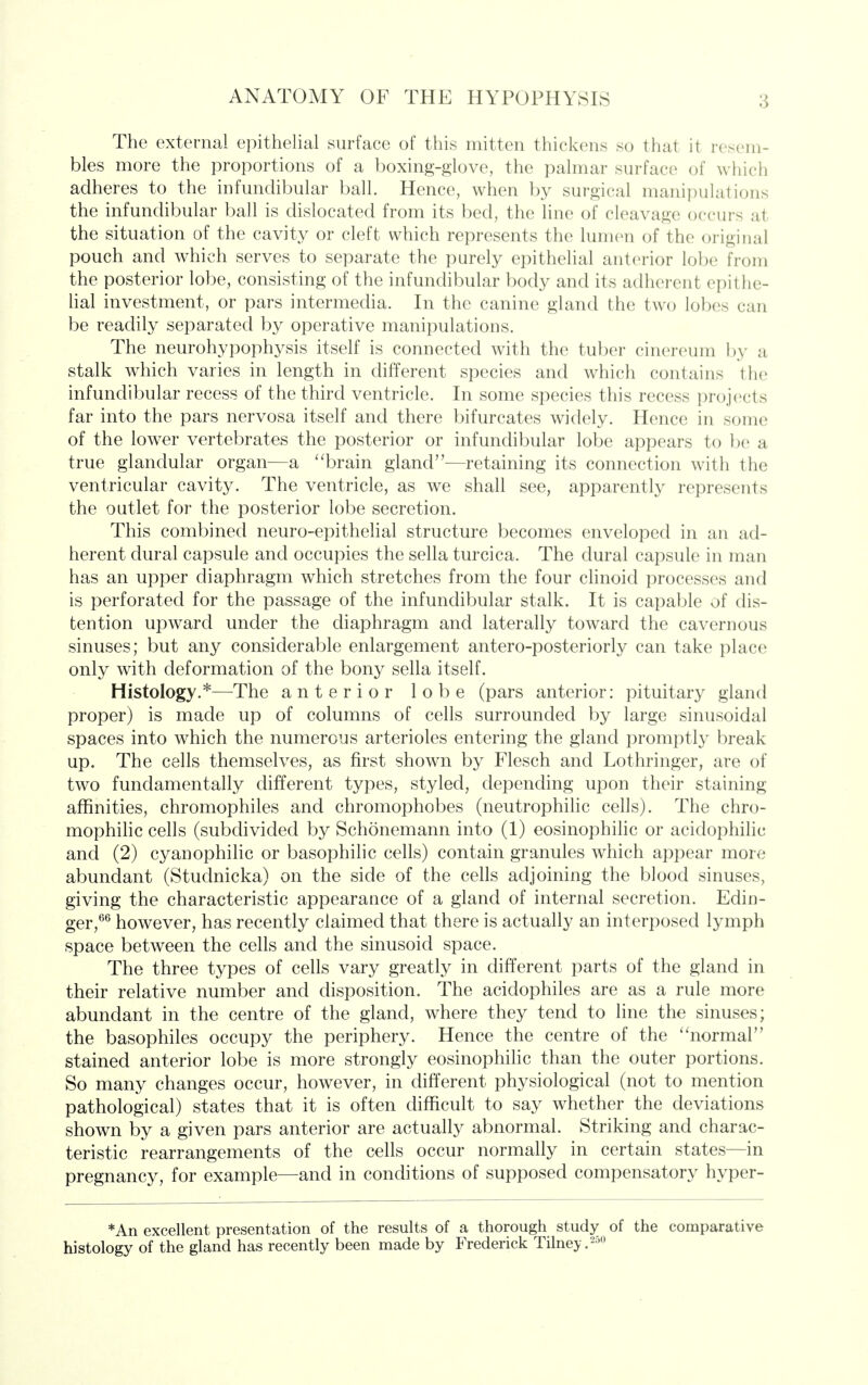 The external epithelial surface of this mitten thickens so that it resem- bles more the proportions of a boxing-glove, the palmar surface of which adheres to the infundibular ball. Hence, when by surgical manipulations the infundibular ball is dislocated from its bed, the line of cleavage occurs at the situation of the cavity or cleft which represents the lumen of the original pouch and which serves to separate the purely epithelial anterior lobe from the posterior lobe, consisting of the infundibular body and its adherent epithe- lial investment, or pars intermedia. In the canine gland the two lobes can be readily separated by operative manipulations. The neurohypophysis itself is connected with the tuber cinereum by a stalk which varies in length in different species and which contains the infundibular recess of the third ventricle. In some species this recess projects far into the pars nervosa itself and there bifurcates widely. Hence in some of the lower vertebrates the posterior or infundibular lobe appears to be a true glandular organ—a brain gland—retaining its connection with the ventricular cavity. The ventricle, as we shall see, apparently represents the outlet for the posterior lobe secretion. This combined neuro-epithelial structure becomes enveloped in an ad- herent dural capsule and occupies the sella turcica. The dural capsule in man has an upper diaphragm which stretches from the four clinoid processes and is perforated for the passage of the infundibular stalk. It is capable of dis- tention upward under the diaphragm and laterally toward the cavernous sinuses; but any considerable enlargement antero-posteriorly can take place only with deformation of the bony sella itself. Histology.*—The anterior lobe (pars anterior: pituitary gland proper) is made up of columns of cells surrounded by large sinusoidal spaces into which the numerous arterioles entering the gland promptly break up. The cells themselves, as first shown by Flesch and Lothringer, are of two fundamentally chfferent types, styled, depending upon their staining affinities, chromophiles and chromophobes (neutrophilic cells). The chro- mophilic cells (subcfivided by Schonemann into (1) eosinophilic or acidophilic and (2) cyanophilic or basophihc cells) contain granules which appear more abundant (Studnicka) on the side of the cells adjoining the blood sinuses, giving the characteristic appearance of a gland of internal secretion. Edin- ger,*^^ however, has recently claimed that there is actually an interposed lymph space between the cells and the sinusoid space. The three types of cells vary greatly in different parts of the gland in their relative number and disposition. The acidophiles are as a rule more abundant in the centre of the gland, where they tend to line the sinuses; the basophiles occupy the periphery. Hence the centre of the ''normal stained anterior lobe is more strongly eosinophilic than the outer portions. So many changes occur, however, in different physiological (not to mention pathological) states that it is often difficult to say whether the deviations shown by a given pars anterior are actually abnormal. Striking and charac- teristic rearrangements of the cells occur normally in certain states—in pregnancy, for example—and in conditions of supposed compensatory hyper- *An excellent presentation of the results of a thorough study of the comparative histology of the gland has recently been made by Frederick Tilney.^^o