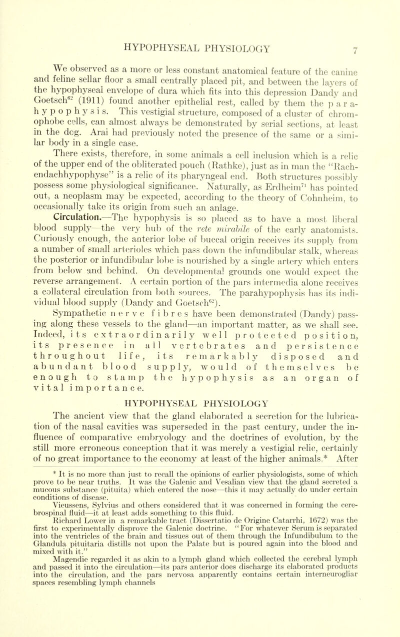 We observed as a more or less constant anatomical feature of the canine and feline sellar floor a small centrally placed pit, and between the layers of the hypophyseal envelope of dura which fits into this depression Dandy and Goetsch'- (1911) found another epithelial rest, called by them the para- hypophysis. This vestigial structure, composed of a cluster of chrom- ophobe cells, can almost always be demonstrated by serial sections, at least in the dc^. Aral had previously noted the presence of the same or a simi- lar body in a single case. There exists, therefore, in some animals a cell inclusion which is a relic of the upper end of the obliterated pouch (Rathke), just as in man the '^Rach- endachhypophyse'' is a relic of its pharyngeal end. Both structures possibly possess some physiological significance. Naturally, as Erdheim^' has pointed out, a neoplasm may be expected, according to the theory of Cohnheim, to occasionally take its origin from such an anlage. Circulation.—The hypophysis is so placed as to have a most liberal blood supply—the very hub of the rete mirabile of the early anatomists. Curiously enough, the anterior lobe of buccal origin receives its suppl}' from a number of small arterioles which pass down the infundibular stalk, whereas the posterior or infundibular lobe is nourished by a single artery which enters from below and behind. On developmental grounds one would expect the reverse arrangement. A certain portion of the pars intermedia alone receives a collateral circulation from both sources. The parahypophysis has its indi- vidual blood supply (Dandy and Goetsch'''-). Sympathetic nerve fibres have been demonstrated (Dandy) pass- ing along these vessels to the gland—an important matter, as we shall see. Indeed, its extraordinarily well protected position, its presence in all vertebrates and persistence throughout life, its remarkably disposed and abundant blood supply, would of themselves be enough to stamp the hypophysis as an organ of vital importance. HYPOPHYSEAL PHYSIOLOGY The ancient view that the gland elaborated a secretion for the lubrica- tion of the nasal cavities was superseded in the past century, under the in- fluence of comparative embryology and the doctrines of evolution, by the still more erroneous conception that it was merely a vestigial relic, certainly of no great importance to the economy at least of the higher animals.* After * It is no more than just to recall the opinions of earlier physiologists, some of which prove to be near truths. It was the Galenic and Vesahan view that the gland secreted a mucous substance (pituita) which entered the nose—this it may actually do under certain conditions of disease. Vieussens, Sylvius and others considered that it was concerned in forming the cere- brospinal fluid—it at least adds something to this fluid. Richard Lower in a remarkable tract (Dissertatio de Origine Catarrhi, 1672) was the first to experimentally disprove the Galenic doctrine. For whatever Serum is separated into the ventricles of the brain and tissues out of them through the Infundibulum to the Glandula pituitaria distills not upon the Palate but is poured again into the blood and mixed with it. Magendie regarded it as akin to a lymph gland which collected the cerebral lymph and passed it into the circulation—its pars anterior does discharge its elaborated products into the circulation, and the pars nervosa apparently contains certain interneurogliar spaces resembling lymph channels