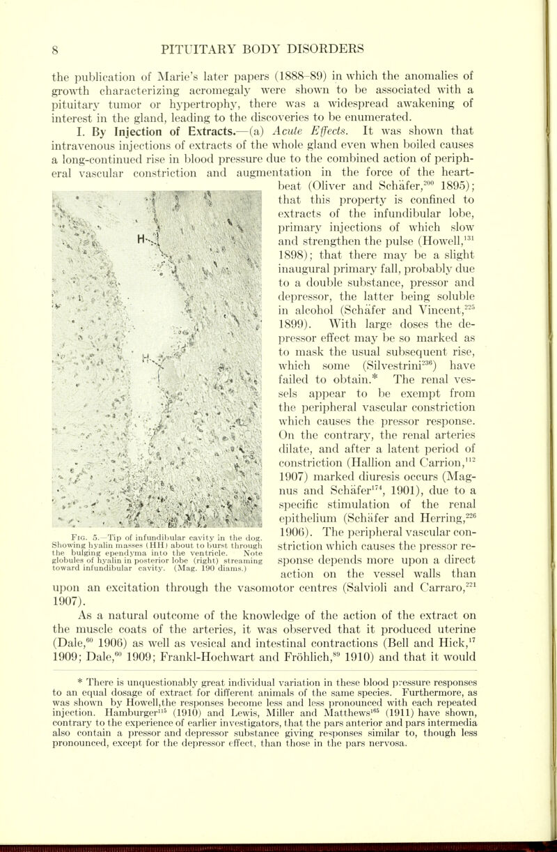 the publication of Marie's later papers (1888-89) in which the anomalies of growth characterizing acromegaly were shown to be associated with a pituitary tumor or hypertrophy, there was a widespread aw^akening of interest in the gland, leading to the discoveries to be enumerated. 1. By Injection of Extracts.—(a) Acute Effects. It was shown that intravenous injections of extracts of the whole gland even when boiled causes a long-continued rise in blood pressure due to the combined action of periph- eral vascular constriction and augmentation in the force of the heart- beat (Oliver and Schafer,-*'^ 1895); that this property is confined to extracts of the infundibular lobe, primary injections of which slow and strengthen the pulse (Howell,' 1898) ; that there may be a slight inaugural primary fall, probably due to a double substance, pressor and depressor, the latter being soluble in alcohol (Schafer and Vincent,^^^ 1899) . With large doses the de- pressor effect may be so marked as to mask the usual subsequent rise, which some (Silvestrini-^*^) have failed to obtain.* The renal ves- sels appear to be exempt from the peripheral vascular constriction which causes the pressor response. On the contrary, the renal arteries dilate, and after a latent period of constriction (Hallion and Carrion,'^- 1907) marked diuresis occurs (Mag- nus and Schafer^^^ 1901), due to a specific stimulation of the renal epithelium (Schafer and Ilerring,^^^ 1906). The peripheral vascular con- striction which causes the pressor re- sponse depends more upon a direct action on the vessel walls than upon an excitation through the vasomotor centres (Salvioli and Carraro,^ 1907). As a natural outcome of the knowledge of the action of the extract on the muscle coats of the arteries, it was observed that it produced uterine (Dale,^^ 1906) as well as vesical and intestinal contractions (Bell and Hick,^^ 1909; Dale,'' 1909; Frankl-Hochwart and Frohhch,^*^ 1910) and that it would H-4 .. . •  ■ ..(■ - ■ * • ■■ - '- Jf ft V ■ , * Fig. 5.—Tip uf infiUKlihvilar ca\ ity in tlu- d(j<^. Showing hyalin masses (HH) about to burst through the bulging ependj^a into the ventricle. Note globules of hyalin in posterior lobe (right) streaming toward infundibular cavity. (Mag. 190 diams.) * There is unquestionably great individual variation in these blood pressure responses to an equal dosage of extract for different animals of the same species. Furthermore, as was shown by Howell,the responses become less and less pronounced with each repeated injection. Hamburger^ (1910) and Lewis, Miller and Matthews^''^ (1911) have shown, contrary to the experience of earlier investigators, that the pars anterior and pars intermedia also contain a pressor and depressor substance giving responses similar to, though less pronounced, except for the depressor effect, than those in the pars nervosa.