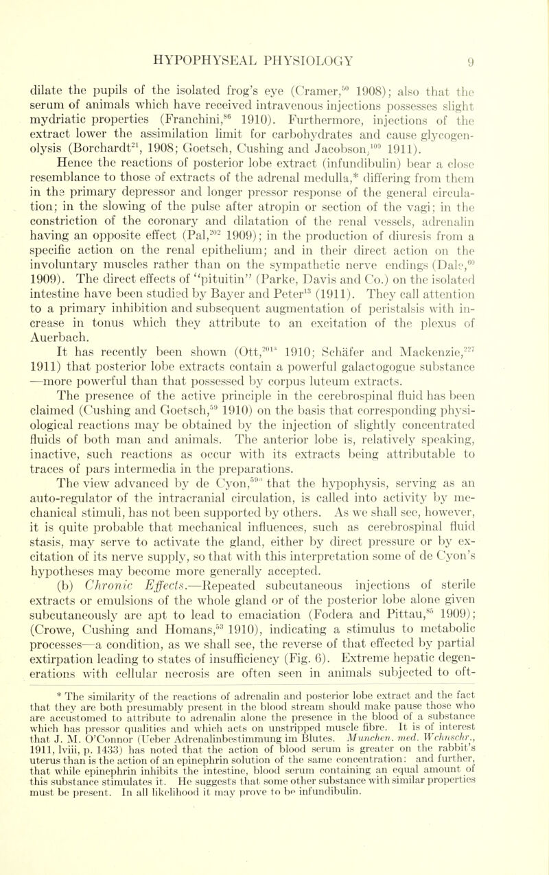 dilate the pupils of the isolated frog's eye (Cramer/'^ 1908); also that the serum of animals which have received intravenous injections possesses slight mydriatic properties (Franchini,^'^ 1910). Furthermore, injections of the extract lower the assimilation limit for carbohydrates and cause glycogen- olysis (Borchardt'S 1908; Goetsch, Gushing and Jacobson/^ 1911). Hence the reactions of posterior lobe extract (infundibulin) bear a close resemblance to those of extracts of the adrenal medulla,* differing from them in the primar}^ depressor and longer pressor response of the general circula- tion; in the slowing of the pulse after atropin or section of the vagi; in the constriction of the coronary and dilatation of the renal vessels, adrenalin having an opposite effect (Pal,-°- 1909); in the production of diuresis from a specific action on the renal epithelium; and in their direct action on the involuntary muscles rather than on the sympathetic nerve endings (Dale,^*^ 1909). The chrect effects of ^'pituitin (Parke, Davis and Go.) on the isolated intestine have been studied by Bayer and Peter^^ (1911). They call attention to a primary inhibition and subsequent augmentation of peristalsis with in- crease in tonus which they attribute to an excitation of the plexus of Auerbach. It has recently been shown (Ott,-^^'^ 1910; Schafer and Mackenzie,^ 1911) that posterior lobe extracts contain a powerful galactogogue substance —more powerful than that possessed by corpus luteum extracts. The presence of the active principle in the cerebrospinal fluid has been claimed (Gushing and Goetsch,^^ 1910) on the basis that corresponding physi- ological reactions may be obtained by the injection of slightly concentrated fluids of both man and animals. The anterior lobe is, relatively speaking, inactive, such reactions as occur with its extracts being attributable to traces of pars intermedia in the preparations. The view advanced by de Gyon,^^ that the hypophysis, serving as an auto-regulator of the intracranial circulation, is called into activity by me- chanical stimuli, has not been supported by others. As we shall see, however, it is quite probable that mechanical influences, such as cerebrospinal fluid stasis, may serve to activate the gland, either by direct pressure or by ex- citation of its nerve supply, so that with this interpretation some of de Gyon's hypotheses may become more generally accepted. (b) Chronic Effects.—Repeated subcutaneous injections of sterile extracts or emulsions of the whole gland or of the posterior lobe alone given subcutaneously are apt to lead to emaciation (Fodera and Pittau,^^ 1909); (Growe, Gushing and Homans,^^^ 1910), incHcating a stimulus to metabohc processes—a condition, as we shall see, the reverse of that effected by partial extirpation leading to states of insufficiency (Fig. 6). Extreme hepatic degen- erations with cellular necrosis are often seen in animals subjected to oft- * The similarity of the reactions of adrenalin and posterior lobe extract and the fact that they are both presumably present in the blood stream should make pause those who are accustomed to attribute to adrenalin alone the presence in the blood of a substance which has pressor qualities and which acts on unstripped muscle fibre. It is of interest that J. M. O'Connor (Ueber Adrenalinbestimmung im Blutes. Munchen. med. Wchnschr., 1911, Iviii, p. 1433) has noted that the action of blood serum is greater on the rabbit's uterus than is the action of an epinephrin solution of the same concentration: and further, that while epinephrin inhibits the intestine, blood serum containing an equal amount of this substance stimulates it. He suggests that some other substance with similar properties must be present. In all likelihood it may prove to bo infundibulin.