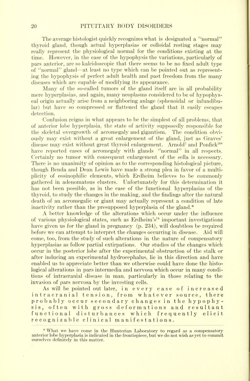 The average histologist quickly recognizes what is designated a ''normal thyroid gland, though actual hyperplasias or colloidal resting stages may really represent the physiological normal for the conditions existing at the time. However, in the case of the hypophysis the variations, particularly of pars anterior, are so kaleidoscopic that there seems to be no fixed adult type of '^normal gland—at least no type which can be pointed out as represent- ing the hypophysis of perfect adult health and past freedom from the many diseases which are capable of modifying its appearance. Many of the so-called tumors of the gland itself are in all probability mere hyperplasias, and again, many neoplasms considered to be of hypophys- eal origin actually arise from a neighboring anlage (sphenoidal or infundibu- lar) but have so compressed or flattened the gland that it easily escapes detection. Confusion reigns in what appears to be the simplest of all problems, that of anterior lobe hyperplasia, the state of activity supposedly responsible for the skeletal overgrowth of acromegalj^ and gigantism. The condition obvi- ously may exist without a great enlargement of the gland, just as Graves' disease may exist without great thyroid enlargement. Arnold- and Ponfick^^^ have reported cases of acromegaly with glands ''normal in all respects. Certainly no tumor with consequent enlargement of the sella is necessary. There is no unanimity of opinion as to the corresponding histological picture, though Benda and Dean Lewis have made a strong plea in favor of a multi- plicity of eosinophilic elements, which Erdheim beheves to be commonly gathered in adenomatous clusters. Unfortunately for this determination it has not been possible, as in the case of the functional hyperplasias of the thyroid, to study the changes in the making, and the findings after the natural death of an acromegalic or giant may actually represent a condition of late inactivity rather than the presupposed hyperplasia of the gland.* A better knowledge of the alterations which occur under the influence of various physiological states, such as Erdheim's'^'' important investigations have given us for the gland in pregnancy (p. 234), will doubtless be required before we can attempt to interpret the changes occurring in disease. Aid will come, too, from the study of such alterations in the nature of compensatory hyperplasias as follow partial extirpations. Our studies of the changes which occur in the posterior lobe after the experimental obstruction of the stalk or after inducing an experimental hydrocephalus, lie in this direction and have enabled us to appreciate better than we otherwise could have done the histo- logical alterations in pars intermedia and nervosa which occur in many condi- tions of intracranial disease in man, particularly in those relating to the invasion of pars nervosa by the investing cells. As wiU be pointed out later, in every case of increased intracranial tension, from whatever source, there probably occur secondary changes in the hypophy- sis, often with gross deformations and resultant functional disturbances which frequently elicit recognizable clinical manifestations. * What we have come in the Hunterian Laboratory to regard as a compensatory anterior lobe hyperplasia is indicated in the frontispiece, but we do not wish as yet to commit ourselves definitely in this matter.