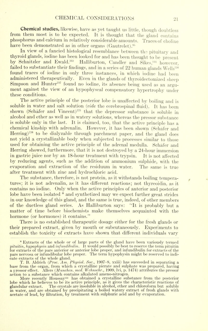 Chemical studies, likewise, have as yet taught us httle, though doubtless from them most is to be expected. It is thought that the gland contains phosphorus and calcium in relatively considerable amounts. Traces of choline have been demonstrated as in other organs (Gautrelet) In view of a fancied histological resemblance between th?, pituitary and thyroid glands, iodine has been looked for and has been thought to be present by Schnitzler and Ewald.-^- Halhburton, Candler and Sikes,'^^ however, failed to substantiate their findings, and in a series of 22 human glands Wells-'^^ found traces of iodine in only three instances, in which iodine had been administered therapeutically. Even in the glands of thyroidectomized sheep Simpson and Hunter- found no iodine, its absence being used as an argu- ment against the view of an hypophyseal compensatory hypertrophy under these conditions. The active principle of the posterior lobe is unaffected by boiling and is soluble in water and salt solution (vide the cerebrospinal fluid). It has been shown (Schafer and Vincent)-'-^ that the depressor substance is soluble in alcohol and ether as well as in watery solutions, whereas the pressor substance is soluble only in the last. It is claimed, too, that the active principle has a chemical kinship with adrenalin. However, it has been shown (Schafer and Herring)'*^ to be chalyzable through parchment paper, and the gland does not yield a crystallizable body when subjected to processes similar to those used for obtaining the active principle of the adrenal medulla. Schafer and Herring showed, furthermore, that it is not destroyed by a 24-hour immersion in gastric juice nor by an 18-hour treatment with trypsin. It is not affected by reducing agents, such as the addition of ammonium sulphide, with the evaporation and extraction of the residuum in water. The same is true after treatment with zinc and hydrochloric acid. The substance, therefore, is not protein, as it withstands boiling tempera- tures; it is not adrenalin, as it has different reactions; not thyreoidin, as it contains no iodine. Only when the active principles of anterior and posterior lobe have been isolated * and synthetized may we expect further great strides in our knowledge of this gland, and the same is true, indeed, of other members of the ductless gland series. As Halhburton says: 'Tt is probably but a matter of time before biochemists make themselves acquainted with the hormone (or hormones) it contains. There is no established therapeutic dosage either for the fresh glands or their prepared extract, given by mouth or subcutaneously. Experiments to estabhsh the toxicity of extracts have shown that different individuals vary * Extracts of the whole or of large parts of the gland have been variously termed pituitin, hypophysin and infundihulin. It would possibly be best to reserve the term pituitin for extracts of the pars anterior or anterior lobe proper, and infundihulin for extracts of the pars nervosa or infundibular lobe proper. The term hypophysin might be reserved to indi- cate extracts of the whole gland. T. B. Aldrich {Proc. Am. Physiol. Soc, 1907-8, xxiii) has succeeded in separating a base from the organ, from which a crystalline picrate and sulphate was prepared, having a pressor effect. Allers {Munchen. med. Wchnschr., 1909, Ivi, p. 1474) attributes the pressor action to a substance which contains alkalated ameno-nitrogen. More recently Houssayi^o has obtained a crystalUne substance from the posterior lobe which he believes to be its active principle, as it gives the characteristic reactions of glandular extract. The crystals are insoluble in alcohol, ether and chloroform but soluble in water, and are obtained by precipitating a boiled watery extract of fresh glands with acetate of lead, by filtration, by treatment with sulphuric acid and by evaporation.