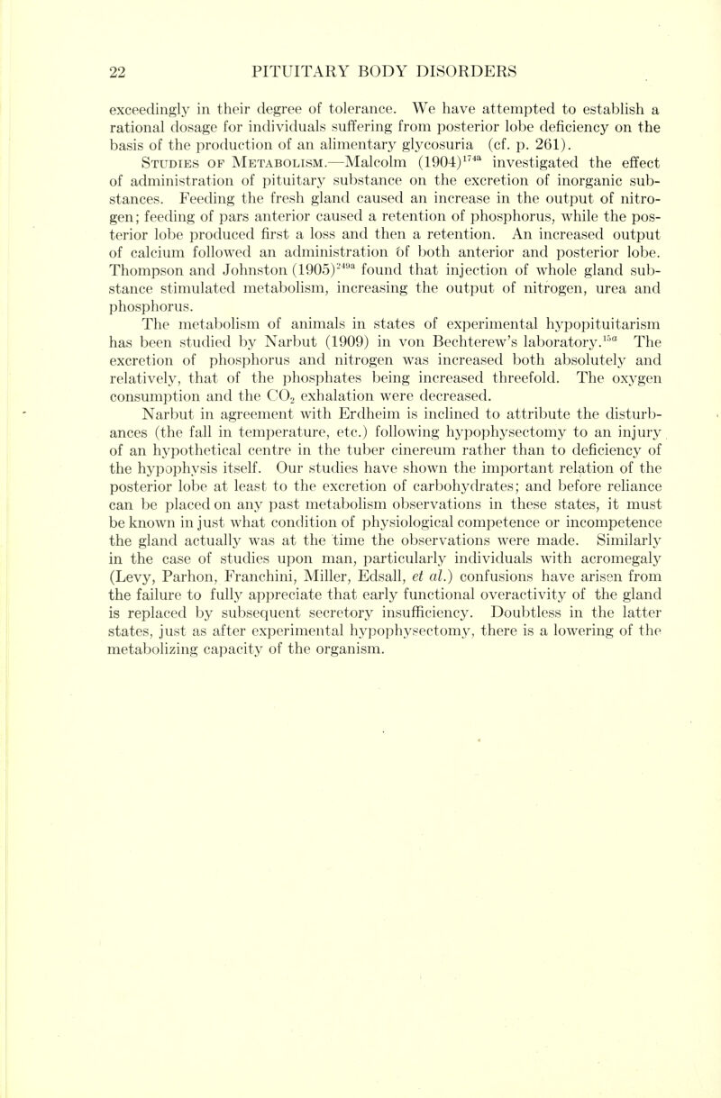 exceedingly in their degree of tolerance. We have attempted to establish a rational dosage for individuals suffering from posterior lobe deficiency on the basis of the production of an alimentary glycosuria (cf. p. 261). Studies of Metabolism.—Malcolm (1904)^'^^ investigated the effect of administration of pituitary substance on the excretion of inorganic sub- stances. Feeding the fresh gland caused an increase in the output of nitro- gen; feeding of pars anterior caused a retention of phosphorus, while the pos- terior lobe produced first a loss and then a retention. An increased output of calcium followed an administration bf both anterior and posterior lobe. Thompson and Johnston (lOOS)-^'*^ found that injection of whole gland sub- stance stimulated metabohsm, increasing the output of nitrogen, urea and phosphorus. The metabolism of animals in states of experimental hypopituitarism has been stuched by Narbut (1909) in von Bechterew's laboratory.^^'^ The excretion of phosphorus and nitrogen was increased both absolutely and relatively, that of the phosphates being increased threefold. The oxygen consumption and the CO2 exhalation were decreased. Narbut in agreement with Erdheim is inclined to attribute the disturb- ances (the fall in temperature, etc.) following hypophysectomy to an injury of an hypothetical centre in the tuber cinereum rather than to deficiency of the hypophysis itself. Our studies have shown the important relation of the posterior lobe at least to the excretion of carbohydrates; and before reliance can be placed on any past metabolism observations in these states, it must be known in just what condition of physiological competence or incompetence the gland actually was at the time the observations were made. Similarly in the case of studies upon man, particularly individuals with acromegaly (Levy, Parhon, Franchini, Miller, Edsall, et al.) confusions have arisen from the failure to fully appreciate that early functional overactivity of the gland is replaced by subsequent secretory insufficiency. Doubtless in the latter states, just as after experimental hypophysectomy, there is a lowering of the metabolizing capacity of the organism.