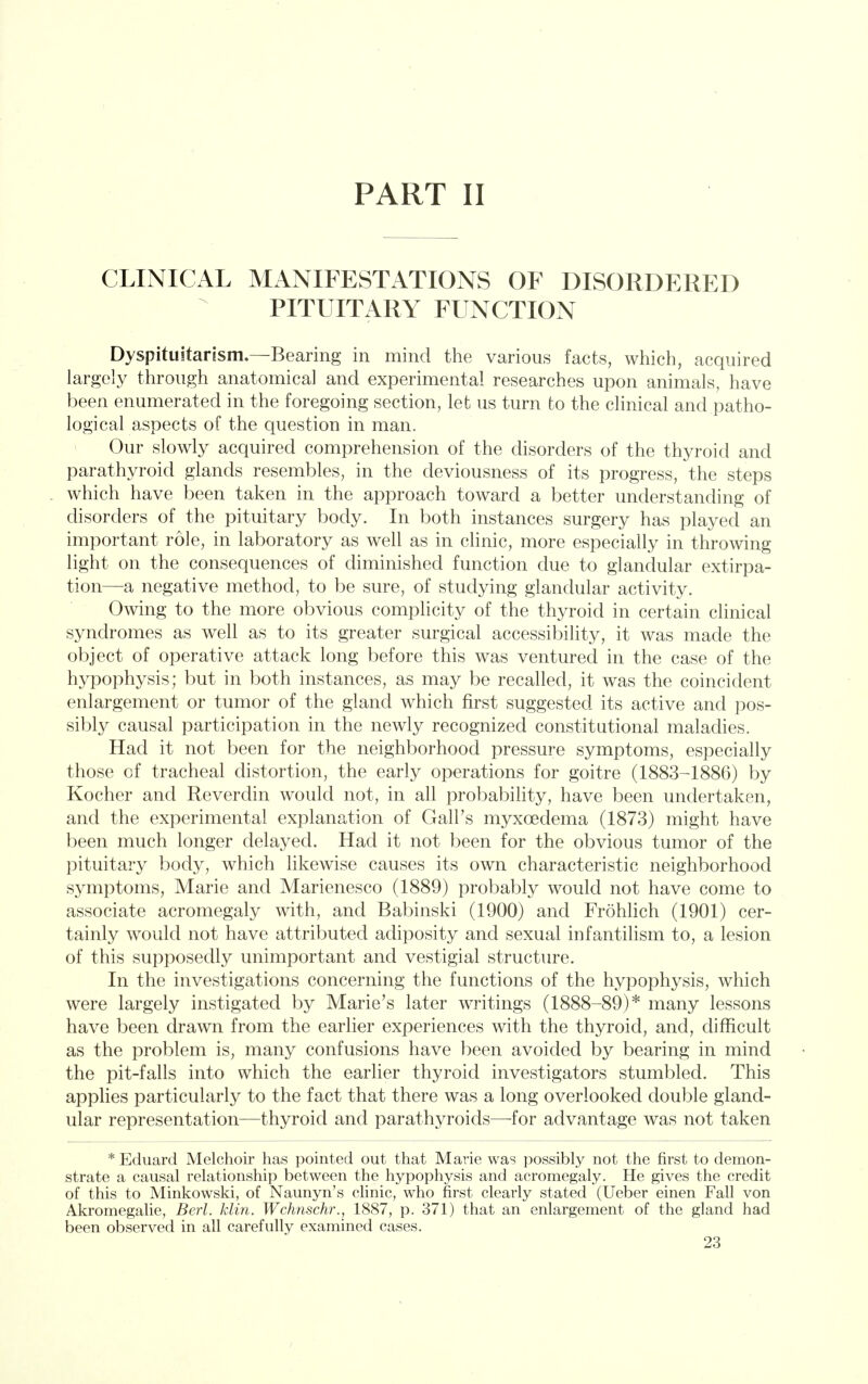 PART II CLINICAL MANIFESTATIONS OF DISORDERED PITUITARY FUNCTION Dyspituitarism.—Bearing in mind the various facts, which, acquired largely through anatomical and experimental researches upon animals, have been enumerated in the foregoing section, let us turn to the clinical and patho- logical aspects of the question in man. Our slowly acquired comprehension of the disorders of the thyroid and parathyroid glands resembles, in the deviousness of its progress, the steps which have been taken in the approach toward a better understanding of disorders of the pituitary body. In both instances surgery has played an important role, in laboratory as well as in clinic, more especially in throwing light on the consequences of diminished function due to glandular extirpa- tion—a negative method, to be sure, of studying glandular activity. Owing to the more obvious complicity of the thyroid in certain clinical syndromes as well as to its greater surgical accessibility, it was made the object of operative attack long before this was ventured in the case of the hypophysis; but in both instances, as may be recalled, it was the coincident enlargement or tumor of the gland which first suggested its active and pos- sibty causal participation in the newly recognized constitutional maladies. Had it not been for the neighborhood pressure symptoms, especially those of tracheal distortion, the early operations for goitre (1883-1886) by Kocher and Reverdin would not, in all probability, have been undertaken, and the experimental explanation of Gall's myxoedema (1873) might have been much longer delayed. Had it not been for the obvious tumor of the pituitary body, which likewise causes its own characteristic neighborhood symptoms, Marie and Marienesco (1889) probably would not have come to associate acromegaly with, and Babinski (1900) and Frohhch (1901) cer- tainly would not have attributed adiposity and sexual infantilism to, a lesion of this supposedly unimportant and vestigial structure. In the investigations concerning the functions of the hypophysis, which were largely instigated by Marie's later writings (1888-89)* many lessons have been drawn from the earher experiences with the thyroid, and, difficult as the problem is, many confusions have been avoided by bearing in mind the pit-falls into which the earlier thyroid investigators stumbled. This applies particularly to the fact that there was a long overlooked double gland- ular representation—thyroid and parathyroids—for advantage was not taken * Eduard Melchoir has pointed out that Marie was possibly not the first to demon- strate a causal relationship between the hypophysis and acromegaly. He gives the credit of this to Minkowski, of Naunyn's chnic, who first clearly stated (Ueber einen Fall von Akromegahe, Bed. klin. Wchnschr., 1887, p. 371) that an enlargement of the gland had been observed in all carefully examined cases.