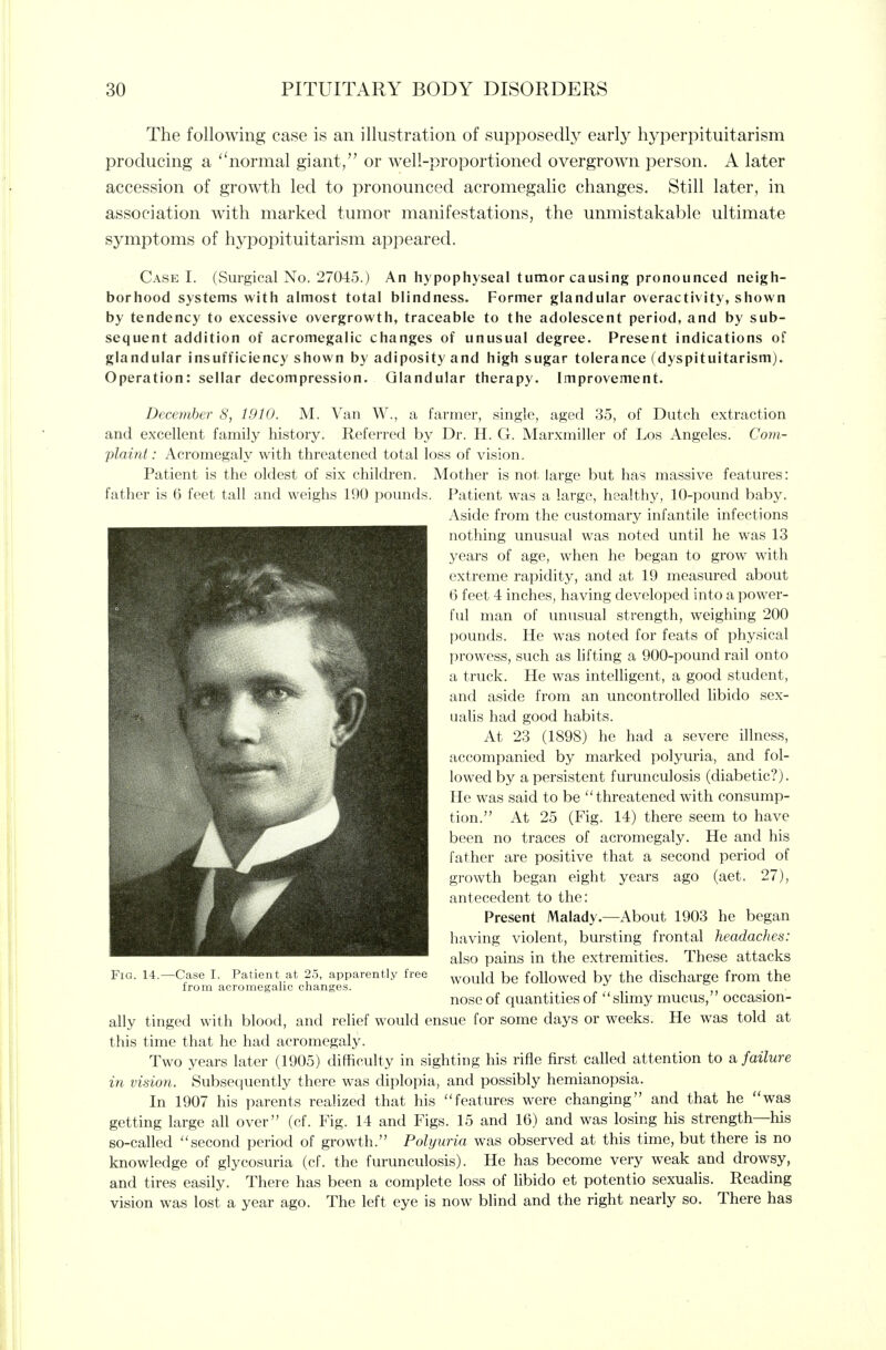 The following case is an illustration of supposedly early hyperpituitarism producing a '^normal giant/' or well-proportioned overgrown person. A later accession of growth led to pronounced acromegalic changes. Still later, in association with marked tumor manifestations, the unmistakable ultimate symptoms of hypopituitarism appeared. Case I. (Surgical No. 27045.) An hypophyseal tumor causing pronounced neigh- borhood systems with almost total blindness. Former glandular overactivity, shown by tendency to excessive overgrowth, traceable to the adolescent period, and by sub- sequent addition of acromegalic changes of unusual degree. Present indications of glandular insufficiency shown by adiposity and high sugar tolerance (dyspituitarism). Operation: sellar decompression. Glandular therapy. Improvement. Dece?nher 8, 1910. M. Van W., a farmer, single, aged 35, of Dutch extraction and excellent family history. Referred by Dr. H. G. Marxmiller of Los Angeles. Com- plaint: Acromegaly with threatened total loss of vision. Patient is the oldest of six children. Mother is not large but has massive features: father is 6 feet tall and w^eighs 190 pounds. Patient was a large, healthy, 10-pound baby. Aside from the customary infantile infections nothing unusual was noted until he was 13 years of age, when he began to grow with extreme rapidity, and at 19 measured about 6 feet 4 inches, having developed into a power- ful man of unusual strength, weighing 200 pounds. He was noted for feats of physical prowess, such as lifting a 900-pound rail onto a truck. He was intelligent, a good student, and aside from an uncontrolled libido sex- ualis had good habits. At 23 (1898) he had a severe illness, accompanied by marked polyuria, and fol- lowed by a persistent furunculosis (diabetic?). He was said to be ''threatened with consump- tion. At 25 (Fig. 14) there seem to have been no traces of acromegaly. He and his father are positive that a second period of growth began eight years ago (aet. 27), antecedent to the: Present Malady.—About 1903 he began having violent, bursting frontal headaches: also pains in the extremities. These attacks Fig. 14.—Case I. Patient at 25, apparently free ^ould be followed by the discharge from the from acromegalic changes. ^ . nose of quantities of '' slimy mucus, occasion- ally tinged with blood, and relief would ensue for some days or weeks. He was told at this time that he had acromegaly. Two years later (1905) difficulty in sighting his rifle first called attention to a failure in vision. Subsequently there was diplopia, and possibly hemianopsia. In 1907 his parents realized that his features were changing and that he was getting large all over (cf. Fig. 14 and Figs. 15 and 16) and was losing his strength—his so-called second period of growth. Polyuria was observed at this time, but there is no knowledge of glycosuria (cf. the furunculosis). He has become very weak and drowsy, and tires easily. There has been a complete loss of libido et potentio sexualis. Reading vision was lost a year ago. The left eye is now blind and the right nearly so. There has