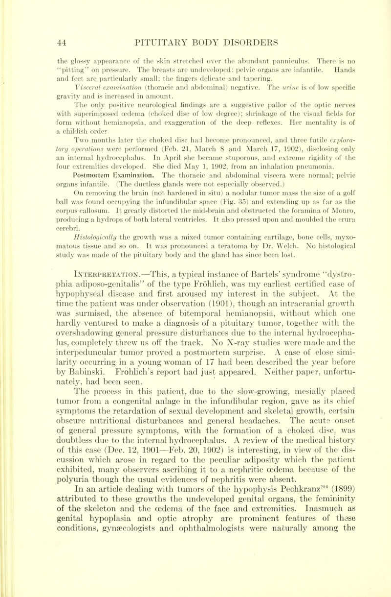 the glossy appearance of the skin stretched over the ahiindniit i)annicuhis. There is no pitting on pressure. The breasts are undeveloped: pch ic organs arc infantile. Hands and feet are particularly small; the fingers delicate and taperin<2;. Visceral examination (thoracic and abdominal) negative. The urim is of low s])ecific gravity and is increased in amount. The only positive neurological findings are a suggestive jjallor of the oi)tic nerves with superimposed oedema (choked disc of low degree); shrinkage of the visual helds for form without hemianopsia, and exaggeration of the deep reflexes. Her mentality is of a childish order. Two months later the choked disc had become pronounced, and three futile explora- tory operations were performed (Feb. 21, March 8 and March 17, 1902), disclosing only an internal hydrocephalus. In April she became stuporous, and extreme rigidity of the four extremities developed. She died May 1, 1902, from an inhalation pneumonia. Postmortem E.xamination. The thoracic and abdominal viscera were normal; ])elvic organs infantile. (The ductless glands were not especially observed.) On removing the brain (not hardened in situ) a nodular tumor mass the size of a golf ball was found occupying the infundibular space (Fig. 35) and extending up as far as the corpus callosum. It greatly distorted the mid-brain and obstructed the foramina of Monro, producing a hydrops of both lateral ventricles. It also pressed upon and moulded the crura cerebri. Histologically the growth was a mixed tumor containing cartilage, bone cells, myxo- matous tissue and so on. It was pronounced a teratoma by Dr. Welch. No histological study was made of the pituitary body and the gland has since been lost. Interpretation.—This, atypical instance of Bartels' syndrome '^dystro- phia adiposo-genitalis of the type Frolihch, was my earhest certified case of hypophyseal disease and first aroused my interest in the subject. At the time the patient was under observation (1901), though an intracranial growth was surmised, the absence of bitemporal hemianopsia, without which one hardly ventured to make a diagnosis of a pituitary tumor, together with the overshadowing general pressure disturbances due to the internal hydrocepha- lus, completely threw us off the track. No X-ray studies were made and the interpeduncular tumor proved a postmortem surprise. A case of close simi- larity occurring in a young woman of 17 had been described the year before by Babinski, Frohhch's report had just appeared. Neither paper, unfortu- nately, had been seen. The process in this patient, due to the slow-growing, mesially placed tumor from a congenital anlage in the infundibular region, gave as its chief symptoms the retardation of sexual development and skeletal growth, certain obscure nutritional disturbances and general headaches. The acute onset of general pressure symptoms, with the formation of a choked disc, was doubtless due to the internal hydrocephalus. A review of the medical history of this case (Dec. 12, 1901—Feb. 20, 1902) is interesting, in view of the dis- cussion which arose in regard to the peculiar adiposity which the patient exhibited, many observers ascribing it to a nephritic oedema because of the polyuria though the usual evidences of nephritis were absent. In an article dealing with tumors of the hypophysis Pechkranz''' (1899) attributed to these growths the undeveloped genital organs, the femininity of the skeleton and the oedema of the face and extremities. Inasmuch as genital hypoplasia and optic atrophy are prominent features of these conditions, gynaecologists and ophthalmologists were naturally among the