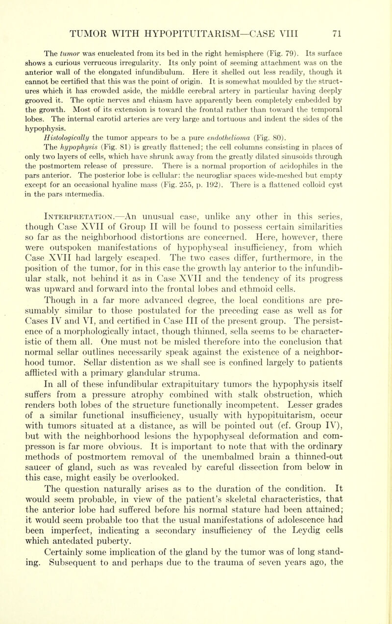 The tumor was enucleated from its bed in the right hemisphere (Fig. 79). Its surface shows a curious verrucous irregularity. Its only point of seeming attachment was on the anterior wall of the elongated infundibulum. Here it shelled out less readily, though it cannot be certified that this was the point of origin. It is somewhat moulded by the struct- ures which it has crowded aside, the middle cerebral artery in particular having deeply grooved it. The optic nerves and chiasm have apparently been completely embedded by the growth. Most of its extension is toward the frontal rather than toward the temporal lobes. The internal carotid arteries are very large and tortuous and indent the sides of the hypophysis. Histologically the tumor appears to be a pure endothelioma (Fig. 80). The hypophysis (Fig. 81) is greatly flattened; the cell columns consisting in places of only two layers of cells, which have shrunk away from the greatly dilated sinusoids through the postmortem release of pressure. There is a normal proportion of acidophiles in the pars anterior. The posterior lobe is cellular: the neurogliar spaces wide-meshed but empty except for an occasional hyaline mass (Fig. 255, p. 192). There is a flattened colloid cyst in the pars mtermedia. Interpretation.—An unusual case, unlike any other in this series, though Case XVII of Group II will be found to possess certain similarities so far as the neighborhood distortions are concerned. Here, however, there were outspoken manifestations of hypophyseal insufficiency, from which Case XVII had largely escaped. The two cases differ, furthermore, in the position of the tumor, for in this case the growth lay anterior to the infundib- ular stalk, not behind it as in Case XVII and the tendency of its progress was upward and forward into the frontal lobes and ethmoid cells. Though in a far more advanced degree, the local conditions are pre- sumably similar to those postulated for the preceding case as well as for Cases IV and VI, and certified in Case III of the present group. The persist- ence of a morphologically intact, though thinned, sella seems to be character- istic of them all. One must not be misled therefore into the conclusion that normal sellar outlines necessarily speak against the existence of a neighbor- hood tumor. Sellar distention as we shall see is confined largely to patients afflicted with a primary glandular struma. In all of these infundibular extrapituitary tumors the hypophysis itself suffers from a pressure atrophy combined with stalk obstruction, which renders both lobes of the structure functionally incompetent. Lesser grades of a similar functional insufficiency, usually with hypopituitarism, occur with tumors situated at a distance, as will be pointed out (cf. Group IV), but with the neighborhood lesions the hypophyseal deformation and com- presson is far more obvious. It is important to note that with the ordinary methods of postmortem removal of the unembalmed brain a thinned-out saucer of gland, such as was revealed by careful dissection from below in this case, might easily be overlooked. The question naturally arises as to the duration of the condition. It would seem probable, in view of the patient's skeletal characteristics, that the anterior lobe had suffered before his normal stature had been attained; it would seem probable too that the usual manifestations of adolescence had been imperfect, indicating a secondary insufficiency of the Leydig cells which antedated puberty. Certainly some implication of the gland by the tumor was of long stand- ing. Subsequent to and perhaps due to the trauma of seven years ago, the