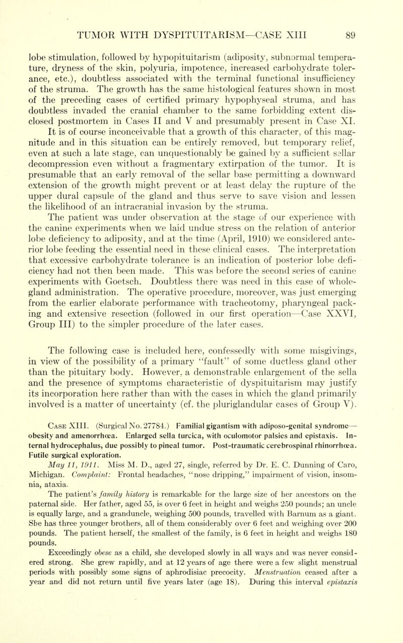 lobe stimulation, followed by hypopituitarism (adiposity, subnormal tempera- ture, dryness of the skin, polyuria, impotence, increased carbohydrate toler- ance, etc.), doubtless associated with the terminal functional insufficiency of the struma. The growth has the same histological features shown in most of the preceding cases of certified primary hypophyseal struma, and has doubtless invaded the cranial chamber to the same forbidding extent dis- closed postmortem in Cases II and V and presumably present in Case XI. It is of course inconceivable that a growth of this character, of this mag- nitude and in this situation can be entirely removed, but temporary relief, even at such a late stage, can unquestionably be gained by a sufficient sellar decompression even without a fragmentary extirpation of the tumor. It is presumable that an early removal of the sellar base permitting a downward extension of the growth might prevent or at least delay the rupture of the upper dural capsule of the gland and thus serve to save vision and lessen the likelihood of an intracranial invasion by the struma. The patient was under observation at the stage of our experience with the canine experiments when we laid undue stress on the relation of anterior lobe deficiency to adiposity, and at the time (iVpril, 1910) we considered ante- rior lobe feeding the essential need in these clinical cases. The interpretation that excessive carbohydrate tolerance is an indication of posterior lobe defi- ciency had not then been made. This was before the second series of canine experiments with Goetsch. Doubtless there was need in this case of whole- gland administration. The operative procedure, moreover, was just emerging from the earlier elaborate performance with tracheotomy, pharyngeal pack- ing and extensive resection (followed in our first operation—Case XXVI, Group III) to the simpler procedure of the later cases. The following case is included here, confessedly with some misgivings, in view of the possibility of a primary ''fault of some ductless gland other than the pituitary body. However, a demonstrable enlargement of the sella and the presence of symptoms characteristic of dyspituitarism may justify its incorporation here rather than with the cases in which the gland primarily involved is a matter of uncertainty (cf. the pluriglandular cases of Group V). Case XIII. (Surgical No. 27784.) Familial gigantism with adiposo-genital syndrome— obesity and amenorrhoea. Enlarged sella turcica, with oculomotor palsies and epistaxis. In- ternal hydrocephalus, due possibly to pineal tumor. Post-traumatic cerebrospinal rhinorrhoea. Futile surgical exploration. May 11, 1911. Miss M. D., aged 27, single, referred by Dr. E. C. Dunning of Caro, Michigan. Complaint: Frontal headaches, *'nose dripping, impairment of vision, insom- nia, ataxia. The patient's family history is remarkable for the large size of her ancestors on the paternal side. Her father, aged 55, is over 6 feet in height and weighs 250 pounds; an uncle is equally large, and a granduncle, weighing 500 pounds, travelled with Barnum as a giant. She has three younger brothers, all of them considerably over 6 feet and weighing over 200 pounds. The patient herself, the smallest of the family, is 6 feet in height and weighs 180 pounds. Exceedingly obese as a child, she developed slowly in all ways and was never consid- ered strong. She grew rapidly, and at 12 years of age there were a few slight menstrual periods with possibly some signs of aphrodisiac precocity. Menstruation ceased after a year and did not return until five years later (age 18). During this interval epistaxis