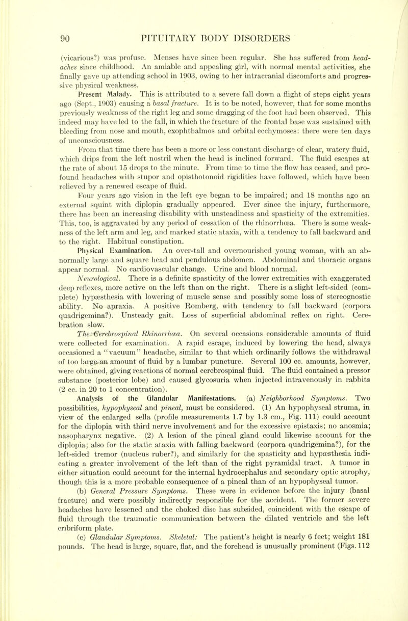 (vicarious?) was profuse. Menses have since been regular. She has suffered from head- aches since childhood. An amiable and appealing girl, with normal mental activities, she finally gave up attending school in 1903, owing to her intracranial discomforts and progres- sive physical weakness. Present Malady. This is attributed to a severe fall down a flight of steps eight years ago (Sept., 1003) causing a basal fracture. It is to be noted, however, that for some months previously weakness of the right leg and some dragging of the foot had been observed. This indeed may have led to the fall, in which the fracture of the frontal base was sustained with bleeding from nose and mouth, exophthalmos and orbital ecchymoses: there were ten days of unconsciousness. From that time there has been a more or less constant discharge of clear, watery fluid, which drips from the left nostril when the head is inclined forward. The fluid escapes at the rate of about 15 drops to the minute. From time to time the flow has ceased, and pro- found headaches with stupor and opisthotonoid rigidities have followed, which have been relieved by a renewed escape of fluid. Four years ago vision in the left eye began to be impaired; and 18 months ago an external squint with diplopia gradually appeared. Ever since the injury, furthermore, there has been an increasing disability with unsteadiness and spasticity of the extremities. This, too, is aggravated by any period of cessation of the rhinorrhoea. There is some weak- ness of the left arm and leg, and marked static ataxia, with a tendency to fall backward and to the right. Habitual constipation. Physical Examination. An over-tall and overnourished young woman, with an ab- normally large and square head and pendulous abdomen. Abdominal and thoracic organs appear normal. No cardiovascular change. Urine and blood normal. Neurological. There is a definite spasticity of the lower extremities with exaggerated deep reflexes, more active on the left than on the right. There is a slight left-sided (com- plete) hypsesthesia with lowering of muscle sense and possibly some loss of stereognostic ability. No apraxia. A positive Romberg, with tendency to fall backward (corpora quadrigemina?). Unsteady gait. Loss of superficial abdominal reflex on right. Cere- bration slow. The 'Gerehrospinal Rhinorrhoea. On several occasions considerable amounts of fluid were collected for examination. A rapid escape, induced by lowering the head, always occasioned a vacuum headache, similar to that which ordinarily follows the withdrawal of too large, an amount of fluid by a lumbar puncture. Several 100 cc. amounts, however, were obtained, giving reactions of normal cerebrospinal fluid. The fluid contained a pressor substance (posterior lobe) and caused glycosuria when injected intravenously in rabbits (2 cc. in 20 to 1 concentration). Analysis of the Glandular Manifestations, (a) Neighborhood Symptoms. Two possibilities, hypophyseal and pineal, must be considered. (1) An hypophyseal struma, in view of the enlarged sella (profile measurements 1.7 by 1.3 cm., Fig. Ill) could account for the diplopia with third nerve involvement and for the excessive epistaxis: no anosmia; nasopharynx negative. (2) A lesion of the pineal gland could likewise account for the* diplopia; also for the static ataxia with faUing backward (corpora quadrigemina?), for the left-sided tremor (nucleus ruber?), and similarly for the spasticity and hypsesthesia indi- cating a greater involvement of the left than of the right pyramidal tract. A tumor in either situation could account for the internal hydrocephalus and secondary optic atrophy, though this is a more probable consequence of a pineal than of an hypophyseal tumor. (b) General Pressure Symptoms. These were in evidence before the injury (basal fracture) and were possibly indirectly responsible for the accident. The former severe headaches have lessened and the choked disc has subsided, coincident with the escape of fluid through the traumatic communication between the dilated ventricle and the left cribriform plate. (c) Glandular Symptoms. Skeletal: The patient's height is nearly 6 feet; weight 181 pounds. The head is large, square, flat, and the forehead is unusually prominent (Figs. 112