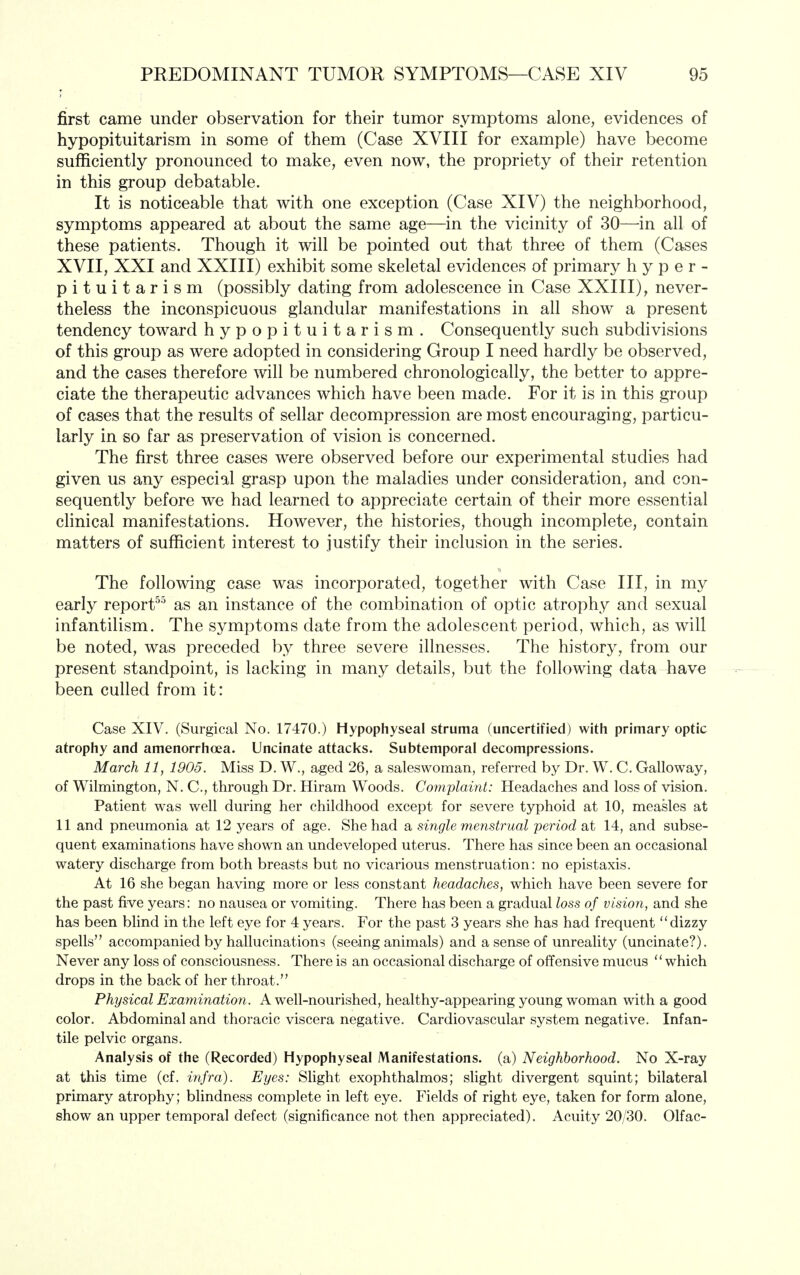 first came under observation for their tumor symptoms alone, evidences of hypopituitarism in some of them (Case XVIII for example) have become sufficiently pronounced to make, even now, the propriety of their retention in this group debatable. It is noticeable that with one exception (Case XIV) the neighborhood, symptoms appeared at about the same age—in the vicinity of 30—in all of these patients. Though it will be pointed out that three of them (Cases XVII, XXI and XXIII) exhibit some skeletal evidences of primary hyper- pituitarism (possibly dating from adolescence in Case XXIII), never- theless the inconspicuous glandular manifestations in all show a present tendency toward hypopituitarism. Consequently such subdivisions of this group as were adopted in considering Group I need hardly be observed, and the cases therefore will be numbered chronologically, the better to appre- ciate the therapeutic advances which have been made. For it is in this group of cases that the results of sellar decompression are most encouraging, particu- larly in so far as preservation of vision is concerned. The first three cases were observed before our experimental studies had given us any especial grasp upon the maladies under consideration, and con- sequently before we had learned to appreciate certain of their more essential clinical manifestations. However, the histories, though incomplete, contain matters of sufficient interest to justify their inclusion in the series. The following case was incorporated, together with Case III, in my early report^^ as an instance of the combination of optic atrophy and sexual infantilism. The symptoms date from the adolescent period, which, as will be noted, was preceded by three severe illnesses. The history, from our present standpoint, is lacking in many details, but the following data have been culled from it: Case XIV. (Surgical No. 17470.) Hypophyseal struma (uncertified) with primary optic atrophy and amenorrhoea. Uncinate attacks. Subtemporal decompressions. March 11, 1905. Miss D. W., aged 26, a saleswoman, referred by Dr. W. C. Galloway, of Wilmington, N. C, through Dr. Hiram Woods. Complaint: Headaches and loss of vision. Patient was well during her childhood except for severe typhoid at 10, measles at 11 and pneumonia at 12 years of age. She had a single menstrual period at 14, and subse- quent examinations have shown an undeveloped uterus. There has since been an occasional watery discharge from both breasts but no vicarious menstruation: no epistaxis. At 16 she began having more or less constant headaches, which have been severe for the past five years: no nausea or vomiting. There has been a gradual loss of vision, and she has been blind in the left eye for 4 years. For the past 3 years she has had frequent dizzy spells accompanied by hallucinations (seeing animals) and a sense of unreality (uncinate?). Never any loss of consciousness. There is an occasional discharge of offensive mucus which drops in the back of her throat. Physical Examination. A well-nourished, healthy-appearing young woman with a good color. Abdominal and thoracic viscera negative. Cardiovascular system negative. Infan- tile pelvic organs. Analysis of the (Recorded) Hypophyseal Manifestations, (a) Neighborhood. No X-ray at this time (cf. infra). Eyes: Slight exophthalmos; sUght divergent squint; bilateral primary atrophy; blindness complete in left eye. Fields of right eye, taken for form alone, show an upper temporal defect (significance not then appreciated). Acuity 20/30. Olfac-