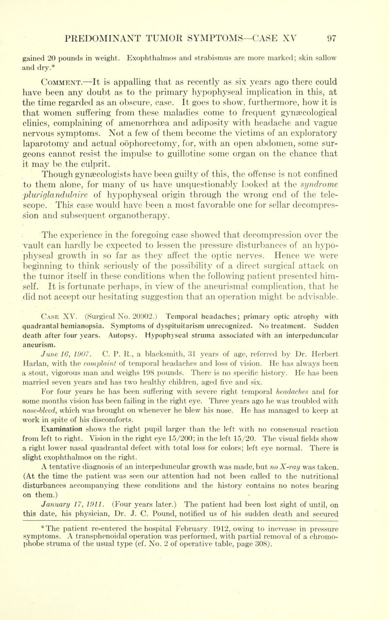 gained 20 pounds in weight. Exophthalmos and strabismus are more marked; skin sallow and dry.* Comment.—It is appalling that as recently as six years ago there could have been any doubt as to the primary hypophyseal implication in this, at the time regarded as an obscure, case. It goes to show, furthermore, how it is that women suffering from these maladies come to frequent gynaecological clinics, complaining of amenorrhoea and adiposity with headache and vague nervous symptoms. Not a few of them become the victims of an exploratory laparotomy and actual oophorectomy, for, with an open abdomen, some sur- geons cannot resist the impulse to guillotine some organ on the chance that it may be the culprit. Though gynaecologists have been guilty of this, the offense is not confined to them alone, for many of us have unquestionably looked at the syndrome jpluriglaiickilaire of hypophyseal origin through the wrong end of the tele- scope. This case would have been a most favorable one for sellar decompres- sion and subsequent organotherapy. The experience in the foregoing case showed that decompression over the vault can hardly be expected to lessen the pressure disturbances of an hypo- physeal growth in so far as they affect the optic nerves. Hence we were beginning to think seriously of the possibility of a direct surgical attack on the tumor itself in these conditions when the following patient presented him- self. It is fortunate perhaps, in view of the aneurismal complication, that he ,did not accept our hesitating suggestion that an operation might be advisable. Case XV. (Surgical No. 20902.) Temporal headaches; primary optic atrophy with quadrantal hemianopsia. Symptoms of dyspituitarism unrecognized. No treatment. Sudden death after four years. Autopsy. Hypophyseal struma associated with an interpeduncular aneurism. June 16, 1907. C. P. R., a blacksmith, 31 years of age, referred by Dr. Herbert Harlan, with the complaint of temporal headaches and loss of vision. He has always been a stout, vigorous man and weighs 198 pounds. There is no specific history. He has been married seven years and has two healthy children, aged five and six. For four years he has been suffering with severe right temporal headaches and for some months vision has been failing in the right eye. Three years ago he was troubled with nose-bleed, which was brought on whenever he blew his nose. He has managed to keep at work in spite of his discomforts. Examination shows the right pupil larger than the left with no consensual reaction from left to right. Vision in the right eye 15/200; in the left 15/20. The visual fields show a right lower nasal quadrantal defect with total loss for colors; left eye normal. There is slight exophthalmos on the right. A tentative diagnosis of an interpeduncular growth was made, but no X-ray was taken. (At the time the patient was seen our attention had not been called to the nutritional disturbances accompanying these conditions and the history contains no notes bearing on them.) January 17, 1911. (Four years later.) The patient had been lost sight of until, on this date, his physician. Dr. J. C. Pound, notified us of his sudden death and secured *The patient re-entered the hospital February, 1912, owing to increase in pressure symptoms. A transphenoidal operation was performed, with partial removal of a chromo- phobe struma of the usual type (cf. No. 2 of operative table, page 308).