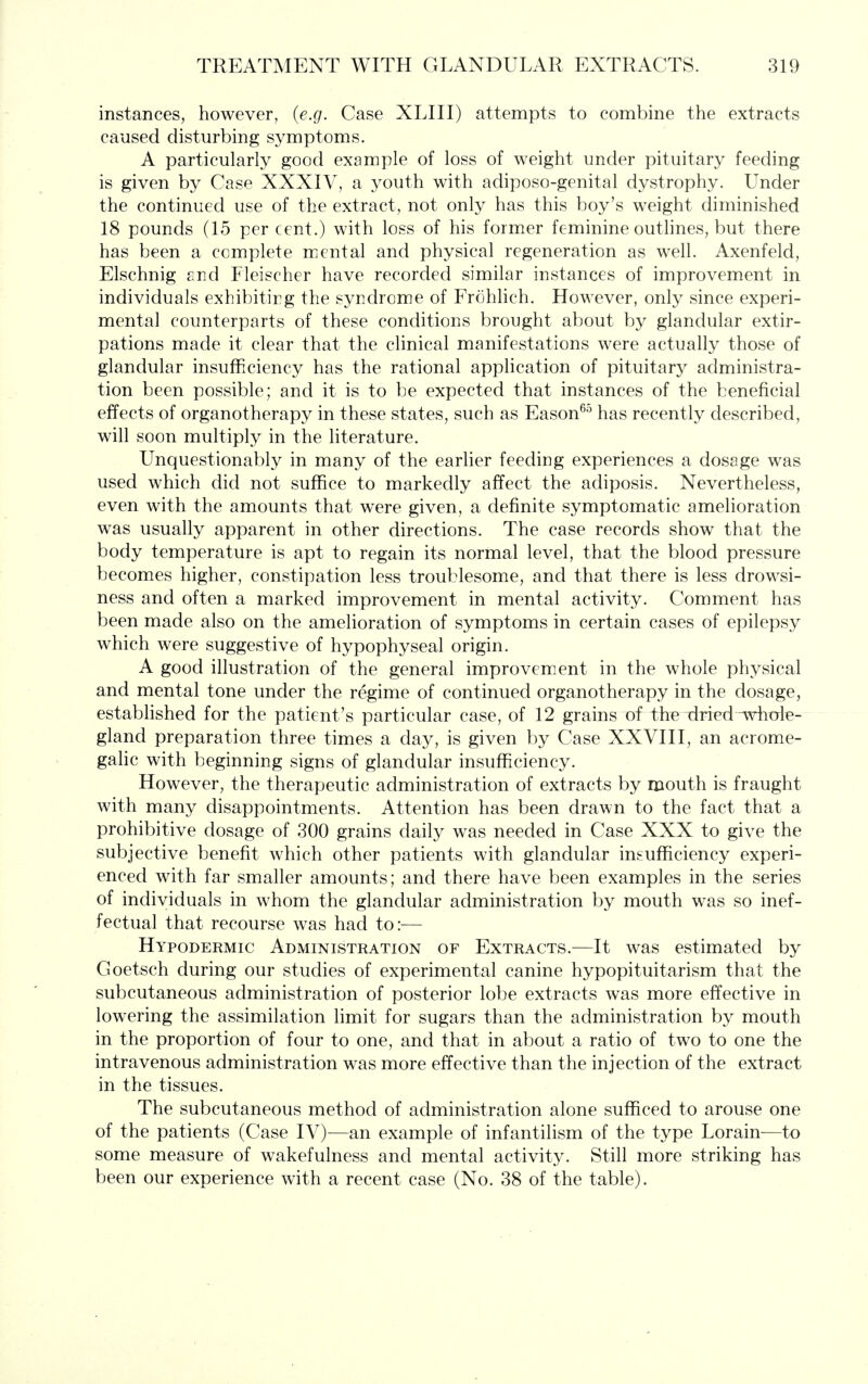 instances, however, (e.g. Case XLIII) attempts to combine the extracts caused disturbing symptoms. A particularly good example of loss of weight under pituitary feeding is given by Case XXXIV, a youth with adiposo-genital dystrophy. Under the continued use of the extract, not only has this boy's weight diminished 18 pounds (15 per cent.) with loss of his former feminine outhnes, but there has been a complete mental and physical regeneration as well. Axenfeld, Elschnig and Fleischer have recorded similar instances of improvement in individuals exhibitirg the syndrome of Frohlich. However, only since experi- mental counterparts of these conditions brought about by glandular extir- pations made it clear that the clinical manifestations were actually those of glandular insufficiency has the rational application of pituitary administra- tion been possible; and it is to be expected that instances of the beneficial effects of organotherapy in these states, such as Eason^^ has recently described, will soon multiply in the Kterature. Unquestionably in many of the earlier feeding experiences a dosage was used which did not suffice to markedly affect the adiposis. Nevertheless, even with the amounts that were given, a definite symptomatic amelioration was usually apparent in other directions. The case records show that the body temperature is apt to regain its normal level, that the blood pressure becomes higher, constipation less troublesome, and that there is less drowsi- ness and often a marked improvement in mental activity. Comment has been made also on the amelioration of symptoms in certain cases of epilepsy which were suggestive of hypophyseal origin. A good illustration of the general improvement in the whole physical and mental tone under the regime of continued organotherapy in the dosage, established for the patient's particular case, of 12 grains of the dried ^v^ole- gland preparation three times a day, is given by Case XXVIII, an acrome- gahc with beginning signs of glandular insuflficiency. However, the therapeutic administration of extracts by mouth is fraught with many disappointments. Attention has been drawn to the fact that a prohibitive dosage of 300 grains daily was needed in Case XXX to give the subjective benefit which other patients with glandular insufficiency experi- enced with far smaller amounts; and there have been examples in the series of individuals in whom the glandular administration by mouth was so inef- fectual that recourse was had to:— Hypodermic Administration of Extracts.—It was estimated by Goetsch during our studies of experimental canine hypopituitarism that the subcutaneous administration of posterior lobe extracts was more effective in lowering the assimilation hmit for sugars than the administration by mouth in the proportion of four to one, and that in about a ratio of two to one the intravenous administration was more effective than the injection of the extract in the tissues. The subcutaneous method of administration alone sufficed to arouse one of the patients (Case IV)—an example of infantilism of the type Lorain—to some measure of wakefulness and mental activity. Still more striking has been our experience with a recent case (No. 38 of the table).