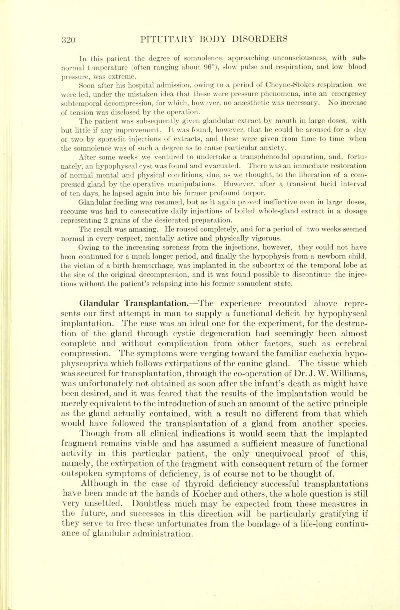 In this patient the degree of somnolence, approaching unconsciousness, with sub- normal temperature (often ranging about 96°), slow pulse and respiration, and low blood pressure, was extreme. Soon after his hospital admission, owing to a period of Cheyne-Stokes respiration we were led, under the mistaken idea that these were pressure phenomena, into an emergency subtemporal decompression, for which, howsver, no anaesthetic was necessar3^ No increase of tension was disclosed by the operation. The patient was subsequently given glandular extract by mouth in large doses, with but little if any improvement. It was found, however, that he could be aroused for a day or two by sporadic injections of extracts, and these were given from time to time when the somnolence was of such a degree as to cause particular anxiety. After some weeks we ventured to undertake a transphenoidal operation, and, fortu- nately, an hypophyseal cyst was found and evacuated. There was an immediate restoration of normal mental and physical conditions, due, as we thought, to the liberation of a com- pressed gland by the operative manipulations. However, after a transient lucid interval of ten days, he lapsed again into his former profound torpor. Glandular feeding was resumed, but as it again proved ineffective even in large doses, recourse was had to consecutive daily injections of boiled whole-gland extract in a dosage representing 2 grains of the desiccated preparation. The result was amazing. He roused completely, and for a period of two weeks seemed normal in every respect, mentally active and physically vigorous. Owing to the increasing soreness from the injections, however, they could not have been continued for a much longer period, and finally the hypophysis from a newborn child, the victim of a birth haemorrhage, was implanted in the subcortex of the temporal lobe at the site of the original decompression, and it was found possible to discontinue the injec- tions without the patient's relapsing into his former somnolent state. Glandular Transplantation.—The experience recounted above repre- sents our first attempt in man to supply a functional deficit by hypophyseal implantation. The case was an ideal one for the experiment, for the destruc- tion of the gland through cystic degeneration had seemingly been almost complete and without complication from other factors, such as cerebral compression. The symptoms were verging toward the familiar cachexia hypo- physeopriva which follows extirpations of the canine gland. The tissue which was secured for transplantation, through the co-operation of Dr. J. W. Williams, was unfortunately not obtained as soon after the infant's death as might have been desired, and it was feared that the results of the implantation would be merely equivalent to the introduction of such an amount of the active principle as the gland actually contained, with a result no different from that which would have followed the transplantation of a gland from another species. Though from all clinical indications it would seem that the implanted fragment remains viable and has assumed a sufficient measure of functional activity in this particular patient, the only unequivocal proof of this, namely, the extirpation of the fragment with consequent return of the former outspoken symptoms of deficiency, is of course not to be thought of. Although in the case of thyroid deficiency successful transplantations have been made at the hands of Kocher and others, the whole question is still very unsettled. Doubtless much may be expected from these measures in the future, and successes in this direction will be particularly gratifying if they serve to free these unfortunates from the bondage of a life-long continu- ance of glandular administration.