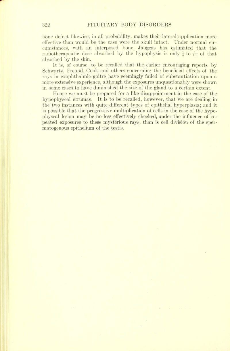 bone defect likewise, in all probability, makes their lateral application more effective than would be the case were the skull intact. Under normal cir- cumstances, with an interposed bone, Jaugeas has estimated that the radiotherapeutic dose absorbed hy the hypophysis is only i to i\, of that absorbed by the skin. It is, of course, to be recalled that the earlier encouraging rei:)orts by Schwartz, Freund, Cook and others concerning the beneficial effects of the rays in exophthalmic goitre have seemingly failed of substantiation upon a more extensive experience, although the exposures unquestionably were sho^\^l in some cases to have diminished the size of the gland to a certain extent. Hence we must be prepared for a like disappointment in the case of the hj^pophyseal strumas. It is to be recalled, however, that we are dealing in the two instances with quite different types of epithelial hyperplasia; and it is possible that the progressive multiplication of cells in the case of the hypo- physeal lesion may be no less effectively checked, under the influence of re- peated exposures to these mysterious rays, than is cell division of the sper- matogenous epithelium of the testis.