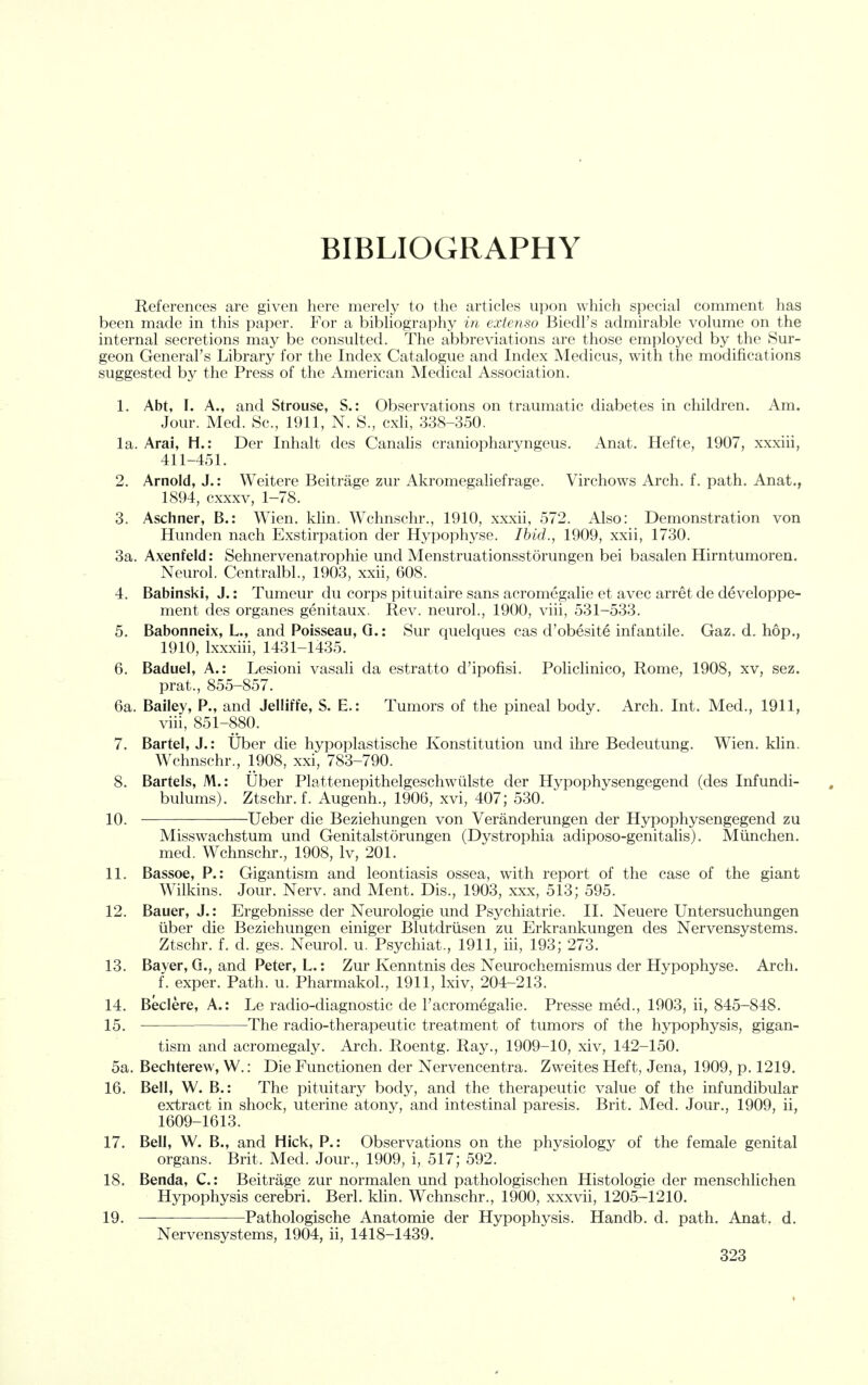 BIBLIOGRAPHY References are given here merely to the articles upon which special comment has been made in this paper. For a bibliography in extenso Biedl's admirable volume on the internal secretions may be consulted. The abbreviations are those employed by the Sur- geon General's Library for the Index Catalogue and Index Medicus, with the modifications suggested by the Press of the American Medical Association. 1. Abt, I. A., and Strouse, S.: Observations on traumatic diabetes in children. Am. Jour. Med. Sc., 1911, N. S., cxli, 338-350. la. Arai, H.: Der Inhalt des Canalis craniopharyngeus. Anat. Hefte, 1907, xxxiii, 411-451. 2. Arnold, J.: Weitere Beitrage zur Akromegaliefrage. Virchows Arch. f. path. Anat., 1894, cxxxv, 1-78. 3. Aschner, B.: Wien. klin. Wchnschr., 1910, xxxii, 572, Also: Demonstration von Hunden nach Exstirpation der Hypophyse. Ibid., 1909, xxii, 1730. 3a. Axenfeld: Sehnervenatrophie und Menstruationsstorungen bei basalen Hirntumoreu. Neurol. Centralbl., 1903, xxii, 608. 4. Babinski, J.: Tumeur du corps pituitaire sans acromegalic et avec arret de developpe- ment des organes genitaux. Rev. neurol., 1900, viii, 531-533. 5. Babonneix, L., and Poisseau, Q.: Sur quelques cas d'obesite infantile. Gaz. d. hop., 1910, Ixxxiii, 1431-1435. 6. Baduel, A.: Lesioni vasali da estratto d'ipofisi. Policlinico, Rome, 1908, xv, sez. prat., 855-857. 6a. Bailey, P., and Jelliffe, S. E.: Tumors of the pineal body. Arch. Int. Med., 1911, viii, 851-880. 7. Bartel, J.: Uber die hypoplastische Konstitution und ihre Bedeutung. Wien. klin. Wchnschr., 1908, xxi, 783-790. 8. Battels, M.: Uber Plattenepithelgeschwtilste der Hypophysengegend (des Infundi- bulums). Ztschr. f. Augenh., 1906, xvi, 407; 530. 10, Ueber die Beziehungen von Veranderungen der Hypophysengegend zu Misswachstum und Genitalstorungen (Dystrophia adiposo-genitalis). Miinchen. med. Wchnschr,, 1908, Iv, 201. 11. Bassoe, P.: Gigantism and leontiasis ossea, with report of the case of the giant Wilkins. Jour. Nerv. and Ment. Dis., 1903, xxx, 513; 595. 12, Bauer, J.: Ergebnisse der Neurologic und Psychiatrie. II. Neuere Untersuchungen iiber die Beziehungen einiger Blutdriisen zu Erkrankungen des Nervensystems. Ztschr. f. d. ges. Neurol, u. Psychiat., 1911, iii, 193; 273. 13. Bayer, G., and Peter, L.; Zur Kenntnis des Neurochemismus der Hypophyse. Arch. f. exper. Path. u. PharmakoL, 1911, Ixiv, 204-213, 14, Beclere, A.: Le radio-diagnostic de I'acromegalie, Presse med,, 1903, ii, 845-848. 15, • The radio-therapeutic treatment of tumors of the hypophysis, gigan- tism and acromegaly. Arch, Roentg, Ray,, 1909-10, xiv, 142-150, 5a. Bechterew, W.: Die Functionen der Nervencentra. Zweites Heft, Jena, 1909, p, 1219. 16. Bell, W. B.: The pituitary body, and the therapeutic value of the infundibular extract in shock, uterine atony, and intestinal paresis. Brit. Med. Jour., 1909, ii, 1609-1613. 17. Bell, W. B., and Hick, P.: Observations on the physiology of the female genital organs. Brit. Med. Jour., 1909, i, 517; 592. 18. Benda, C: Beitrage zur normalen und pathologischen Histologic der menschlichen Hypophysis cerebri. Berl. klin. Wchnschr., 1900, xxxvii, 1205-1210. 19, Pathologische Anatomic der Hypophysis. Handb. d. path. Anat. d. Nervensystems, 1904, ii, 1418-1439.